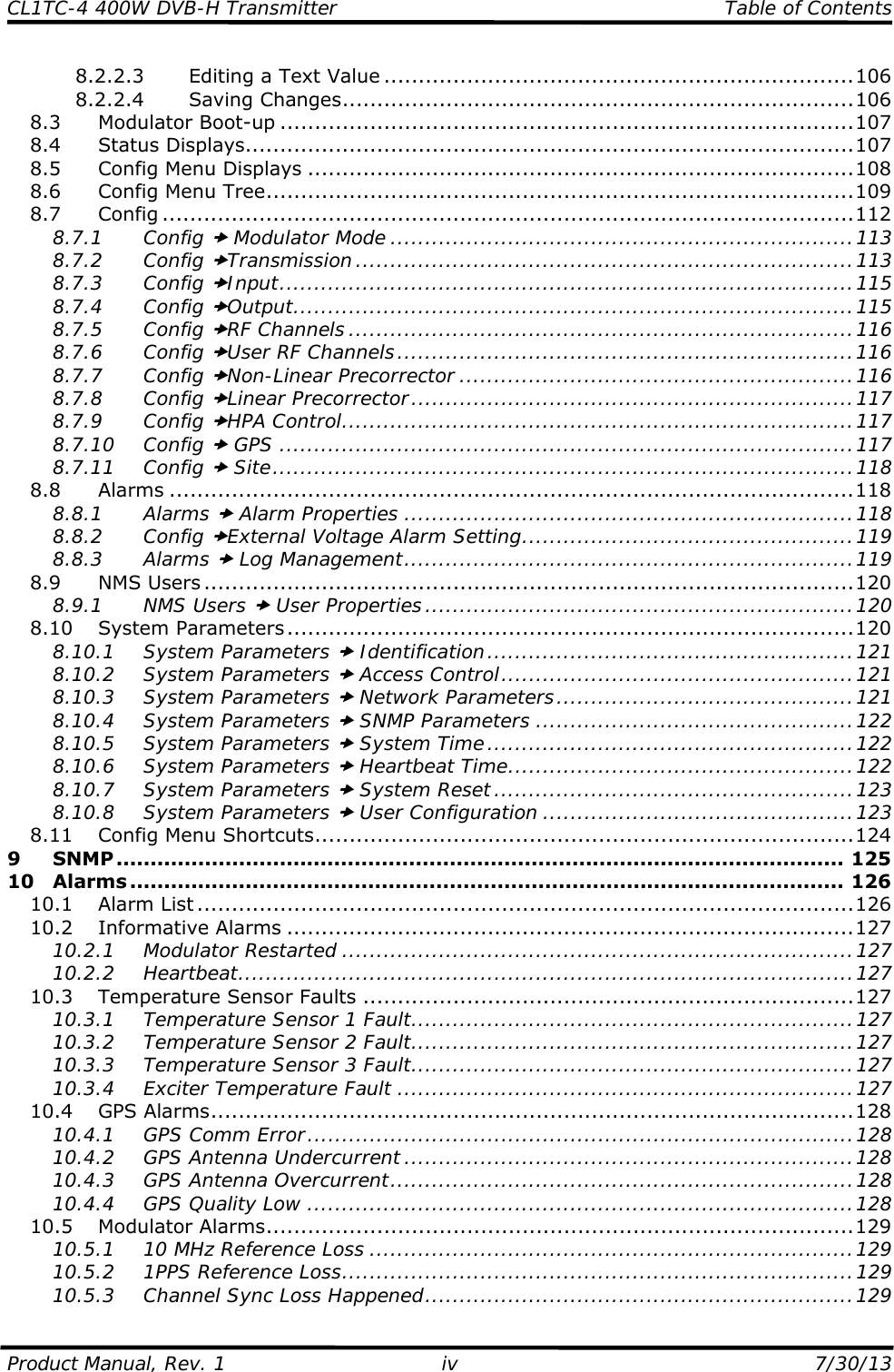 CL1TC-4 400W DVB-H Transmitter   Table of Contents  Product Manual, Rev. 1  iv  7/30/13 8.2.2.3 Editing a Text Value ....................................................................106 8.2.2.4 Saving Changes..........................................................................106 8.3 Modulator Boot-up ...................................................................................107 8.4 Status Displays........................................................................................107 8.5 Config Menu Displays ...............................................................................108 8.6 Config Menu Tree.....................................................................................109 8.7 Config ....................................................................................................112 8.7.1 Config x Modulator Mode ...................................................................113 8.7.2 Config xTransmission ........................................................................113 8.7.3 Config xInput...................................................................................115 8.7.4 Config xOutput.................................................................................115 8.7.5 Config xRF Channels .........................................................................116 8.7.6 Config xUser RF Channels..................................................................116 8.7.7 Config xNon-Linear Precorrector .........................................................116 8.7.8 Config xLinear Precorrector................................................................117 8.7.9 Config xHPA Control..........................................................................117 8.7.10 Config x GPS ...................................................................................117 8.7.11 Config x Site....................................................................................118 8.8 Alarms ...................................................................................................118 8.8.1 Alarms x Alarm Properties .................................................................118 8.8.2 Config xExternal Voltage Alarm Setting................................................119 8.8.3 Alarms x Log Management.................................................................119 8.9 NMS Users ..............................................................................................120 8.9.1 NMS Users x User Properties..............................................................120 8.10 System Parameters..................................................................................120 8.10.1 System Parameters x Identification.....................................................121 8.10.2 System Parameters x Access Control...................................................121 8.10.3 System Parameters x Network Parameters...........................................121 8.10.4 System Parameters x SNMP Parameters ..............................................122 8.10.5 System Parameters x System Time.....................................................122 8.10.6 System Parameters x Heartbeat Time..................................................122 8.10.7 System Parameters x System Reset....................................................123 8.10.8 System Parameters x User Configuration .............................................123 8.11 Config Menu Shortcuts..............................................................................124 9 SNMP........................................................................................................... 125 10 Alarms ......................................................................................................... 126 10.1 Alarm List ...............................................................................................126 10.2 Informative Alarms ..................................................................................127 10.2.1 Modulator Restarted ..........................................................................127 10.2.2 Heartbeat.........................................................................................127 10.3 Temperature Sensor Faults .......................................................................127 10.3.1 Temperature Sensor 1 Fault................................................................127 10.3.2 Temperature Sensor 2 Fault................................................................127 10.3.3 Temperature Sensor 3 Fault................................................................127 10.3.4 Exciter Temperature Fault ..................................................................127 10.4 GPS Alarms.............................................................................................128 10.4.1 GPS Comm Error...............................................................................128 10.4.2 GPS Antenna Undercurrent .................................................................128 10.4.3 GPS Antenna Overcurrent...................................................................128 10.4.4 GPS Quality Low ...............................................................................128 10.5 Modulator Alarms.....................................................................................129 10.5.1 10 MHz Reference Loss ......................................................................129 10.5.2 1PPS Reference Loss..........................................................................129 10.5.3 Channel Sync Loss Happened..............................................................129 