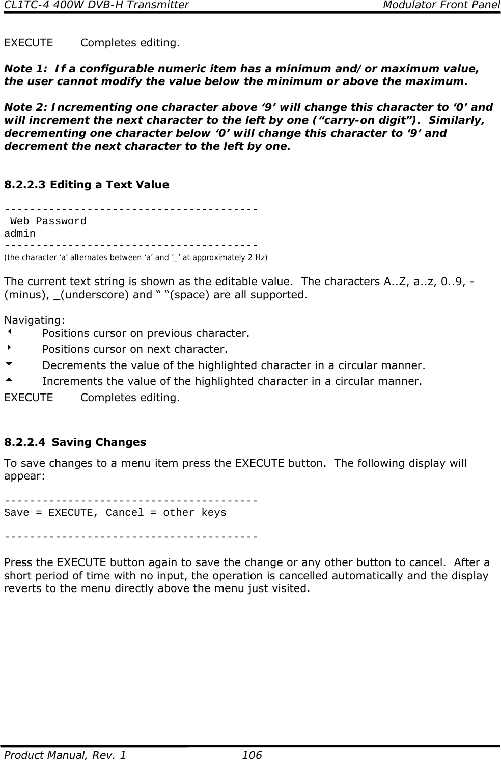 CL1TC-4 400W DVB-H Transmitter    Modulator Front Panel  Product Manual, Rev. 1  106 EXECUTE Completes editing.  Note 1:  If a configurable numeric item has a minimum and/or maximum value, the user cannot modify the value below the minimum or above the maximum.  Note 2: Incrementing one character above ‘9’ will change this character to ‘0’ and will increment the next character to the left by one (“carry-on digit”).  Similarly, decrementing one character below ‘0’ will change this character to ‘9’ and decrement the next character to the left by one.   8.2.2.3 Editing a Text Value  ----------------------------------------  Web Password admin ---------------------------------------- (the character ‘a’ alternates between ‘a’ and ‘_’ at approximately 2 Hz)  The current text string is shown as the editable value.  The characters A..Z, a..z, 0..9, - (minus), _(underscore) and “ “(space) are all supported.  Navigating: w  Positions cursor on previous character. 8  Positions cursor on next character. 6  Decrements the value of the highlighted character in a circular manner. 5  Increments the value of the highlighted character in a circular manner. EXECUTE Completes editing.   8.2.2.4 Saving Changes To save changes to a menu item press the EXECUTE button.  The following display will appear:  ---------------------------------------- Save = EXECUTE, Cancel = other keys  ----------------------------------------  Press the EXECUTE button again to save the change or any other button to cancel.  After a short period of time with no input, the operation is cancelled automatically and the display reverts to the menu directly above the menu just visited.           