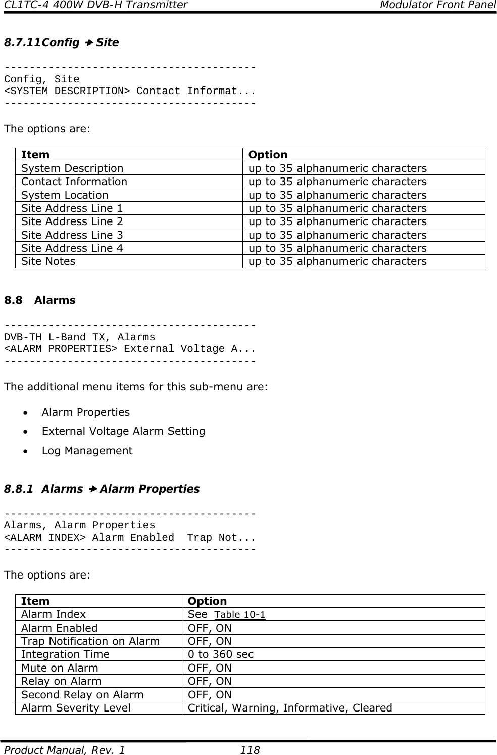 CL1TC-4 400W DVB-H Transmitter    Modulator Front Panel  Product Manual, Rev. 1  118 8.7.11 Config x Site  ---------------------------------------- Config, Site &lt;SYSTEM DESCRIPTION&gt; Contact Informat... ----------------------------------------  The options are:  Item Option System Description  up to 35 alphanumeric characters Contact Information  up to 35 alphanumeric characters System Location  up to 35 alphanumeric characters Site Address Line 1  up to 35 alphanumeric characters Site Address Line 2  up to 35 alphanumeric characters Site Address Line 3  up to 35 alphanumeric characters Site Address Line 4  up to 35 alphanumeric characters Site Notes  up to 35 alphanumeric characters   8.8 Alarms  ---------------------------------------- DVB-TH L-Band TX, Alarms &lt;ALARM PROPERTIES&gt; External Voltage A... ----------------------------------------  The additional menu items for this sub-menu are:  • Alarm Properties • External Voltage Alarm Setting • Log Management   8.8.1 Alarms x Alarm Properties  ---------------------------------------- Alarms, Alarm Properties &lt;ALARM INDEX&gt; Alarm Enabled  Trap Not... ----------------------------------------  The options are:  Item Option Alarm Index  See  Table 10-1 Alarm Enabled  OFF, ON Trap Notification on Alarm  OFF, ON Integration Time  0 to 360 sec Mute on Alarm  OFF, ON Relay on Alarm  OFF, ON Second Relay on Alarm  OFF, ON Alarm Severity Level  Critical, Warning, Informative, Cleared  