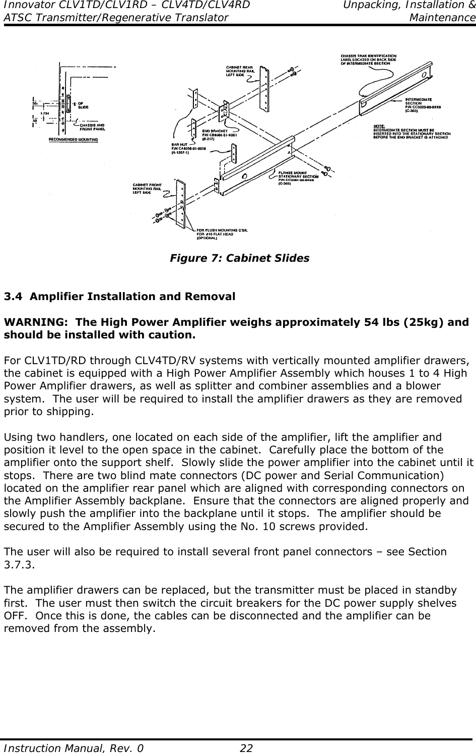 Innovator CLV1TD/CLV1RD – CLV4TD/CLV4RD  Unpacking, Installation &amp; ATSC Transmitter/Regenerative Translator  Maintenance  Instruction Manual, Rev. 0    22   Figure 7: Cabinet Slides   3.4  Amplifier Installation and Removal  WARNING:  The High Power Amplifier weighs approximately 54 lbs (25kg) and should be installed with caution.  For CLV1TD/RD through CLV4TD/RV systems with vertically mounted amplifier drawers, the cabinet is equipped with a High Power Amplifier Assembly which houses 1 to 4 High Power Amplifier drawers, as well as splitter and combiner assemblies and a blower system.  The user will be required to install the amplifier drawers as they are removed prior to shipping.  Using two handlers, one located on each side of the amplifier, lift the amplifier and position it level to the open space in the cabinet.  Carefully place the bottom of the amplifier onto the support shelf.  Slowly slide the power amplifier into the cabinet until it stops.  There are two blind mate connectors (DC power and Serial Communication) located on the amplifier rear panel which are aligned with corresponding connectors on the Amplifier Assembly backplane.  Ensure that the connectors are aligned properly and slowly push the amplifier into the backplane until it stops.  The amplifier should be secured to the Amplifier Assembly using the No. 10 screws provided.  The user will also be required to install several front panel connectors – see Section 3.7.3.  The amplifier drawers can be replaced, but the transmitter must be placed in standby first.  The user must then switch the circuit breakers for the DC power supply shelves OFF.  Once this is done, the cables can be disconnected and the amplifier can be removed from the assembly.        