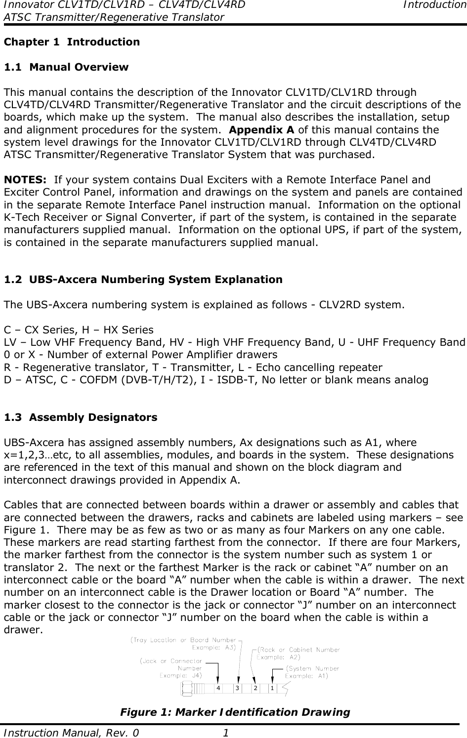Innovator CLV1TD/CLV1RD – CLV4TD/CLV4RD Introduction ATSC Transmitter/Regenerative Translator  Instruction Manual, Rev. 0  1 Chapter 1  Introduction  1.1  Manual Overview  This manual contains the description of the Innovator CLV1TD/CLV1RD through CLV4TD/CLV4RD Transmitter/Regenerative Translator and the circuit descriptions of the boards, which make up the system.  The manual also describes the installation, setup and alignment procedures for the system.  Appendix A of this manual contains the system level drawings for the Innovator CLV1TD/CLV1RD through CLV4TD/CLV4RD ATSC Transmitter/Regenerative Translator System that was purchased.  NOTES:  If your system contains Dual Exciters with a Remote Interface Panel and Exciter Control Panel, information and drawings on the system and panels are contained in the separate Remote Interface Panel instruction manual.  Information on the optional K-Tech Receiver or Signal Converter, if part of the system, is contained in the separate manufacturers supplied manual.  Information on the optional UPS, if part of the system, is contained in the separate manufacturers supplied manual.   1.2  UBS-Axcera Numbering System Explanation  The UBS-Axcera numbering system is explained as follows - CLV2RD system.  C – CX Series, H – HX Series LV – Low VHF Frequency Band, HV - High VHF Frequency Band, U - UHF Frequency Band 0 or X - Number of external Power Amplifier drawers R - Regenerative translator, T - Transmitter, L - Echo cancelling repeater D – ATSC, C - COFDM (DVB-T/H/T2), I - ISDB-T, No letter or blank means analog   1.3  Assembly Designators  UBS-Axcera has assigned assembly numbers, Ax designations such as A1, where x=1,2,3…etc, to all assemblies, modules, and boards in the system.  These designations are referenced in the text of this manual and shown on the block diagram and interconnect drawings provided in Appendix A.  Cables that are connected between boards within a drawer or assembly and cables that are connected between the drawers, racks and cabinets are labeled using markers – see Figure 1.  There may be as few as two or as many as four Markers on any one cable.  These markers are read starting farthest from the connector.  If there are four Markers, the marker farthest from the connector is the system number such as system 1 or translator 2.  The next or the farthest Marker is the rack or cabinet “A” number on an interconnect cable or the board “A” number when the cable is within a drawer.  The next number on an interconnect cable is the Drawer location or Board “A” number.  The marker closest to the connector is the jack or connector “J” number on an interconnect cable or the jack or connector “J” number on the board when the cable is within a drawer. 4321 Figure 1: Marker Identification Drawing 