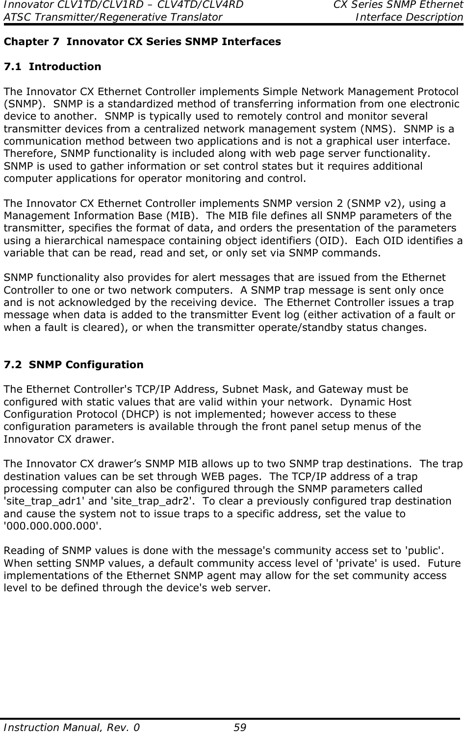 Innovator CLV1TD/CLV1RD – CLV4TD/CLV4RD  CX Series SNMP Ethernet ATSC Transmitter/Regenerative Translator Interface Description  Instruction Manual, Rev. 0    59 Chapter 7  Innovator CX Series SNMP Interfaces  7.1  Introduction  The Innovator CX Ethernet Controller implements Simple Network Management Protocol (SNMP).  SNMP is a standardized method of transferring information from one electronic device to another.  SNMP is typically used to remotely control and monitor several transmitter devices from a centralized network management system (NMS).  SNMP is a communication method between two applications and is not a graphical user interface.  Therefore, SNMP functionality is included along with web page server functionality.  SNMP is used to gather information or set control states but it requires additional computer applications for operator monitoring and control.    The Innovator CX Ethernet Controller implements SNMP version 2 (SNMP v2), using a Management Information Base (MIB).  The MIB file defines all SNMP parameters of the transmitter, specifies the format of data, and orders the presentation of the parameters using a hierarchical namespace containing object identifiers (OID).  Each OID identifies a variable that can be read, read and set, or only set via SNMP commands.    SNMP functionality also provides for alert messages that are issued from the Ethernet Controller to one or two network computers.  A SNMP trap message is sent only once and is not acknowledged by the receiving device.  The Ethernet Controller issues a trap message when data is added to the transmitter Event log (either activation of a fault or when a fault is cleared), or when the transmitter operate/standby status changes.   7.2  SNMP Configuration  The Ethernet Controller&apos;s TCP/IP Address, Subnet Mask, and Gateway must be configured with static values that are valid within your network.  Dynamic Host Configuration Protocol (DHCP) is not implemented; however access to these configuration parameters is available through the front panel setup menus of the Innovator CX drawer.  The Innovator CX drawer’s SNMP MIB allows up to two SNMP trap destinations.  The trap destination values can be set through WEB pages.  The TCP/IP address of a trap processing computer can also be configured through the SNMP parameters called &apos;site_trap_adr1&apos; and &apos;site_trap_adr2&apos;.  To clear a previously configured trap destination and cause the system not to issue traps to a specific address, set the value to &apos;000.000.000.000&apos;.  Reading of SNMP values is done with the message&apos;s community access set to &apos;public&apos;.  When setting SNMP values, a default community access level of &apos;private&apos; is used.  Future implementations of the Ethernet SNMP agent may allow for the set community access level to be defined through the device&apos;s web server.          