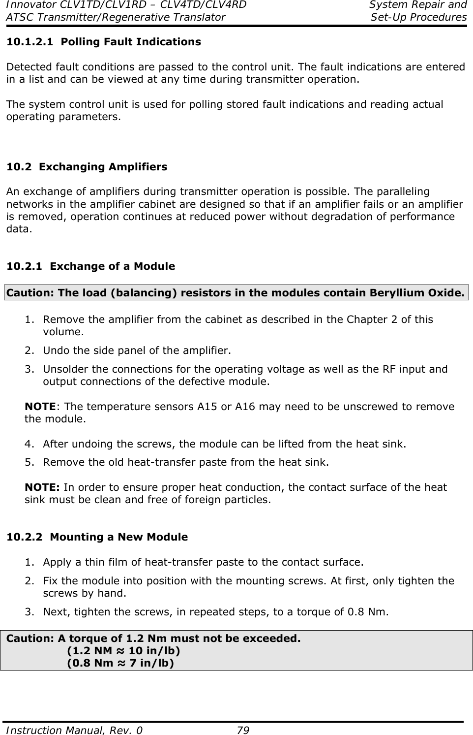 Innovator CLV1TD/CLV1RD – CLV4TD/CLV4RD  System Repair and  ATSC Transmitter/Regenerative Translator Set-Up Procedures  Instruction Manual, Rev. 0    79 10.1.2.1  Polling Fault Indications  Detected fault conditions are passed to the control unit. The fault indications are entered in a list and can be viewed at any time during transmitter operation.  The system control unit is used for polling stored fault indications and reading actual operating parameters.    10.2  Exchanging Amplifiers  An exchange of amplifiers during transmitter operation is possible. The paralleling networks in the amplifier cabinet are designed so that if an amplifier fails or an amplifier is removed, operation continues at reduced power without degradation of performance data.   10.2.1  Exchange of a Module  Caution: The load (balancing) resistors in the modules contain Beryllium Oxide.  1. Remove the amplifier from the cabinet as described in the Chapter 2 of this volume. 2. Undo the side panel of the amplifier. 3. Unsolder the connections for the operating voltage as well as the RF input and output connections of the defective module.  NOTE: The temperature sensors A15 or A16 may need to be unscrewed to remove the module.  4. After undoing the screws, the module can be lifted from the heat sink. 5. Remove the old heat-transfer paste from the heat sink.  NOTE: In order to ensure proper heat conduction, the contact surface of the heat sink must be clean and free of foreign particles.   10.2.2  Mounting a New Module  1. Apply a thin film of heat-transfer paste to the contact surface. 2. Fix the module into position with the mounting screws. At first, only tighten the screws by hand. 3. Next, tighten the screws, in repeated steps, to a torque of 0.8 Nm.  Caution: A torque of 1.2 Nm must not be exceeded.          (1.2 NM ≈ 10 in/lb)          (0.8 Nm ≈ 7 in/lb)    