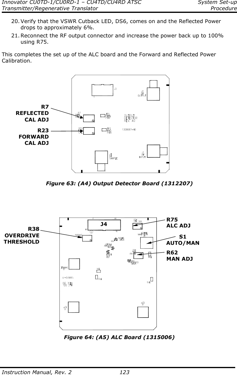 Innovator CU0TD-1/CU0RD-1 – CU4TD/CU4RD ATSC  System Set-up Transmitter/Regenerative Translator     Procedure  Instruction Manual, Rev. 2    123 20. Verify that the VSWR Cutback LED, DS6, comes on and the Reflected Power drops to approximately 6%. 21. Reconnect the RF output connector and increase the power back up to 100% using R75.  This completes the set up of the ALC board and the Forward and Reflected Power Calibration.   Figure 63: (A4) Output Detector Board (1312207)      Figure 64: (A5) ALC Board (1315006)   R23FORWARDCAL ADJR7REFLECTEDCAL ADJR38 OVERDRIVE THRESHOLD S1 AUTO/MAN R75 ALC ADJ R62 MAN ADJ J4 