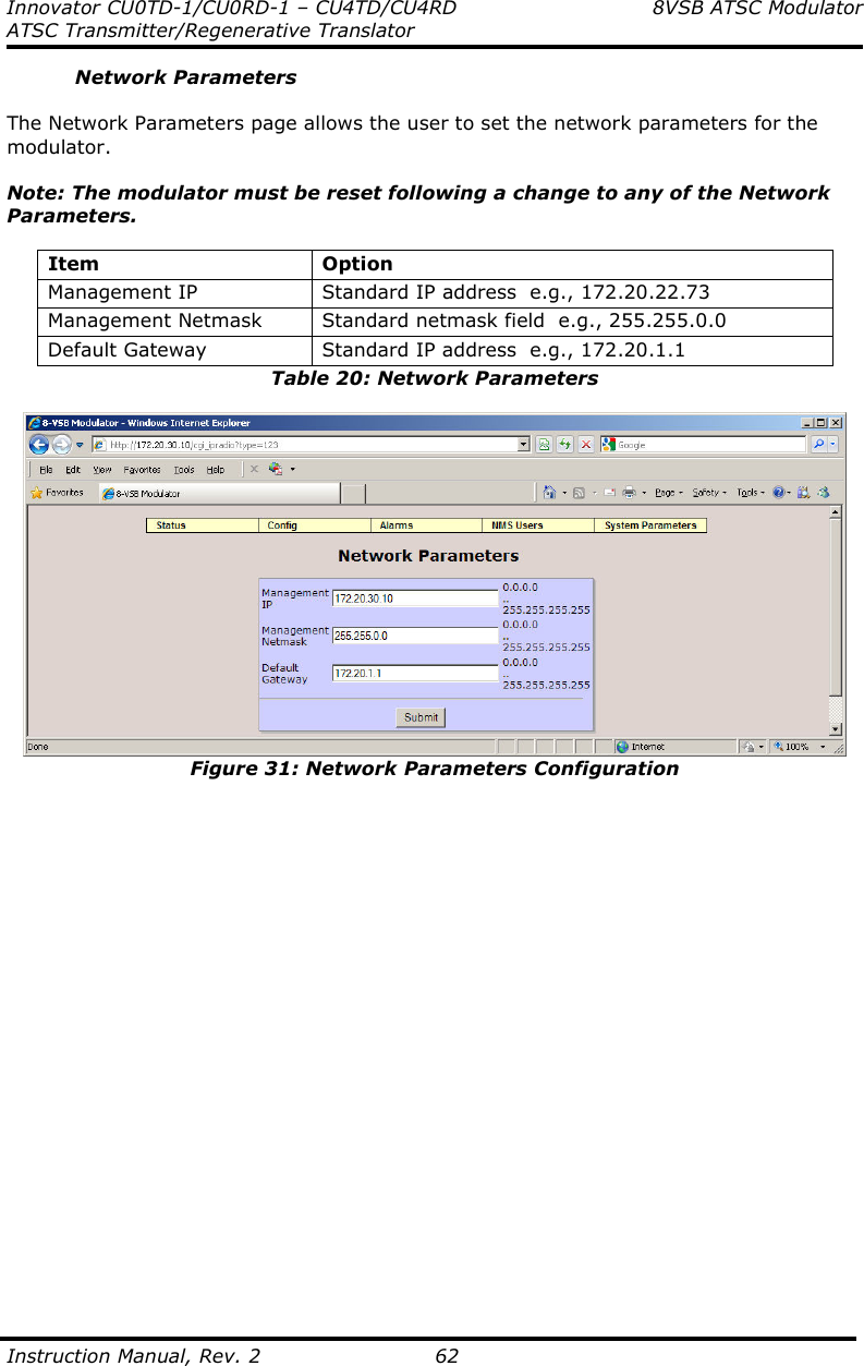 Innovator CU0TD-1/CU0RD-1 – CU4TD/CU4RD  8VSB ATSC Modulator ATSC Transmitter/Regenerative Translator  Instruction Manual, Rev. 2    62 Network Parameters  The Network Parameters page allows the user to set the network parameters for the modulator.  Note: The modulator must be reset following a change to any of the Network Parameters.  Item  Option Management IP  Standard IP address  e.g., 172.20.22.73 Management Netmask  Standard netmask field  e.g., 255.255.0.0 Default Gateway  Standard IP address  e.g., 172.20.1.1 Table 20: Network Parameters   Figure 31: Network Parameters Configuration                        