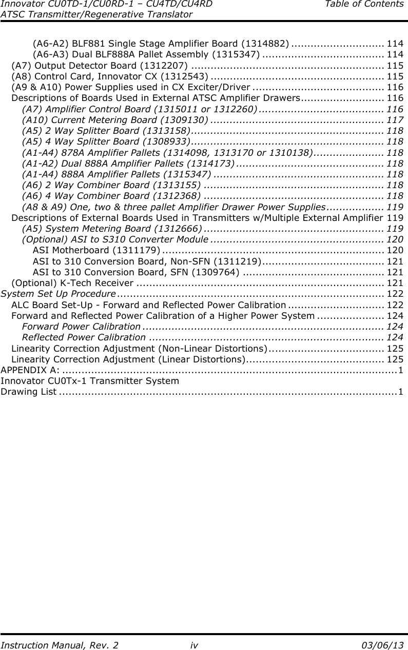 Innovator CU0TD-1/CU0RD-1 – CU4TD/CU4RD  Table of Contents ATSC Transmitter/Regenerative Translator  Instruction Manual, Rev. 2  iv  03/06/13 (A6-A2) BLF881 Single Stage Amplifier Board (1314882) ............................. 114 (A6-A3) Dual BLF888A Pallet Assembly (1315347) ...................................... 114 (A7) Output Detector Board (1312207) ............................................................ 115 (A8) Control Card, Innovator CX (1312543) ...................................................... 115 (A9 &amp; A10) Power Supplies used in CX Exciter/Driver ......................................... 116 Descriptions of Boards Used in External ATSC Amplifier Drawers.......................... 116 (A7) Amplifier Control Board (1315011 or 1312260) ....................................... 116 (A10) Current Metering Board (1309130) ...................................................... 117 (A5) 2 Way Splitter Board (1313158)............................................................ 118 (A5) 4 Way Splitter Board (1308933)............................................................ 118 (A1-A4) 878A Amplifier Pallets (1314098, 1313170 or 1310138)...................... 118 (A1-A2) Dual 888A Amplifier Pallets (1314173) .............................................. 118 (A1-A4) 888A Amplifier Pallets (1315347) ..................................................... 118 (A6) 2 Way Combiner Board (1313155) ........................................................ 118 (A6) 4 Way Combiner Board (1312368) ........................................................ 118 (A8 &amp; A9) One, two &amp; three pallet Amplifier Drawer Power Supplies.................. 119 Descriptions of External Boards Used in Transmitters w/Multiple External Amplifier 119 (A5) System Metering Board (1312666) ........................................................ 119 (Optional) ASI to S310 Converter Module ...................................................... 120 ASI Motherboard (1311179) ..................................................................... 120 ASI to 310 Conversion Board, Non-SFN (1311219)...................................... 121 ASI to 310 Conversion Board, SFN (1309764) ............................................ 121 (Optional) K-Tech Receiver ............................................................................. 121 System Set Up Procedure................................................................................... 122 ALC Board Set-Up - Forward and Reflected Power Calibration .............................. 122 Forward and Reflected Power Calibration of a Higher Power System ..................... 124 Forward Power Calibration ........................................................................... 124 Reflected Power Calibration ......................................................................... 124 Linearity Correction Adjustment (Non-Linear Distortions).................................... 125 Linearity Correction Adjustment (Linear Distortions)........................................... 125 APPENDIX A: ........................................................................................................1 Innovator CU0Tx-1 Transmitter System                                                                                                                      Drawing List .........................................................................................................1 