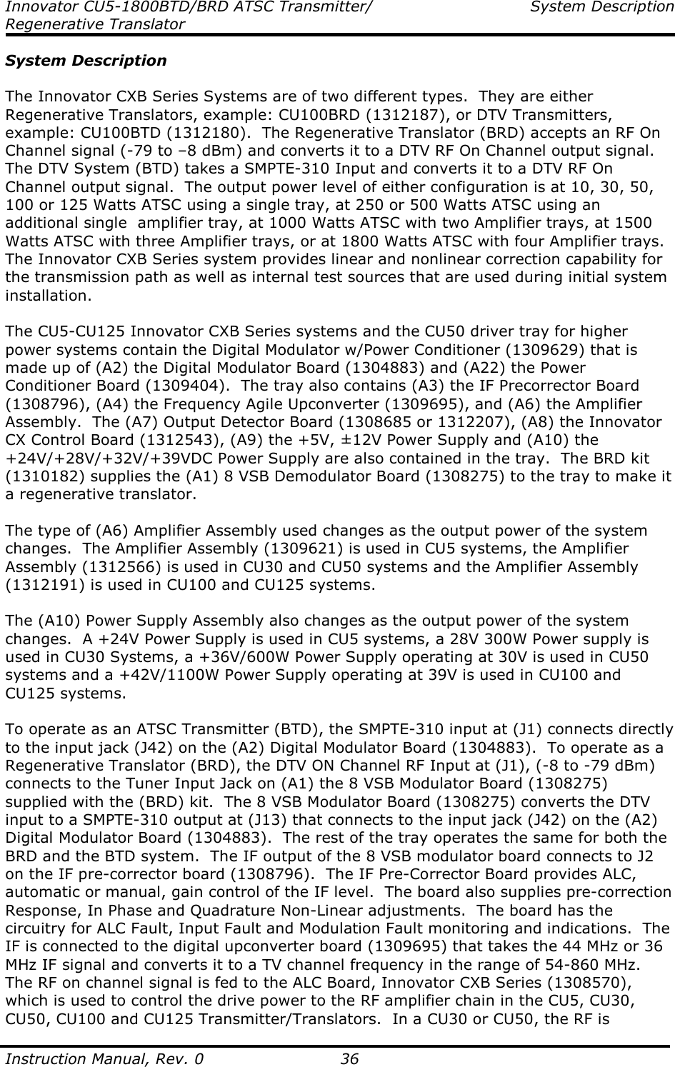 Innovator CU5-1800BTD/BRD ATSC Transmitter/  System Description Regenerative Translator  Instruction Manual, Rev. 0    36 System Description  The Innovator CXB Series Systems are of two different types.  They are either Regenerative Translators, example: CU100BRD (1312187), or DTV Transmitters, example: CU100BTD (1312180).  The Regenerative Translator (BRD) accepts an RF On Channel signal (-79 to –8 dBm) and converts it to a DTV RF On Channel output signal.  The DTV System (BTD) takes a SMPTE-310 Input and converts it to a DTV RF On Channel output signal.  The output power level of either configuration is at 10, 30, 50, 100 or 125 Watts ATSC using a single tray, at 250 or 500 Watts ATSC using an additional single  amplifier tray, at 1000 Watts ATSC with two Amplifier trays, at 1500 Watts ATSC with three Amplifier trays, or at 1800 Watts ATSC with four Amplifier trays.  The Innovator CXB Series system provides linear and nonlinear correction capability for the transmission path as well as internal test sources that are used during initial system installation.  The CU5-CU125 Innovator CXB Series systems and the CU50 driver tray for higher power systems contain the Digital Modulator w/Power Conditioner (1309629) that is made up of (A2) the Digital Modulator Board (1304883) and (A22) the Power Conditioner Board (1309404).  The tray also contains (A3) the IF Precorrector Board (1308796), (A4) the Frequency Agile Upconverter (1309695), and (A6) the Amplifier Assembly.  The (A7) Output Detector Board (1308685 or 1312207), (A8) the Innovator CX Control Board (1312543), (A9) the +5V, ±12V Power Supply and (A10) the +24V/+28V/+32V/+39VDC Power Supply are also contained in the tray.  The BRD kit (1310182) supplies the (A1) 8 VSB Demodulator Board (1308275) to the tray to make it a regenerative translator.  The type of (A6) Amplifier Assembly used changes as the output power of the system changes.  The Amplifier Assembly (1309621) is used in CU5 systems, the Amplifier Assembly (1312566) is used in CU30 and CU50 systems and the Amplifier Assembly (1312191) is used in CU100 and CU125 systems.  The (A10) Power Supply Assembly also changes as the output power of the system changes.  A +24V Power Supply is used in CU5 systems, a 28V 300W Power supply is used in CU30 Systems, a +36V/600W Power Supply operating at 30V is used in CU50 systems and a +42V/1100W Power Supply operating at 39V is used in CU100 and CU125 systems.  To operate as an ATSC Transmitter (BTD), the SMPTE-310 input at (J1) connects directly to the input jack (J42) on the (A2) Digital Modulator Board (1304883).  To operate as a Regenerative Translator (BRD), the DTV ON Channel RF Input at (J1), (-8 to -79 dBm) connects to the Tuner Input Jack on (A1) the 8 VSB Modulator Board (1308275) supplied with the (BRD) kit.  The 8 VSB Modulator Board (1308275) converts the DTV input to a SMPTE-310 output at (J13) that connects to the input jack (J42) on the (A2) Digital Modulator Board (1304883).  The rest of the tray operates the same for both the BRD and the BTD system.  The IF output of the 8 VSB modulator board connects to J2 on the IF pre-corrector board (1308796).  The IF Pre-Corrector Board provides ALC, automatic or manual, gain control of the IF level.  The board also supplies pre-correction Response, In Phase and Quadrature Non-Linear adjustments.  The board has the circuitry for ALC Fault, Input Fault and Modulation Fault monitoring and indications.  The IF is connected to the digital upconverter board (1309695) that takes the 44 MHz or 36 MHz IF signal and converts it to a TV channel frequency in the range of 54-860 MHz.  The RF on channel signal is fed to the ALC Board, Innovator CXB Series (1308570), which is used to control the drive power to the RF amplifier chain in the CU5, CU30, CU50, CU100 and CU125 Transmitter/Translators.  In a CU30 or CU50, the RF is 