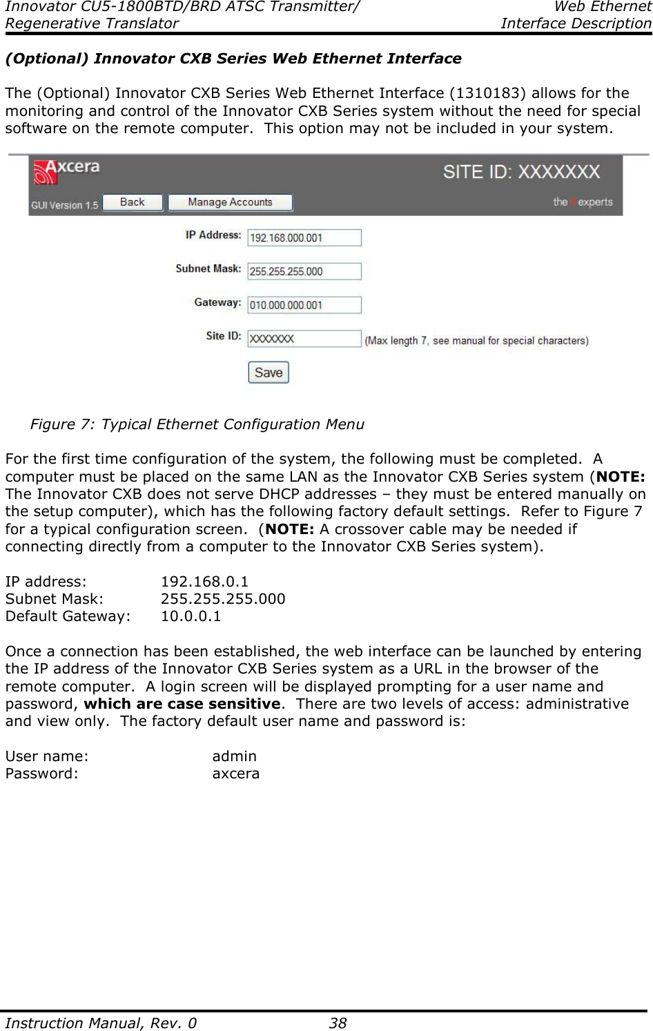 Innovator CU5-1800BTD/BRD ATSC Transmitter/  Web Ethernet Regenerative Translator    Interface Description  Instruction Manual, Rev. 0    38 (Optional) Innovator CXB Series Web Ethernet Interface  The (Optional) Innovator CXB Series Web Ethernet Interface (1310183) allows for the monitoring and control of the Innovator CXB Series system without the need for special software on the remote computer.  This option may not be included in your system.          Figure 7: Typical Ethernet Configuration Menu  For the first time configuration of the system, the following must be completed.  A computer must be placed on the same LAN as the Innovator CXB Series system (NOTE: The Innovator CXB does not serve DHCP addresses – they must be entered manually on the setup computer), which has the following factory default settings.  Refer to Figure 7 for a typical configuration screen.  (NOTE: A crossover cable may be needed if connecting directly from a computer to the Innovator CXB Series system).  IP address:     192.168.0.1 Subnet Mask:   255.255.255.000 Default Gateway:  10.0.0.1  Once a connection has been established, the web interface can be launched by entering the IP address of the Innovator CXB Series system as a URL in the browser of the remote computer.  A login screen will be displayed prompting for a user name and password, which are case sensitive.  There are two levels of access: administrative and view only.  The factory default user name and password is:  User name:       admin Password:      axcera  