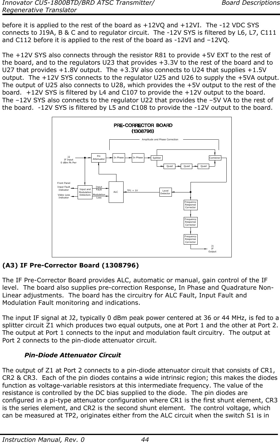 Innovator CU5-1800BTD/BRD ATSC Transmitter/  Board Descriptions Regenerative Translator  Instruction Manual, Rev. 0    44 before it is applied to the rest of the board as +12VQ and +12VI.  The -12 VDC SYS connects to J19A, B &amp; C and to regulator circuit.  The -12V SYS is filtered by L6, L7, C111 and C112 before it is applied to the rest of the board as -12VI and –12VQ.  The +12V SYS also connects through the resistor R81 to provide +5V EXT to the rest of the board, and to the regulators U23 that provides +3.3V to the rest of the board and to U27 that provides +1.8V output.  The +3.3V also connects to U24 that supplies +1.5V output.  The +12V SYS connects to the regulator U25 and U26 to supply the +5VA output.  The output of U25 also connects to U28, which provides the +5V output to the rest of the board.  +12V SYS is filtered by L4 and C107 to provide the +12V output to the board.  The –12V SYS also connects to the regulator U22 that provides the –5V VA to the rest of the board.  -12V SYS is filtered by L5 and C108 to provide the -12V output to the board. J2IF Input0 dBm Pk PwrPinAttenuator In Phase In Phase SplitterQuad Quad QuadCombinerAmplitude and Phase CorrectionInput andModulationDetectorsInput FaultIndicatorVideo LossIndicatorFront PanelALCInputFaultModulationLossLevelDetectorTP1 = 1VFrequencyResponseCorrectorFrequencyResponseCorrectorFrequencyResponseCorrectorJ1IFOutput (A3) IF Pre-Corrector Board (1308796)  The IF Pre-Corrector Board provides ALC, automatic or manual, gain control of the IF level.  The board also supplies pre-correction Response, In Phase and Quadrature Non-Linear adjustments.  The board has the circuitry for ALC Fault, Input Fault and Modulation Fault monitoring and indications.  The input IF signal at J2, typically 0 dBm peak power centered at 36 or 44 MHz, is fed to a splitter circuit Z1 which produces two equal outputs, one at Port 1 and the other at Port 2.  The output at Port 1 connects to the input and modulation fault circuitry.  The output at Port 2 connects to the pin-diode attenuator circuit.  Pin-Diode Attenuator Circuit  The output of Z1 at Port 2 connects to a pin-diode attenuator circuit that consists of CR1, CR2 &amp; CR3.  Each of the pin diodes contains a wide intrinsic region; this makes the diodes function as voltage-variable resistors at this intermediate frequency. The value of the resistance is controlled by the DC bias supplied to the diode.  The pin diodes are configured in a pi-type attenuator configuration where CR1 is the first shunt element, CR3 is the series element, and CR2 is the second shunt element.  The control voltage, which can be measured at TP2, originates either from the ALC circuit when the switch S1 is in 