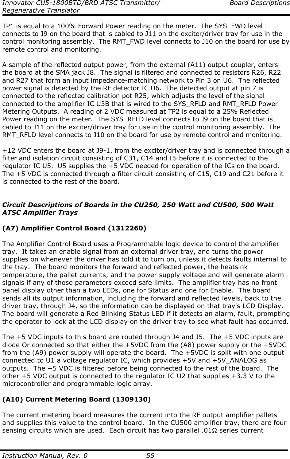 Innovator CU5-1800BTD/BRD ATSC Transmitter/  Board Descriptions Regenerative Translator  Instruction Manual, Rev. 0    55 TP1 is equal to a 100% Forward Power reading on the meter.  The SYS_FWD level connects to J9 on the board that is cabled to J11 on the exciter/driver tray for use in the control monitoring assembly.  The RMT_FWD level connects to J10 on the board for use by remote control and monitoring.  A sample of the reflected output power, from the external (A11) output coupler, enters the board at the SMA jack J8.  The signal is filtered and connected to resistors R26, R22 and R27 that form an input impedance-matching network to Pin 3 on U6.  The reflected power signal is detected by the RF detector IC U6.  The detected output at pin 7 is connected to the reflected calibration pot R25, which adjusts the level of the signal connected to the amplifier IC U3B that is wired to the SYS_RFLD and RMT_RFLD Power Metering Outputs.  A reading of 2 VDC measured at TP2 is equal to a 25% Reflected Power reading on the meter.  The SYS_RFLD level connects to J9 on the board that is cabled to J11 on the exciter/driver tray for use in the control monitoring assembly.  The RMT_RFLD level connects to J10 on the board for use by remote control and monitoring.  +12 VDC enters the board at J9-1, from the exciter/driver tray and is connected through a filter and isolation circuit consisting of C31, C14 and L5 before it is connected to the regulator IC U5.  U5 supplies the +5 VDC needed for operation of the ICs on the board.  The +5 VDC is connected through a filter circuit consisting of C15, C19 and C21 before it is connected to the rest of the board.   Circuit Descriptions of Boards in the CU250, 250 Watt and CU500, 500 Watt ATSC Amplifier Trays  (A7) Amplifier Control Board (1312260)  The Amplifier Control Board uses a Programmable logic device to control the amplifier tray.  It takes an enable signal from an external driver tray, and turns the power supplies on whenever the driver has told it to turn on, unless it detects faults internal to the tray.  The board monitors the forward and reflected power, the heatsink temperature, the pallet currents, and the power supply voltage and will generate alarm signals if any of those parameters exceed safe limits.  The amplifier tray has no front panel display other than a two LEDs, one for Status and one for Enable.  The board sends all its output information, including the forward and reflected levels, back to the driver tray, through J4, so the information can be displayed on that tray&apos;s LCD Display.  The board will generate a Red Blinking Status LED if it detects an alarm, fault, prompting the operator to look at the LCD display on the driver tray to see what fault has occurred.  The +5 VDC inputs to this board are routed through J4 and J5.  The +5 VDC inputs are diode Or connected so that either the +5VDC from the (A8) power supply or the +5VDC from the (A9) power supply will operate the board.  The +5VDC is split with one output connected to U1 a voltage regulator IC, which provides +5V and +5V_ANALOG as outputs.  The +5 VDC is filtered before being connected to the rest of the board.  The other +5 VDC output is connected to the regulator IC U2 that supplies +3.3 V to the microcontroller and programmable logic array.  (A10) Current Metering Board (1309130)  The current metering board measures the current into the RF output amplifier pallets and supplies this value to the control board.  In the CU500 amplifier tray, there are four sensing circuits which are used.  Each circuit has two parallel .01Ω series current 