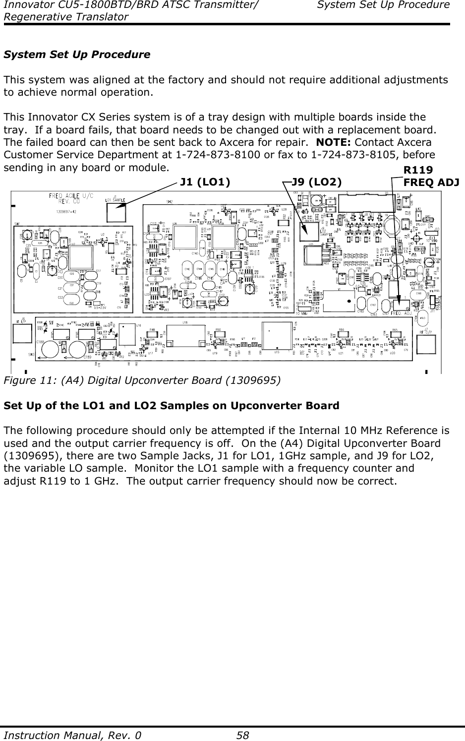 Innovator CU5-1800BTD/BRD ATSC Transmitter/  System Set Up Procedure Regenerative Translator  Instruction Manual, Rev. 0    58  System Set Up Procedure  This system was aligned at the factory and should not require additional adjustments to achieve normal operation.  This Innovator CX Series system is of a tray design with multiple boards inside the tray.  If a board fails, that board needs to be changed out with a replacement board.  The failed board can then be sent back to Axcera for repair.  NOTE: Contact Axcera Customer Service Department at 1-724-873-8100 or fax to 1-724-873-8105, before sending in any board or module.   Figure 11: (A4) Digital Upconverter Board (1309695)  Set Up of the LO1 and LO2 Samples on Upconverter Board  The following procedure should only be attempted if the Internal 10 MHz Reference is used and the output carrier frequency is off.  On the (A4) Digital Upconverter Board (1309695), there are two Sample Jacks, J1 for LO1, 1GHz sample, and J9 for LO2, the variable LO sample.  Monitor the LO1 sample with a frequency counter and adjust R119 to 1 GHz.  The output carrier frequency should now be correct.  J1 (LO1) J9 (LO2) R119 FREQ ADJ 