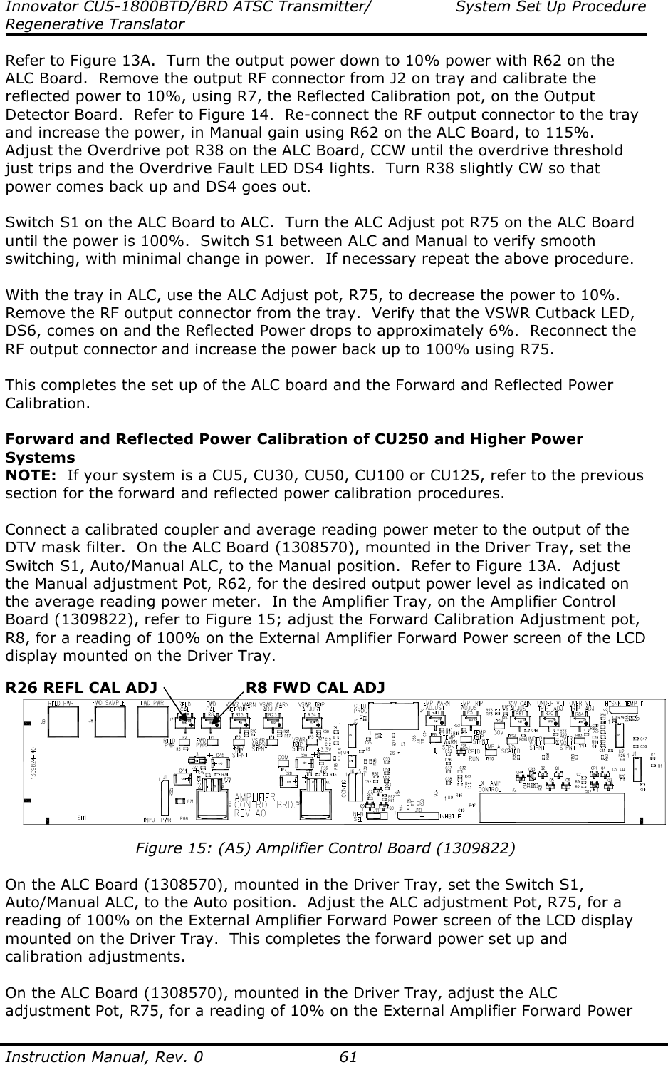 Innovator CU5-1800BTD/BRD ATSC Transmitter/  System Set Up Procedure Regenerative Translator  Instruction Manual, Rev. 0    61 Refer to Figure 13A.  Turn the output power down to 10% power with R62 on the ALC Board.  Remove the output RF connector from J2 on tray and calibrate the reflected power to 10%, using R7, the Reflected Calibration pot, on the Output Detector Board.  Refer to Figure 14.  Re-connect the RF output connector to the tray and increase the power, in Manual gain using R62 on the ALC Board, to 115%.  Adjust the Overdrive pot R38 on the ALC Board, CCW until the overdrive threshold just trips and the Overdrive Fault LED DS4 lights.  Turn R38 slightly CW so that power comes back up and DS4 goes out.   Switch S1 on the ALC Board to ALC.  Turn the ALC Adjust pot R75 on the ALC Board until the power is 100%.  Switch S1 between ALC and Manual to verify smooth switching, with minimal change in power.  If necessary repeat the above procedure.  With the tray in ALC, use the ALC Adjust pot, R75, to decrease the power to 10%.  Remove the RF output connector from the tray.  Verify that the VSWR Cutback LED, DS6, comes on and the Reflected Power drops to approximately 6%.  Reconnect the RF output connector and increase the power back up to 100% using R75.  This completes the set up of the ALC board and the Forward and Reflected Power Calibration.  Forward and Reflected Power Calibration of CU250 and Higher Power Systems NOTE:  If your system is a CU5, CU30, CU50, CU100 or CU125, refer to the previous section for the forward and reflected power calibration procedures.  Connect a calibrated coupler and average reading power meter to the output of the DTV mask filter.  On the ALC Board (1308570), mounted in the Driver Tray, set the Switch S1, Auto/Manual ALC, to the Manual position.  Refer to Figure 13A.  Adjust the Manual adjustment Pot, R62, for the desired output power level as indicated on the average reading power meter.  In the Amplifier Tray, on the Amplifier Control Board (1309822), refer to Figure 15; adjust the Forward Calibration Adjustment pot, R8, for a reading of 100% on the External Amplifier Forward Power screen of the LCD display mounted on the Driver Tray.   Figure 15: (A5) Amplifier Control Board (1309822)  On the ALC Board (1308570), mounted in the Driver Tray, set the Switch S1, Auto/Manual ALC, to the Auto position.  Adjust the ALC adjustment Pot, R75, for a reading of 100% on the External Amplifier Forward Power screen of the LCD display mounted on the Driver Tray.  This completes the forward power set up and calibration adjustments.  On the ALC Board (1308570), mounted in the Driver Tray, adjust the ALC adjustment Pot, R75, for a reading of 10% on the External Amplifier Forward Power R8 FWD CAL ADJ R26 REFL CAL ADJ 
