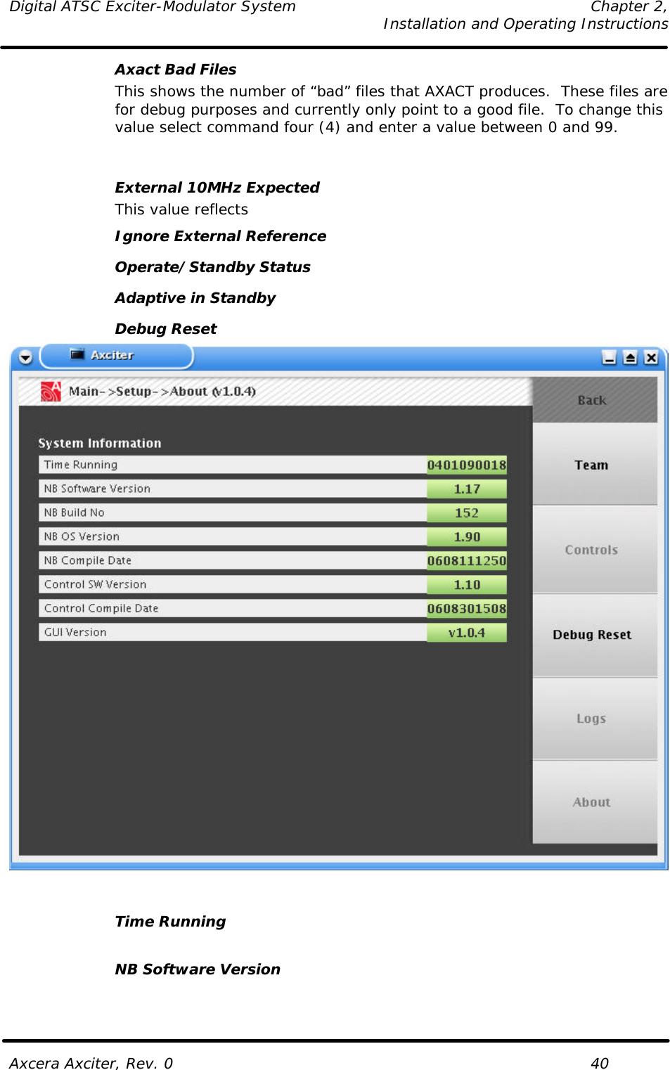 Digital ATSC Exciter-Modulator System Chapter 2,   Installation and Operating Instructions  Axcera Axciter, Rev. 0    40 Axact Bad Files  This shows the number of “bad” files that AXACT produces.  These files are for debug purposes and currently only point to a good file.  To change this value select command four (4) and enter a value between 0 and 99.   External 10MHz Expected   This value reflects  Ignore External Reference Operate/Standby Status Adaptive in Standby Debug Reset    Time Running    NB Software Version  