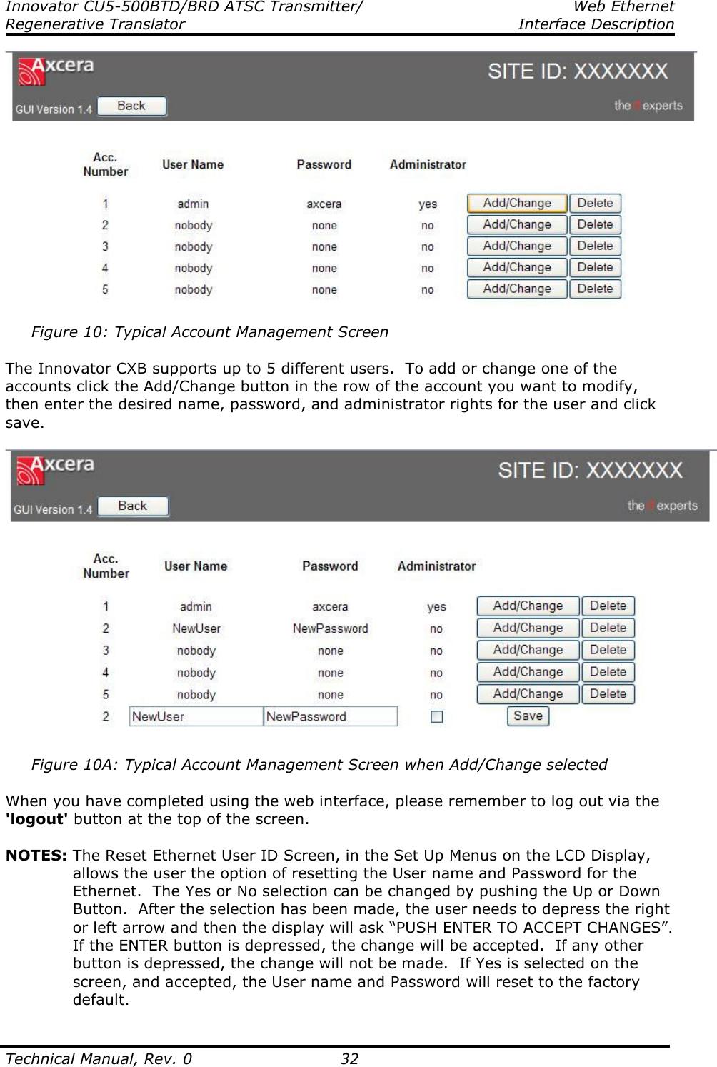 Innovator CU5-500BTD/BRD ATSC Transmitter/  Web Ethernet Regenerative Translator    Interface Description  Technical Manual, Rev. 0    32       Figure 10: Typical Account Management Screen  The Innovator CXB supports up to 5 different users.  To add or change one of the accounts click the Add/Change button in the row of the account you want to modify, then enter the desired name, password, and administrator rights for the user and click save.        Figure 10A: Typical Account Management Screen when Add/Change selected  When you have completed using the web interface, please remember to log out via the &apos;logout&apos; button at the top of the screen.  NOTES: The Reset Ethernet User ID Screen, in the Set Up Menus on the LCD Display, allows the user the option of resetting the User name and Password for the Ethernet.  The Yes or No selection can be changed by pushing the Up or Down Button.  After the selection has been made, the user needs to depress the right or left arrow and then the display will ask “PUSH ENTER TO ACCEPT CHANGES”.  If the ENTER button is depressed, the change will be accepted.  If any other button is depressed, the change will not be made.  If Yes is selected on the screen, and accepted, the User name and Password will reset to the factory default. 