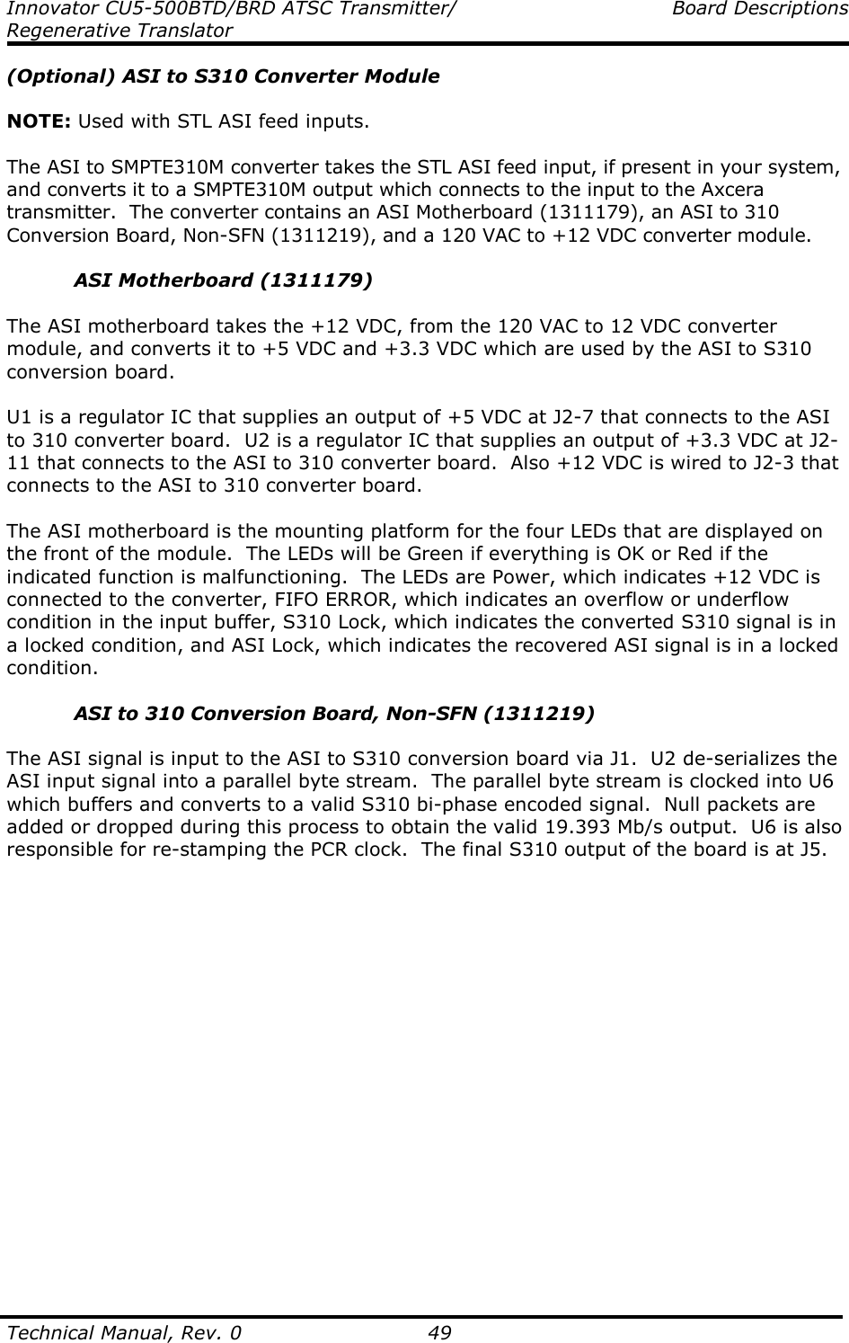 Innovator CU5-500BTD/BRD ATSC Transmitter/  Board Descriptions Regenerative Translator  Technical Manual, Rev. 0    49 (Optional) ASI to S310 Converter Module  NOTE: Used with STL ASI feed inputs.  The ASI to SMPTE310M converter takes the STL ASI feed input, if present in your system, and converts it to a SMPTE310M output which connects to the input to the Axcera transmitter.  The converter contains an ASI Motherboard (1311179), an ASI to 310 Conversion Board, Non-SFN (1311219), and a 120 VAC to +12 VDC converter module.  ASI Motherboard (1311179)  The ASI motherboard takes the +12 VDC, from the 120 VAC to 12 VDC converter module, and converts it to +5 VDC and +3.3 VDC which are used by the ASI to S310 conversion board.  U1 is a regulator IC that supplies an output of +5 VDC at J2-7 that connects to the ASI to 310 converter board.  U2 is a regulator IC that supplies an output of +3.3 VDC at J2-11 that connects to the ASI to 310 converter board.  Also +12 VDC is wired to J2-3 that connects to the ASI to 310 converter board.  The ASI motherboard is the mounting platform for the four LEDs that are displayed on the front of the module.  The LEDs will be Green if everything is OK or Red if the indicated function is malfunctioning.  The LEDs are Power, which indicates +12 VDC is connected to the converter, FIFO ERROR, which indicates an overflow or underflow condition in the input buffer, S310 Lock, which indicates the converted S310 signal is in a locked condition, and ASI Lock, which indicates the recovered ASI signal is in a locked condition.  ASI to 310 Conversion Board, Non-SFN (1311219)  The ASI signal is input to the ASI to S310 conversion board via J1.  U2 de-serializes the ASI input signal into a parallel byte stream.  The parallel byte stream is clocked into U6 which buffers and converts to a valid S310 bi-phase encoded signal.  Null packets are added or dropped during this process to obtain the valid 19.393 Mb/s output.  U6 is also responsible for re-stamping the PCR clock.  The final S310 output of the board is at J5.          