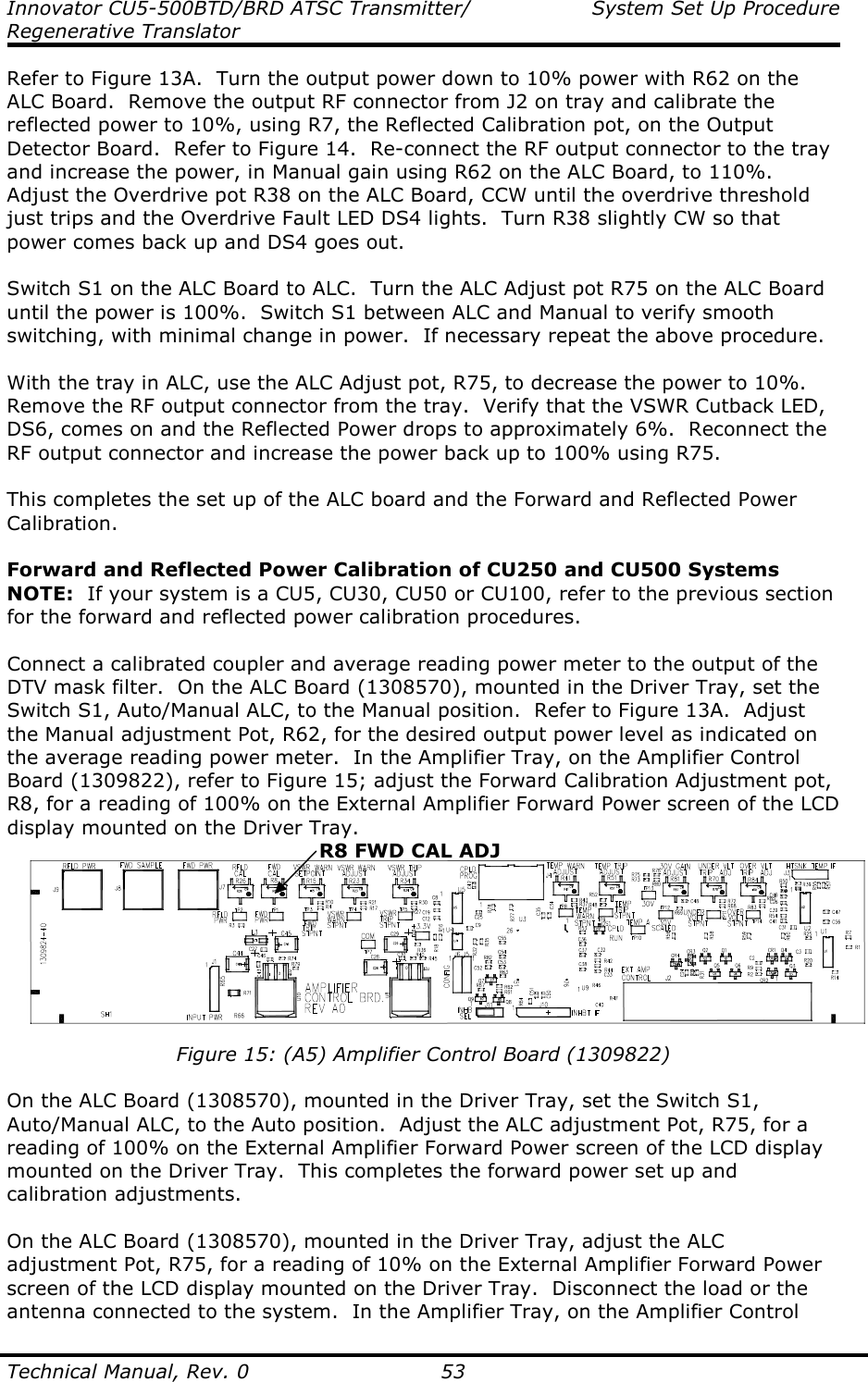 Innovator CU5-500BTD/BRD ATSC Transmitter/  System Set Up Procedure Regenerative Translator  Technical Manual, Rev. 0    53 Refer to Figure 13A.  Turn the output power down to 10% power with R62 on the ALC Board.  Remove the output RF connector from J2 on tray and calibrate the reflected power to 10%, using R7, the Reflected Calibration pot, on the Output Detector Board.  Refer to Figure 14.  Re-connect the RF output connector to the tray and increase the power, in Manual gain using R62 on the ALC Board, to 110%.  Adjust the Overdrive pot R38 on the ALC Board, CCW until the overdrive threshold just trips and the Overdrive Fault LED DS4 lights.  Turn R38 slightly CW so that power comes back up and DS4 goes out.   Switch S1 on the ALC Board to ALC.  Turn the ALC Adjust pot R75 on the ALC Board until the power is 100%.  Switch S1 between ALC and Manual to verify smooth switching, with minimal change in power.  If necessary repeat the above procedure.  With the tray in ALC, use the ALC Adjust pot, R75, to decrease the power to 10%.  Remove the RF output connector from the tray.  Verify that the VSWR Cutback LED, DS6, comes on and the Reflected Power drops to approximately 6%.  Reconnect the RF output connector and increase the power back up to 100% using R75.  This completes the set up of the ALC board and the Forward and Reflected Power Calibration.  Forward and Reflected Power Calibration of CU250 and CU500 Systems NOTE:  If your system is a CU5, CU30, CU50 or CU100, refer to the previous section for the forward and reflected power calibration procedures.  Connect a calibrated coupler and average reading power meter to the output of the DTV mask filter.  On the ALC Board (1308570), mounted in the Driver Tray, set the Switch S1, Auto/Manual ALC, to the Manual position.  Refer to Figure 13A.  Adjust the Manual adjustment Pot, R62, for the desired output power level as indicated on the average reading power meter.  In the Amplifier Tray, on the Amplifier Control Board (1309822), refer to Figure 15; adjust the Forward Calibration Adjustment pot, R8, for a reading of 100% on the External Amplifier Forward Power screen of the LCD display mounted on the Driver Tray.  Figure 15: (A5) Amplifier Control Board (1309822)  On the ALC Board (1308570), mounted in the Driver Tray, set the Switch S1, Auto/Manual ALC, to the Auto position.  Adjust the ALC adjustment Pot, R75, for a reading of 100% on the External Amplifier Forward Power screen of the LCD display mounted on the Driver Tray.  This completes the forward power set up and calibration adjustments.  On the ALC Board (1308570), mounted in the Driver Tray, adjust the ALC adjustment Pot, R75, for a reading of 10% on the External Amplifier Forward Power screen of the LCD display mounted on the Driver Tray.  Disconnect the load or the antenna connected to the system.  In the Amplifier Tray, on the Amplifier Control R8 FWD CAL ADJ 