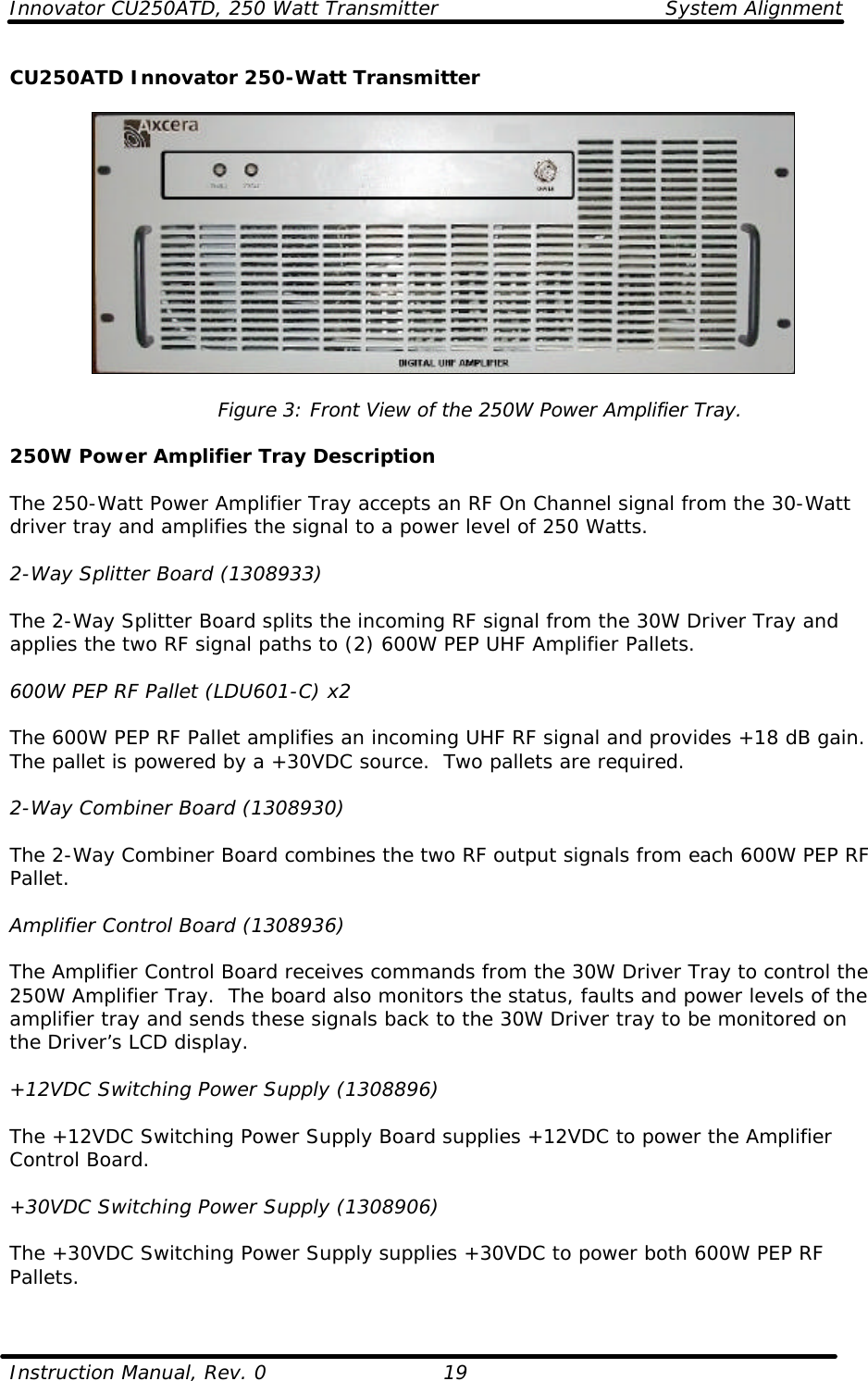 Innovator CU250ATD, 250 Watt Transmitter System Alignment  Instruction Manual, Rev. 0    19 CU250ATD Innovator 250-Watt Transmitter    Figure 3: Front View of the 250W Power Amplifier Tray.  250W Power Amplifier Tray Description  The 250-Watt Power Amplifier Tray accepts an RF On Channel signal from the 30-Watt driver tray and amplifies the signal to a power level of 250 Watts.   2-Way Splitter Board (1308933)  The 2-Way Splitter Board splits the incoming RF signal from the 30W Driver Tray and applies the two RF signal paths to (2) 600W PEP UHF Amplifier Pallets.   600W PEP RF Pallet (LDU601-C) x2  The 600W PEP RF Pallet amplifies an incoming UHF RF signal and provides +18 dB gain. The pallet is powered by a +30VDC source.  Two pallets are required.  2-Way Combiner Board (1308930)  The 2-Way Combiner Board combines the two RF output signals from each 600W PEP RF Pallet.  Amplifier Control Board (1308936)  The Amplifier Control Board receives commands from the 30W Driver Tray to control the 250W Amplifier Tray.  The board also monitors the status, faults and power levels of the amplifier tray and sends these signals back to the 30W Driver tray to be monitored on the Driver’s LCD display.  +12VDC Switching Power Supply (1308896)  The +12VDC Switching Power Supply Board supplies +12VDC to power the Amplifier Control Board.  +30VDC Switching Power Supply (1308906)  The +30VDC Switching Power Supply supplies +30VDC to power both 600W PEP RF Pallets.  