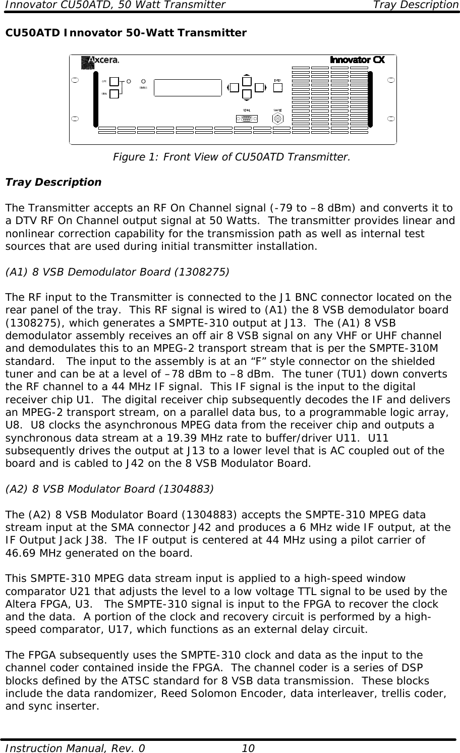 Innovator CU50ATD, 50 Watt Transmitter Tray Description  Instruction Manual, Rev. 0    10 CU50ATD Innovator 50-Watt Transmitter   Figure 1: Front View of CU50ATD Transmitter.  Tray Description  The Transmitter accepts an RF On Channel signal (-79 to –8 dBm) and converts it to a DTV RF On Channel output signal at 50 Watts.  The transmitter provides linear and nonlinear correction capability for the transmission path as well as internal test sources that are used during initial transmitter installation.  (A1) 8 VSB Demodulator Board (1308275)  The RF input to the Transmitter is connected to the J1 BNC connector located on the rear panel of the tray.  This RF signal is wired to (A1) the 8 VSB demodulator board (1308275), which generates a SMPTE-310 output at J13.  The (A1) 8 VSB demodulator assembly receives an off air 8 VSB signal on any VHF or UHF channel and demodulates this to an MPEG-2 transport stream that is per the SMPTE-310M standard.   The input to the assembly is at an “F” style connector on the shielded tuner and can be at a level of –78 dBm to –8 dBm.  The tuner (TU1) down converts the RF channel to a 44 MHz IF signal.  This IF signal is the input to the digital receiver chip U1.  The digital receiver chip subsequently decodes the IF and delivers an MPEG-2 transport stream, on a parallel data bus, to a programmable logic array, U8.  U8 clocks the asynchronous MPEG data from the receiver chip and outputs a synchronous data stream at a 19.39 MHz rate to buffer/driver U11.  U11 subsequently drives the output at J13 to a lower level that is AC coupled out of the board and is cabled to J42 on the 8 VSB Modulator Board.  (A2) 8 VSB Modulator Board (1304883)  The (A2) 8 VSB Modulator Board (1304883) accepts the SMPTE-310 MPEG data stream input at the SMA connector J42 and produces a 6 MHz wide IF output, at the IF Output Jack J38.  The IF output is centered at 44 MHz using a pilot carrier of 46.69 MHz generated on the board.    This SMPTE-310 MPEG data stream input is applied to a high-speed window comparator U21 that adjusts the level to a low voltage TTL signal to be used by the Altera FPGA, U3.   The SMPTE-310 signal is input to the FPGA to recover the clock and the data.  A portion of the clock and recovery circuit is performed by a high-speed comparator, U17, which functions as an external delay circuit.    The FPGA subsequently uses the SMPTE-310 clock and data as the input to the channel coder contained inside the FPGA.  The channel coder is a series of DSP blocks defined by the ATSC standard for 8 VSB data transmission.  These blocks include the data randomizer, Reed Solomon Encoder, data interleaver, trellis coder, and sync inserter. 