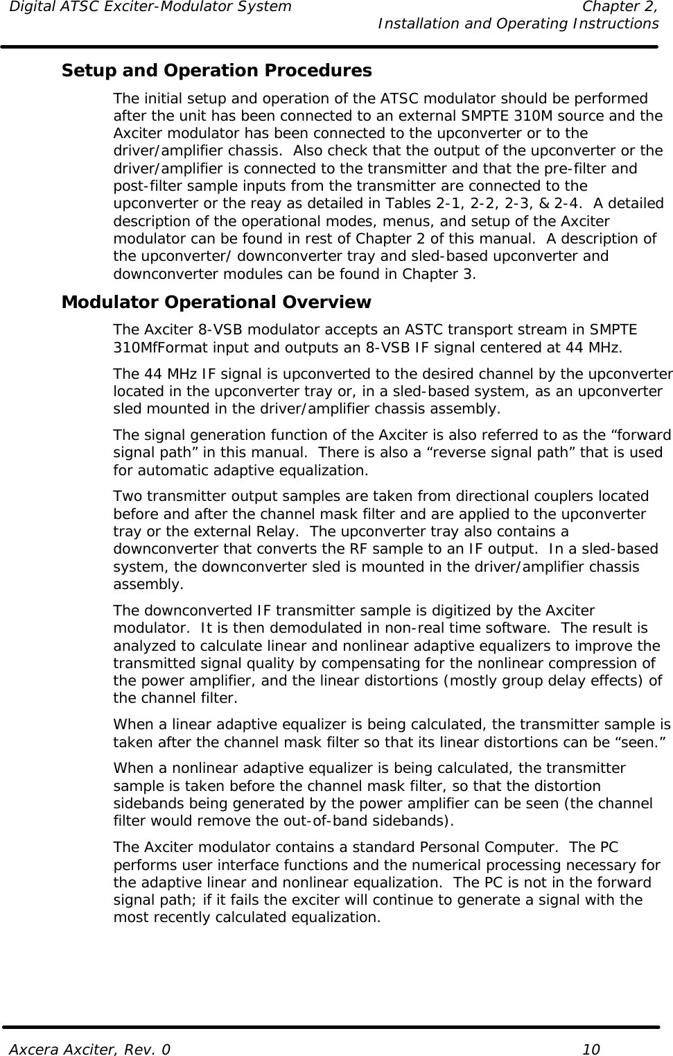 Digital ATSC Exciter-Modulator System Chapter 2,   Installation and Operating Instructions  Axcera Axciter, Rev. 0    10 Setup and Operation Procedures The initial setup and operation of the ATSC modulator should be performed after the unit has been connected to an external SMPTE 310M source and the Axciter modulator has been connected to the upconverter or to the driver/amplifier chassis.  Also check that the output of the upconverter or the driver/amplifier is connected to the transmitter and that the pre-filter and post-filter sample inputs from the transmitter are connected to the upconverter or the reay as detailed in Tables 2-1, 2-2, 2-3, &amp; 2-4.  A detailed description of the operational modes, menus, and setup of the Axciter modulator can be found in rest of Chapter 2 of this manual.  A description of the upconverter/ downconverter tray and sled-based upconverter and downconverter modules can be found in Chapter 3. Modulator Operational Overview The Axciter 8-VSB modulator accepts an ASTC transport stream in SMPTE 310MfFormat input and outputs an 8-VSB IF signal centered at 44 MHz.  The 44 MHz IF signal is upconverted to the desired channel by the upconverter located in the upconverter tray or, in a sled-based system, as an upconverter sled mounted in the driver/amplifier chassis assembly. The signal generation function of the Axciter is also referred to as the “forward signal path” in this manual.  There is also a “reverse signal path” that is used for automatic adaptive equalization. Two transmitter output samples are taken from directional couplers located before and after the channel mask filter and are applied to the upconverter tray or the external Relay.  The upconverter tray also contains a downconverter that converts the RF sample to an IF output.  In a sled-based system, the downconverter sled is mounted in the driver/amplifier chassis assembly. The downconverted IF transmitter sample is digitized by the Axciter modulator.  It is then demodulated in non-real time software.  The result is analyzed to calculate linear and nonlinear adaptive equalizers to improve the transmitted signal quality by compensating for the nonlinear compression of the power amplifier, and the linear distortions (mostly group delay effects) of the channel filter. When a linear adaptive equalizer is being calculated, the transmitter sample is taken after the channel mask filter so that its linear distortions can be “seen.” When a nonlinear adaptive equalizer is being calculated, the transmitter sample is taken before the channel mask filter, so that the distortion sidebands being generated by the power amplifier can be seen (the channel filter would remove the out-of-band sidebands). The Axciter modulator contains a standard Personal Computer.  The PC performs user interface functions and the numerical processing necessary for the adaptive linear and nonlinear equalization.  The PC is not in the forward signal path; if it fails the exciter will continue to generate a signal with the most recently calculated equalization. 