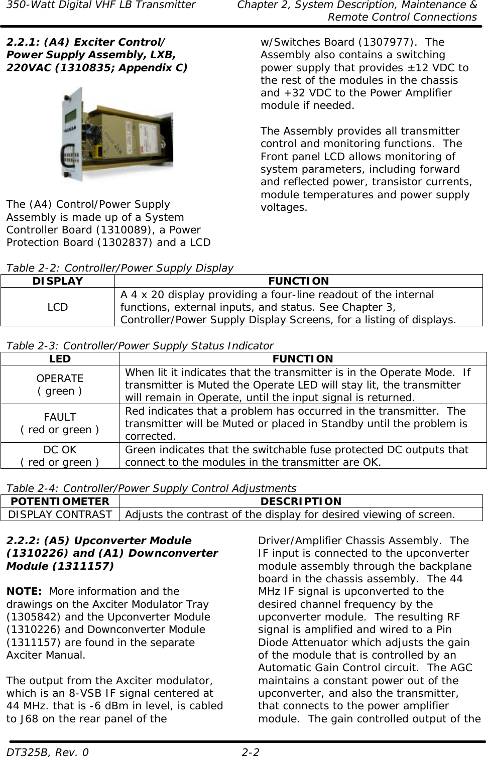 350-Watt Digital VHF LB Transmitter Chapter 2, System Description, Maintenance &amp;     Remote Control Connections  DT325B, Rev. 0 2-2 2.2.1: (A4) Exciter Control/ Power Supply Assembly, LXB, 220VAC (1310835; Appendix C)    The (A4) Control/Power Supply Assembly is made up of a System Controller Board (1310089), a Power Protection Board (1302837) and a LCD w/Switches Board (1307977).  The Assembly also contains a switching power supply that provides ±12 VDC to the rest of the modules in the chassis and +32 VDC to the Power Amplifier module if needed.  The Assembly provides all transmitter control and monitoring functions.  The Front panel LCD allows monitoring of system parameters, including forward and reflected power, transistor currents, module temperatures and power supply voltages.   Table 2-2: Controller/Power Supply Display DISPLAY FUNCTION LCD A 4 x 20 display providing a four-line readout of the internal functions, external inputs, and status. See Chapter 3, Controller/Power Supply Display Screens, for a listing of displays.  Table 2-3: Controller/Power Supply Status Indicator LED FUNCTION OPERATE ( green ) When lit it indicates that the transmitter is in the Operate Mode.  If transmitter is Muted the Operate LED will stay lit, the transmitter will remain in Operate, until the input signal is returned. FAULT ( red or green ) Red indicates that a problem has occurred in the transmitter.  The transmitter will be Muted or placed in Standby until the problem is corrected. DC OK ( red or green ) Green indicates that the switchable fuse protected DC outputs that connect to the modules in the transmitter are OK.  Table 2-4: Controller/Power Supply Control Adjustments POTENTIOMETER DESCRIPTION DISPLAY CONTRAST Adjusts the contrast of the display for desired viewing of screen.  2.2.2: (A5) Upconverter Module (1310226) and (A1) Downconverter Module (1311157)  NOTE:  More information and the drawings on the Axciter Modulator Tray (1305842) and the Upconverter Module (1310226) and Downconverter Module (1311157) are found in the separate Axciter Manual.  The output from the Axciter modulator, which is an 8-VSB IF signal centered at 44 MHz. that is -6 dBm in level, is cabled to J68 on the rear panel of the Driver/Amplifier Chassis Assembly.  The IF input is connected to the upconverter module assembly through the backplane board in the chassis assembly.  The 44 MHz IF signal is upconverted to the desired channel frequency by the upconverter module.  The resulting RF signal is amplified and wired to a Pin Diode Attenuator which adjusts the gain of the module that is controlled by an Automatic Gain Control circuit.  The AGC maintains a constant power out of the upconverter, and also the transmitter, that connects to the power amplifier module.  The gain controlled output of the 