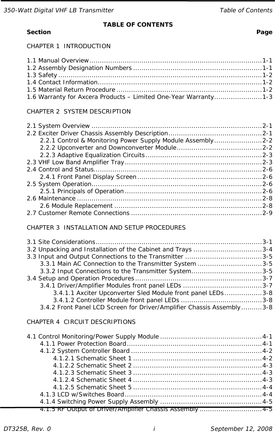 350-Watt Digital VHF LB Transmitter Table of Contents  DT325B, Rev. 0 i   September 12, 2008 TABLE OF CONTENTS  Section   Page   CHAPTER 1  INTRODUCTION   1.1 Manual Overview...................................................................................1-1  1.2 Assembly Designation Numbers ..............................................................1-1  1.3 Safety..................................................................................................1-2  1.4 Contact Information...............................................................................1-2  1.5 Material Return Procedure ......................................................................1-2  1.6 Warranty for Axcera Products – Limited One-Year Warranty.......................1-3   CHAPTER 2  SYSTEM DESCRIPTION   2.1 System Overview ..................................................................................2-1  2.2 Exciter Driver Chassis Assembly Description.............................................2-1     2.2.1 Control &amp; Monitoring Power Supply Module Assembly.......................2-2     2.2.2 Upconverter and Downconverter Module.........................................2-2     2.2.3 Adaptive Equalization Circuits........................................................2-3  2.3 VHF Low Band Amplifier Tray..................................................................2-3  2.4 Control and Status.................................................................................2-6     2.4.1 Front Panel Display Screen............................................................2-6  2.5 System Operation..................................................................................2-6     2.5.1 Principals of Operation..................................................................2-6  2.6 Maintenance .........................................................................................2-8     2.6 Module Replacement .......................................................................2-8  2.7 Customer Remote Connections ...............................................................2-9   CHAPTER 3  INSTALLATION AND SETUP PROCEDURES     3.1 Site Considerations................................................................................3-1  3.2 Unpacking and Installation of the Cabinet and Trays .................................3-4  3.3 Input and Output Connections to the Transmitter .....................................3-5     3.3.1 Main AC Connection to the Transmitter System ...............................3-5     3.3.2 Input Connections to the Transmitter System..................................3-5  3.4 Setup and Operation Procedures.............................................................3-7     3.4.1 Driver/Amplifier Modules front panel LEDs ......................................3-7     3.4.1.1 Axciter Upconverter Sled Module front panel LEDs..................3-8     3.4.1.2 Controller Module front panel LEDs .......................................3-8     3.4.2 Front Panel LCD Screen for Driver/Amplifier Chassis Assembly..........3-8   CHAPTER 4  CIRCUIT DESCRIPTIONS   4.1 Control Monitoring/Power Supply Module .................................................4-1     4.1.1 Power Protection Board.................................................................4-1     4.1.2 System Controller Board ...............................................................4-2     4.1.2.1 Schematic Sheet 1 ..............................................................4-2     4.1.2.2 Schematic Sheet 2 ..............................................................4-3     4.1.2.3 Schematic Sheet 3 ..............................................................4-3     4.1.2.4 Schematic Sheet 4 ..............................................................4-3     4.1.2.5 Schematic Sheet 5 ..............................................................4-4     4.1.3 LCD w/Switches Board..................................................................4-4     4.1.4 Switching Power Supply Assembly .................................................4-5     4.1.5 RF Output of Driver/Amplifier Chassis Assembly ..............................4-5  