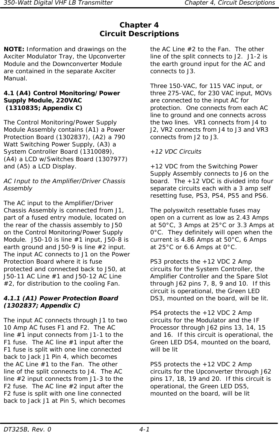 350-Watt Digital VHF LB Transmitter Chapter 4, Circuit Descriptions  DT325B, Rev. 0 4-1 Chapter 4 Circuit Descriptions  NOTE: Information and drawings on the Axciter Modulator Tray, the Upconverter Module and the Downconverter Module are contained in the separate Axciter Manual.  4.1 (A4) Control Monitoring/Power Supply Module, 220VAC  (1310835; Appendix C)  The Control Monitoring/Power Supply Module Assembly contains (A1) a Power Protection Board (1302837), (A2) a 790 Watt Switching Power Supply, (A3) a System Controller Board (1310089), (A4) a LCD w/Switches Board (1307977) and (A5) a LCD Display.  AC Input to the Amplifier/Driver Chassis Assembly  The AC input to the Amplifier/Driver Chassis Assembly is connected from J1, part of a fused entry module, located on the rear of the chassis assembly to J50 on the Control Monitoring/Power Supply Module.  J50-10 is line #1 input, J50-8 is earth ground and J50-9 is line #2 input.  The input AC connects to J1 on the Power Protection Board where it is fuse protected and connected back to J50, at J50-11 AC Line #1 and J50-12 AC Line #2, for distribution to the cooling Fan.  4.1.1 (A1) Power Protection Board (1302837; Appendix C)  The input AC connects through J1 to two 10 Amp AC fuses F1 and F2.  The AC line #1 input connects from J1-1 to the F1 fuse.  The AC line #1 input after the F1 fuse is split with one line connected back to Jack J1 Pin 4, which becomes the AC Line #1 to the Fan.  The other line of the split connects to J4.  The AC line #2 input connects from J1-3 to the F2 fuse.  The AC line #2 input after the F2 fuse is split with one line connected back to Jack J1 at Pin 5, which becomes the AC Line #2 to the Fan.  The other line of the split connects to J2.  J1-2 is the earth ground input for the AC and connects to J3.  Three 150-VAC, for 115 VAC input, or three 275-VAC, for 230 VAC input, MOVs are connected to the input AC for protection.  One connects from each AC line to ground and one connects across the two lines.  VR1 connects from J4 to J2, VR2 connects from J4 to J3 and VR3 connects from J2 to J3.  +12 VDC Circuits  +12 VDC from the Switching Power Supply Assembly connects to J6 on the board.  The +12 VDC is divided into four separate circuits each with a 3 amp self resetting fuse, PS3, PS4, PS5 and PS6.  The polyswitch resettable fuses may open on a current as low as 2.43 Amps at 50°C, 3 Amps at 25°C or 3.3 Amps at 0°C.  They definitely will open when the current is 4.86 Amps at 50°C, 6 Amps at 25°C or 6.6 Amps at 0°C.  PS3 protects the +12 VDC 2 Amp circuits for the System Controller, the Amplifier Controller and the Spare Slot through J62 pins 7, 8, 9 and 10.  If this circuit is operational, the Green LED DS3, mounted on the board, will be lit.  PS4 protects the +12 VDC 2 Amp circuits for the Modulator and the IF Processor through J62 pins 13, 14, 15 and 16.  If this circuit is operational, the Green LED DS4, mounted on the board, will be lit  PS5 protects the +12 VDC 2 Amp circuits for the Upconverter through J62 pins 17, 18, 19 and 20.  If this circuit is operational, the Green LED DS5, mounted on the board, will be lit  