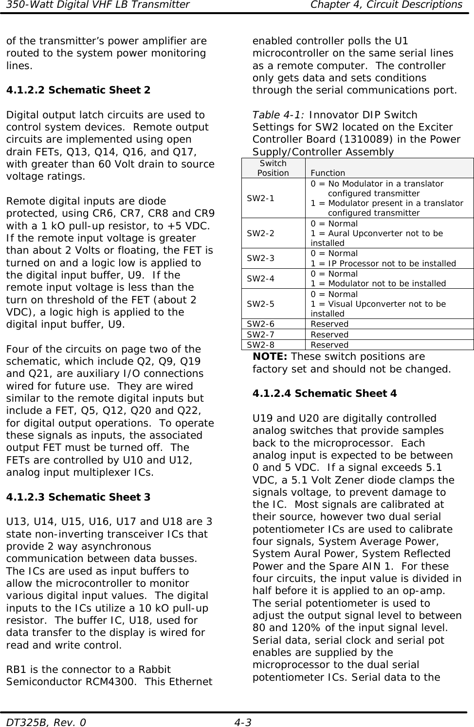 350-Watt Digital VHF LB Transmitter Chapter 4, Circuit Descriptions  DT325B, Rev. 0 4-3 of the transmitter’s power amplifier are routed to the system power monitoring lines.  4.1.2.2 Schematic Sheet 2  Digital output latch circuits are used to control system devices.  Remote output circuits are implemented using open drain FETs, Q13, Q14, Q16, and Q17, with greater than 60 Volt drain to source voltage ratings.  Remote digital inputs are diode protected, using CR6, CR7, CR8 and CR9 with a 1 kO pull-up resistor, to +5 VDC.  If the remote input voltage is greater than about 2 Volts or floating, the FET is turned on and a logic low is applied to the digital input buffer, U9.  If the remote input voltage is less than the turn on threshold of the FET (about 2 VDC), a logic high is applied to the digital input buffer, U9.  Four of the circuits on page two of the schematic, which include Q2, Q9, Q19 and Q21, are auxiliary I/O connections wired for future use.  They are wired similar to the remote digital inputs but include a FET, Q5, Q12, Q20 and Q22, for digital output operations.  To operate these signals as inputs, the associated output FET must be turned off.  The FETs are controlled by U10 and U12, analog input multiplexer ICs.  4.1.2.3 Schematic Sheet 3  U13, U14, U15, U16, U17 and U18 are 3 state non-inverting transceiver ICs that provide 2 way asynchronous communication between data busses.  The ICs are used as input buffers to allow the microcontroller to monitor various digital input values.  The digital inputs to the ICs utilize a 10 kO pull-up resistor.  The buffer IC, U18, used for data transfer to the display is wired for read and write control.  RB1 is the connector to a Rabbit Semiconductor RCM4300.  This Ethernet enabled controller polls the U1 microcontroller on the same serial lines as a remote computer.  The controller only gets data and sets conditions through the serial communications port.  Table 4-1: Innovator DIP Switch Settings for SW2 located on the Exciter Controller Board (1310089) in the Power Supply/Controller Assembly Switch Position Function SW2-1 0 = No Modulator in a translator       configured transmitter 1 = Modulator present in a translator       configured transmitter SW2-2 0 = Normal 1 = Aural Upconverter not to be installed SW2-3 0 = Normal 1 = IP Processor not to be installed SW2-4 0 = Normal 1 = Modulator not to be installed SW2-5 0 = Normal 1 = Visual Upconverter not to be installed SW2-6 Reserved SW2-7 Reserved SW2-8 Reserved NOTE: These switch positions are factory set and should not be changed.  4.1.2.4 Schematic Sheet 4  U19 and U20 are digitally controlled analog switches that provide samples back to the microprocessor.  Each analog input is expected to be between 0 and 5 VDC.  If a signal exceeds 5.1 VDC, a 5.1 Volt Zener diode clamps the signals voltage, to prevent damage to the IC.  Most signals are calibrated at their source, however two dual serial potentiometer ICs are used to calibrate four signals, System Average Power, System Aural Power, System Reflected Power and the Spare AIN 1.  For these four circuits, the input value is divided in half before it is applied to an op-amp.  The serial potentiometer is used to adjust the output signal level to between 80 and 120% of the input signal level.  Serial data, serial clock and serial pot enables are supplied by the microprocessor to the dual serial potentiometer ICs. Serial data to the 