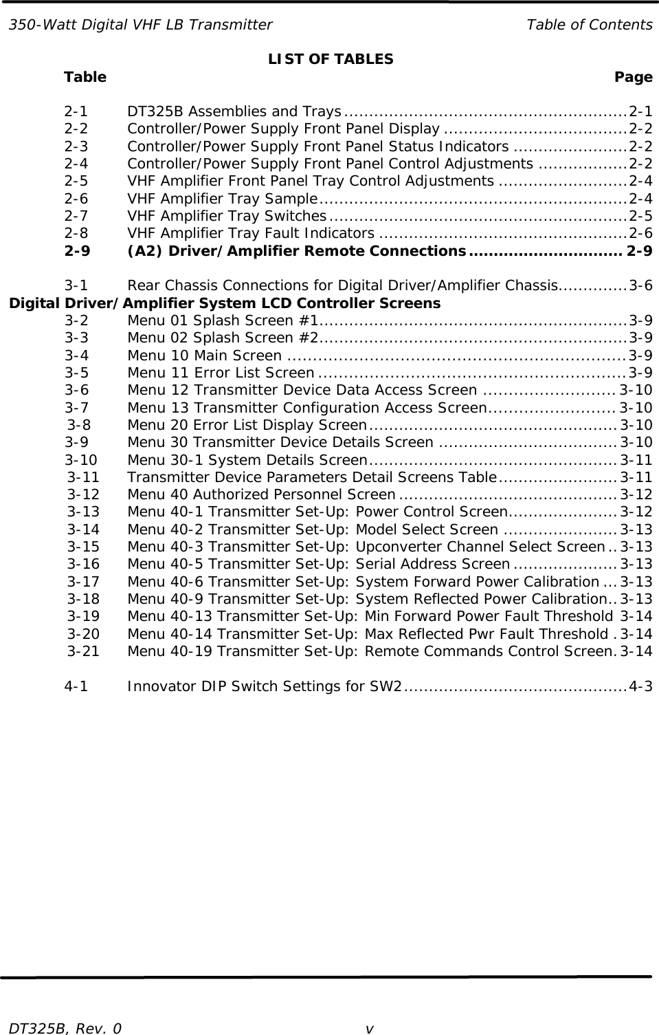 350-Watt Digital VHF LB Transmitter Table of Contents  DT325B, Rev. 0 v LIST OF TABLES  Table    Page   2-1   DT325B Assemblies and Trays.........................................................2-1  2-2   Controller/Power Supply Front Panel Display .....................................2-2  2-3   Controller/Power Supply Front Panel Status Indicators .......................2-2  2-4   Controller/Power Supply Front Panel Control Adjustments ..................2-2  2-5   VHF Amplifier Front Panel Tray Control Adjustments ..........................2-4  2-6   VHF Amplifier Tray Sample..............................................................2-4  2-7   VHF Amplifier Tray Switches............................................................2-5  2-8   VHF Amplifier Tray Fault Indicators ..................................................2-6  2-9   (A2) Driver/Amplifier Remote Connections............................... 2-9   3-1   Rear Chassis Connections for Digital Driver/Amplifier Chassis..............3-6 Digital Driver/Amplifier System LCD Controller Screens     3-2   Menu 01 Splash Screen #1..............................................................3-9     3-3   Menu 02 Splash Screen #2..............................................................3-9     3-4   Menu 10 Main Screen ..................................................................3-9     3-5   Menu 11 Error List Screen ............................................................3-9     3-6   Menu 12 Transmitter Device Data Access Screen ..........................3-10     3-7   Menu 13 Transmitter Configuration Access Screen.........................3-10     3-8   Menu 20 Error List Display Screen..................................................3-10     3-9   Menu 30 Transmitter Device Details Screen ....................................3-10     3-10 Menu 30-1 System Details Screen..................................................3-11     3-11 Transmitter Device Parameters Detail Screens Table........................3-11     3-12 Menu 40 Authorized Personnel Screen............................................3-12     3-13 Menu 40-1 Transmitter Set-Up: Power Control Screen......................3-12     3-14 Menu 40-2 Transmitter Set-Up: Model Select Screen .......................3-13     3-15 Menu 40-3 Transmitter Set-Up: Upconverter Channel Select Screen..3-13     3-16 Menu 40-5 Transmitter Set-Up: Serial Address Screen .....................3-13     3-17 Menu 40-6 Transmitter Set-Up: System Forward Power Calibration ...3-13     3-18 Menu 40-9 Transmitter Set-Up: System Reflected Power Calibration..3-13     3-19 Menu 40-13 Transmitter Set-Up: Min Forward Power Fault Threshold 3-14     3-20 Menu 40-14 Transmitter Set-Up: Max Reflected Pwr Fault Threshold .3-14     3-21 Menu 40-19 Transmitter Set-Up: Remote Commands Control Screen.3-14   4-1   Innovator DIP Switch Settings for SW2.............................................4-3      