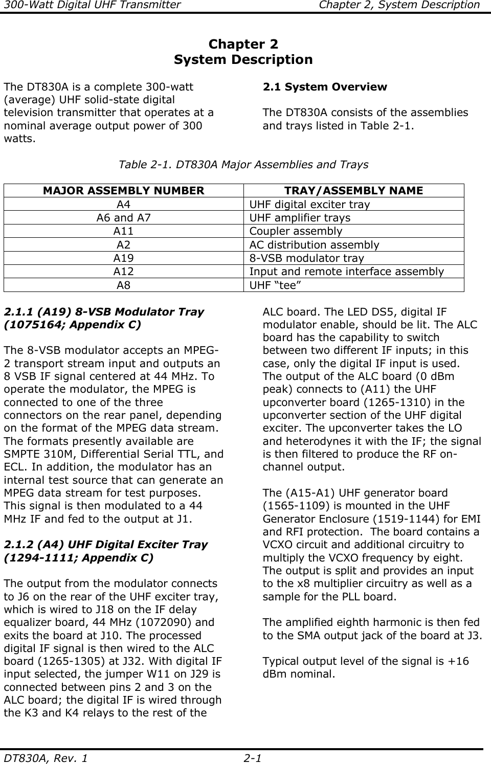 300-Watt Digital UHF Transmitter                                      Chapter 2, System Description  DT830A, Rev. 1  2-1 Chapter 2 System Description  The DT830A is a complete 300-watt (average) UHF solid-state digital television transmitter that operates at a nominal average output power of 300 watts.  2.1 System Overview  The DT830A consists of the assemblies and trays listed in Table 2-1.  Table 2-1. DT830A Major Assemblies and Trays  MAJOR ASSEMBLY NUMBER  TRAY/ASSEMBLY NAME A4  UHF digital exciter tray A6 and A7  UHF amplifier trays A11  Coupler assembly A2  AC distribution assembly A19  8-VSB modulator tray A12  Input and remote interface assembly A8  UHF “tee”   2.1.1 (A19) 8-VSB Modulator Tray (1075164; Appendix C)  The 8-VSB modulator accepts an MPEG-2 transport stream input and outputs an 8 VSB IF signal centered at 44 MHz. To operate the modulator, the MPEG is connected to one of the three connectors on the rear panel, depending on the format of the MPEG data stream. The formats presently available are SMPTE 310M, Differential Serial TTL, and ECL. In addition, the modulator has an internal test source that can generate an MPEG data stream for test purposes. This signal is then modulated to a 44 MHz IF and fed to the output at J1.  2.1.2 (A4) UHF Digital Exciter Tray (1294-1111; Appendix C)  The output from the modulator connects to J6 on the rear of the UHF exciter tray, which is wired to J18 on the IF delay equalizer board, 44 MHz (1072090) and exits the board at J10. The processed digital IF signal is then wired to the ALC board (1265-1305) at J32. With digital IF input selected, the jumper W11 on J29 is connected between pins 2 and 3 on the ALC board; the digital IF is wired through the K3 and K4 relays to the rest of the ALC board. The LED DS5, digital IF modulator enable, should be lit. The ALC board has the capability to switch between two different IF inputs; in this case, only the digital IF input is used. The output of the ALC board (0 dBm peak) connects to (A11) the UHF upconverter board (1265-1310) in the upconverter section of the UHF digital exciter. The upconverter takes the LO and heterodynes it with the IF; the signal is then filtered to produce the RF on-channel output.  The (A15-A1) UHF generator board (1565-1109) is mounted in the UHF Generator Enclosure (1519-1144) for EMI and RFI protection.  The board contains a VCXO circuit and additional circuitry to multiply the VCXO frequency by eight.  The output is split and provides an input to the x8 multiplier circuitry as well as a sample for the PLL board.  The amplified eighth harmonic is then fed to the SMA output jack of the board at J3.  Typical output level of the signal is +16 dBm nominal.    