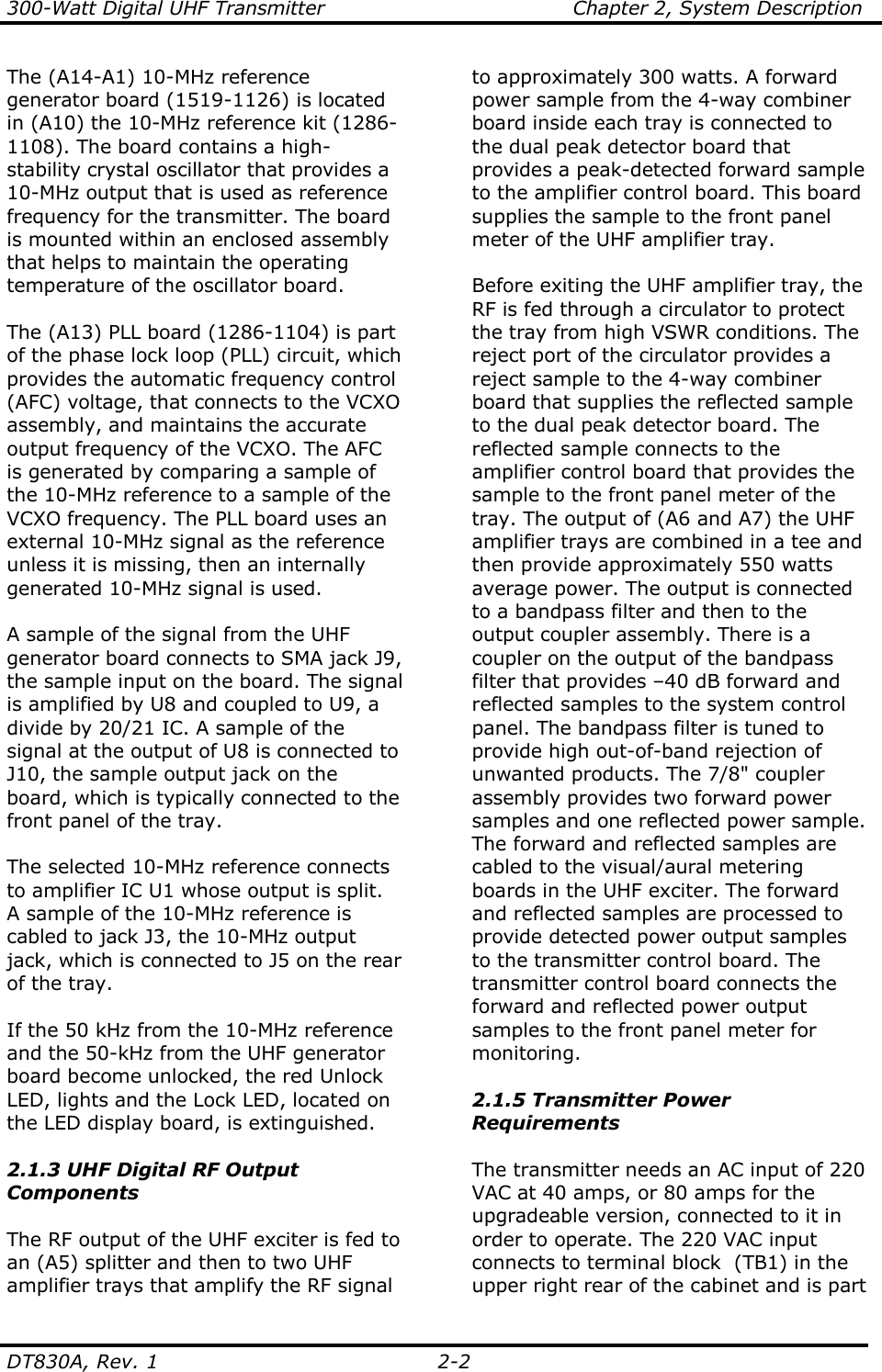 300-Watt Digital UHF Transmitter                                      Chapter 2, System Description  DT830A, Rev. 1  2-2 The (A14-A1) 10-MHz reference generator board (1519-1126) is located in (A10) the 10-MHz reference kit (1286-1108). The board contains a high-stability crystal oscillator that provides a 10-MHz output that is used as reference frequency for the transmitter. The board is mounted within an enclosed assembly that helps to maintain the operating temperature of the oscillator board.  The (A13) PLL board (1286-1104) is part of the phase lock loop (PLL) circuit, which provides the automatic frequency control (AFC) voltage, that connects to the VCXO assembly, and maintains the accurate output frequency of the VCXO. The AFC is generated by comparing a sample of the 10-MHz reference to a sample of the VCXO frequency. The PLL board uses an external 10-MHz signal as the reference unless it is missing, then an internally generated 10-MHz signal is used.   A sample of the signal from the UHF generator board connects to SMA jack J9, the sample input on the board. The signal is amplified by U8 and coupled to U9, a divide by 20/21 IC. A sample of the signal at the output of U8 is connected to J10, the sample output jack on the board, which is typically connected to the front panel of the tray.  The selected 10-MHz reference connects to amplifier IC U1 whose output is split.  A sample of the 10-MHz reference is cabled to jack J3, the 10-MHz output jack, which is connected to J5 on the rear of the tray.   If the 50 kHz from the 10-MHz reference and the 50-kHz from the UHF generator board become unlocked, the red Unlock LED, lights and the Lock LED, located on the LED display board, is extinguished.  2.1.3 UHF Digital RF Output Components  The RF output of the UHF exciter is fed to an (A5) splitter and then to two UHF amplifier trays that amplify the RF signal to approximately 300 watts. A forward power sample from the 4-way combiner board inside each tray is connected to the dual peak detector board that provides a peak-detected forward sample to the amplifier control board. This board supplies the sample to the front panel meter of the UHF amplifier tray.  Before exiting the UHF amplifier tray, the RF is fed through a circulator to protect the tray from high VSWR conditions. The reject port of the circulator provides a reject sample to the 4-way combiner board that supplies the reflected sample to the dual peak detector board. The reflected sample connects to the amplifier control board that provides the sample to the front panel meter of the tray. The output of (A6 and A7) the UHF amplifier trays are combined in a tee and then provide approximately 550 watts average power. The output is connected to a bandpass filter and then to the output coupler assembly. There is a coupler on the output of the bandpass filter that provides –40 dB forward and reflected samples to the system control panel. The bandpass filter is tuned to provide high out-of-band rejection of unwanted products. The 7/8&quot; coupler assembly provides two forward power samples and one reflected power sample. The forward and reflected samples are cabled to the visual/aural metering boards in the UHF exciter. The forward and reflected samples are processed to provide detected power output samples to the transmitter control board. The transmitter control board connects the forward and reflected power output samples to the front panel meter for monitoring.  2.1.5 Transmitter Power Requirements  The transmitter needs an AC input of 220 VAC at 40 amps, or 80 amps for the upgradeable version, connected to it in order to operate. The 220 VAC input connects to terminal block  (TB1) in the upper right rear of the cabinet and is part 