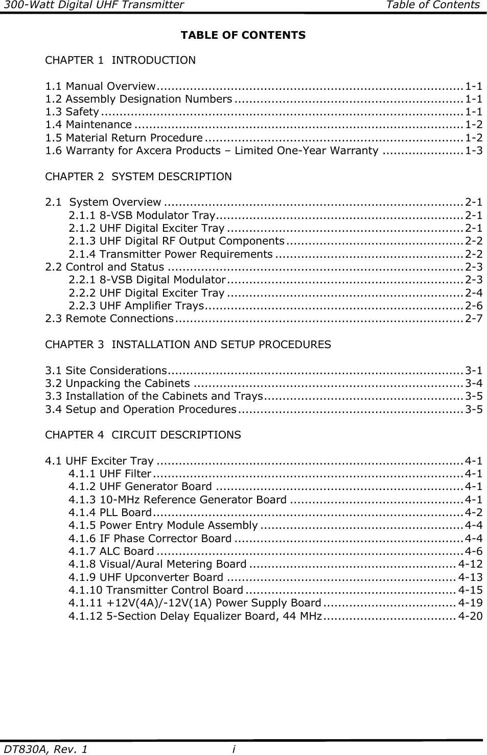 300-Watt Digital UHF Transmitter                                                      Table of Contents  DT830A, Rev. 1  i   TABLE OF CONTENTS    CHAPTER 1  INTRODUCTION    1.1 Manual Overview...................................................................................1-1   1.2 Assembly Designation Numbers ..............................................................1-1   1.3 Safety..................................................................................................1-1   1.4 Maintenance .........................................................................................1-2   1.5 Material Return Procedure ......................................................................1-2   1.6 Warranty for Axcera Products – Limited One-Year Warranty ......................1-3    CHAPTER 2  SYSTEM DESCRIPTION    2.1  System Overview .................................................................................2-1     2.1.1 8-VSB Modulator Tray...................................................................2-1     2.1.2 UHF Digital Exciter Tray ................................................................2-1     2.1.3 UHF Digital RF Output Components................................................2-2     2.1.4 Transmitter Power Requirements ...................................................2-2   2.2 Control and Status ................................................................................2-3     2.2.1 8-VSB Digital Modulator................................................................2-3     2.2.2 UHF Digital Exciter Tray ................................................................2-4     2.2.3 UHF Amplifier Trays......................................................................2-6   2.3 Remote Connections..............................................................................2-7        CHAPTER 3  INSTALLATION AND SETUP PROCEDURES      3.1 Site Considerations................................................................................3-1   3.2 Unpacking the Cabinets .........................................................................3-4   3.3 Installation of the Cabinets and Trays......................................................3-5   3.4 Setup and Operation Procedures.............................................................3-5    CHAPTER 4  CIRCUIT DESCRIPTIONS    4.1 UHF Exciter Tray ...................................................................................4-1     4.1.1 UHF Filter....................................................................................4-1     4.1.2 UHF Generator Board ...................................................................4-1     4.1.3 10-MHz Reference Generator Board ...............................................4-1     4.1.4 PLL Board....................................................................................4-2     4.1.5 Power Entry Module Assembly .......................................................4-4     4.1.6 IF Phase Corrector Board ..............................................................4-4     4.1.7 ALC Board ...................................................................................4-6     4.1.8 Visual/Aural Metering Board ........................................................ 4-12     4.1.9 UHF Upconverter Board .............................................................. 4-13     4.1.10 Transmitter Control Board ......................................................... 4-15     4.1.11 +12V(4A)/-12V(1A) Power Supply Board .................................... 4-19     4.1.12 5-Section Delay Equalizer Board, 44 MHz.................................... 4-20    