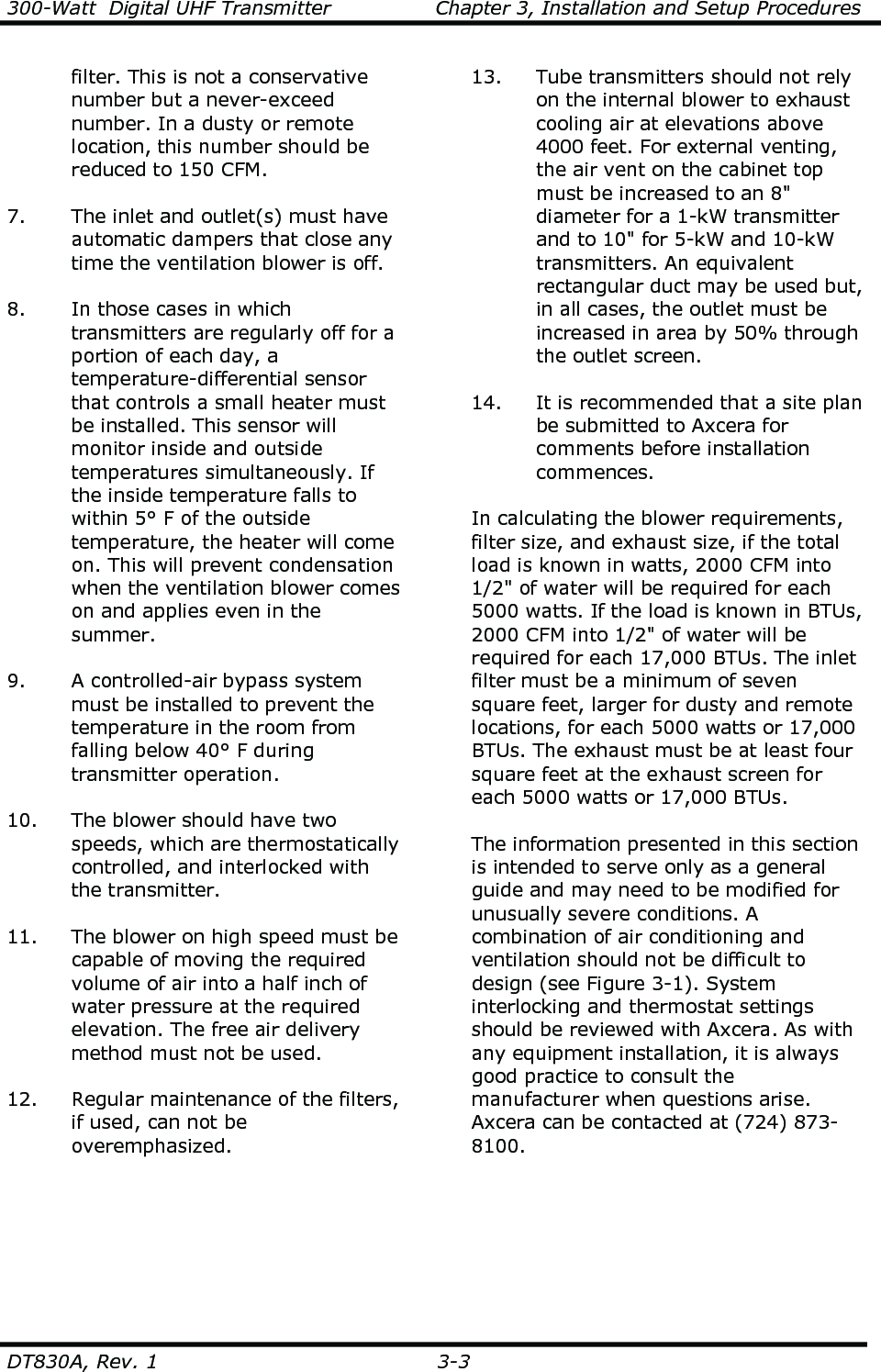 300-Watt  Digital UHF Transmitter                Chapter 3, Installation and Setup Procedures  DT830A, Rev. 1  3-3   filter. This is not a conservative number but a never-exceed number. In a dusty or remote location, this number should be reduced to 150 CFM.  7. The inlet and outlet(s) must have automatic dampers that close any time the ventilation blower is off.  8. In those cases in which transmitters are regularly off for a portion of each day, a temperature-differential sensor that controls a small heater must be installed. This sensor will monitor inside and outside temperatures simultaneously. If the inside temperature falls to within 5° F of the outside temperature, the heater will come on. This will prevent condensation when the ventilation blower comes on and applies even in the summer.  9. A controlled-air bypass system must be installed to prevent the temperature in the room from falling below 40° F during transmitter operation.  10. The blower should have two speeds, which are thermostatically controlled, and interlocked with the transmitter.  11. The blower on high speed must be capable of moving the required volume of air into a half inch of water pressure at the required elevation. The free air delivery method must not be used.  12. Regular maintenance of the filters, if used, can not be overemphasized.  13. Tube transmitters should not rely on the internal blower to exhaust cooling air at elevations above 4000 feet. For external venting, the air vent on the cabinet top must be increased to an 8&quot; diameter for a 1-kW transmitter and to 10&quot; for 5-kW and 10-kW transmitters. An equivalent rectangular duct may be used but, in all cases, the outlet must be increased in area by 50% through the outlet screen.  14. It is recommended that a site plan be submitted to Axcera for comments before installation commences.  In calculating the blower requirements, filter size, and exhaust size, if the total load is known in watts, 2000 CFM into 1/2&quot; of water will be required for each 5000 watts. If the load is known in BTUs, 2000 CFM into 1/2&quot; of water will be required for each 17,000 BTUs. The inlet filter must be a minimum of seven square feet, larger for dusty and remote locations, for each 5000 watts or 17,000 BTUs. The exhaust must be at least four square feet at the exhaust screen for each 5000 watts or 17,000 BTUs.    The information presented in this section is intended to serve only as a general guide and may need to be modified for unusually severe conditions. A combination of air conditioning and ventilation should not be difficult to design (see Figure 3-1). System interlocking and thermostat settings should be reviewed with Axcera. As with any equipment installation, it is always good practice to consult the manufacturer when questions arise. Axcera can be contacted at (724) 873-8100.   