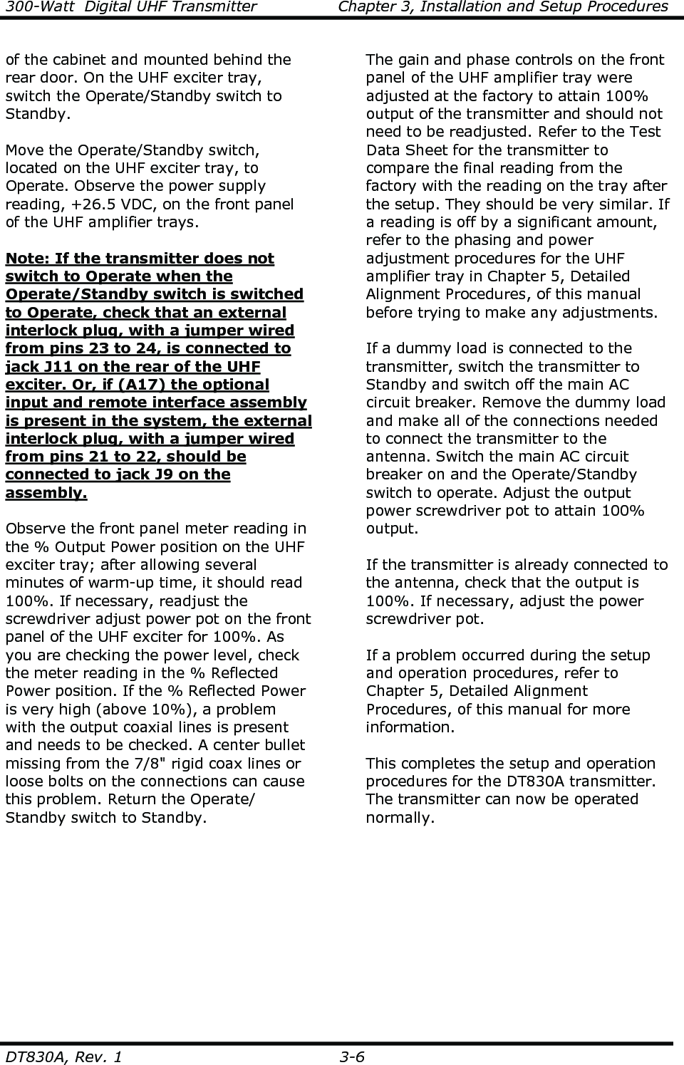 300-Watt  Digital UHF Transmitter                Chapter 3, Installation and Setup Procedures  DT830A, Rev. 1  3-6   of the cabinet and mounted behind the rear door. On the UHF exciter tray, switch the Operate/Standby switch to Standby.  Move the Operate/Standby switch, located on the UHF exciter tray, to Operate. Observe the power supply reading, +26.5 VDC, on the front panel of the UHF amplifier trays.    Note: If the transmitter does not switch to Operate when the Operate/Standby switch is switched to Operate, check that an external interlock plug, with a jumper wired from pins 23 to 24, is connected to jack J11 on the rear of the UHF exciter. Or, if (A17) the optional input and remote interface assembly is present in the system, the external interlock plug, with a jumper wired from pins 21 to 22, should be connected to jack J9 on the assembly.    Observe the front panel meter reading in the % Output Power position on the UHF exciter tray; after allowing several minutes of warm-up time, it should read 100%. If necessary, readjust the screwdriver adjust power pot on the front panel of the UHF exciter for 100%. As you are checking the power level, check the meter reading in the % Reflected Power position. If the % Reflected Power is very high (above 10%), a problem with the output coaxial lines is present and needs to be checked. A center bullet missing from the 7/8&quot; rigid coax lines or loose bolts on the connections can cause this problem. Return the Operate/ Standby switch to Standby.  The gain and phase controls on the front panel of the UHF amplifier tray were adjusted at the factory to attain 100% output of the transmitter and should not need to be readjusted. Refer to the Test Data Sheet for the transmitter to compare the final reading from the factory with the reading on the tray after the setup. They should be very similar. If a reading is off by a significant amount, refer to the phasing and power adjustment procedures for the UHF amplifier tray in Chapter 5, Detailed Alignment Procedures, of this manual before trying to make any adjustments.  If a dummy load is connected to the transmitter, switch the transmitter to Standby and switch off the main AC circuit breaker. Remove the dummy load and make all of the connections needed to connect the transmitter to the antenna. Switch the main AC circuit breaker on and the Operate/Standby switch to operate. Adjust the output power screwdriver pot to attain 100% output.  If the transmitter is already connected to the antenna, check that the output is 100%. If necessary, adjust the power screwdriver pot.  If a problem occurred during the setup and operation procedures, refer to Chapter 5, Detailed Alignment Procedures, of this manual for more information.  This completes the setup and operation procedures for the DT830A transmitter. The transmitter can now be operated normally.  