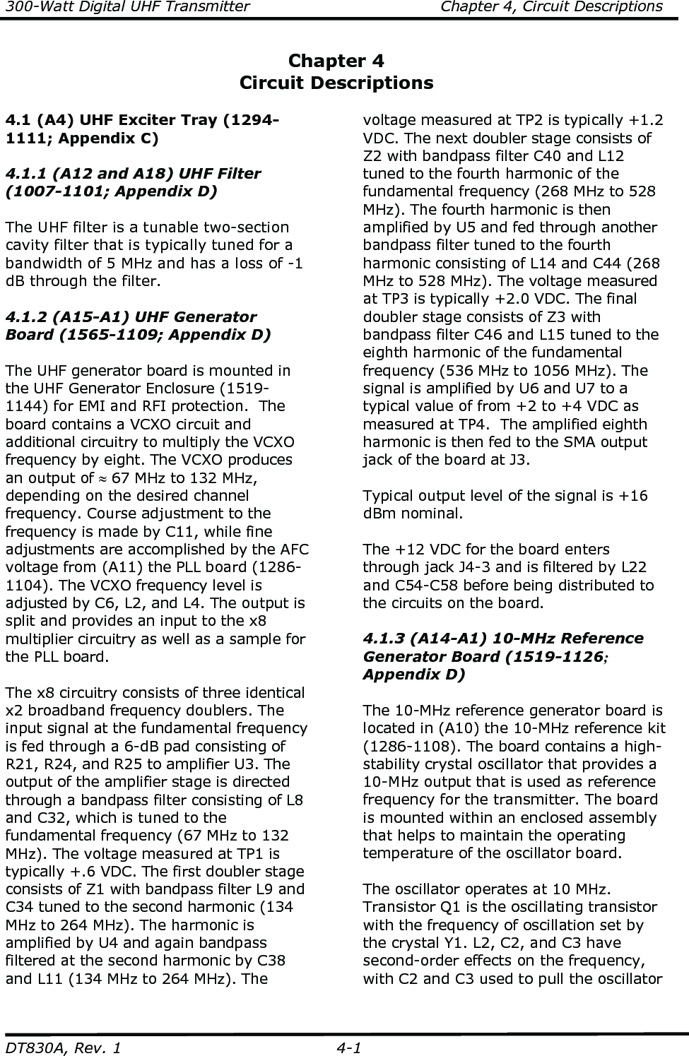 300-Watt Digital UHF Transmitter                                      Chapter 4, Circuit Descriptions  DT830A, Rev. 1  4-1 Chapter 4 Circuit Descriptions  4.1 (A4) UHF Exciter Tray (1294-1111; Appendix C)  4.1.1 (A12 and A18) UHF Filter (1007-1101; Appendix D)  The UHF filter is a tunable two-section cavity filter that is typically tuned for a bandwidth of 5 MHz and has a loss of -1 dB through the filter.  4.1.2 (A15-A1) UHF Generator Board (1565-1109; Appendix D)  The UHF generator board is mounted in the UHF Generator Enclosure (1519-1144) for EMI and RFI protection.  The board contains a VCXO circuit and additional circuitry to multiply the VCXO frequency by eight. The VCXO produces an output of ≈ 67 MHz to 132 MHz, depending on the desired channel frequency. Course adjustment to the frequency is made by C11, while fine adjustments are accomplished by the AFC voltage from (A11) the PLL board (1286-1104). The VCXO frequency level is adjusted by C6, L2, and L4. The output is split and provides an input to the x8 multiplier circuitry as well as a sample for the PLL board.  The x8 circuitry consists of three identical x2 broadband frequency doublers. The input signal at the fundamental frequency is fed through a 6-dB pad consisting of R21, R24, and R25 to amplifier U3. The output of the amplifier stage is directed through a bandpass filter consisting of L8 and C32, which is tuned to the fundamental frequency (67 MHz to 132 MHz). The voltage measured at TP1 is typically +.6 VDC. The first doubler stage consists of Z1 with bandpass filter L9 and C34 tuned to the second harmonic (134 MHz to 264 MHz). The harmonic is amplified by U4 and again bandpass filtered at the second harmonic by C38 and L11 (134 MHz to 264 MHz). The voltage measured at TP2 is typically +1.2 VDC. The next doubler stage consists of Z2 with bandpass filter C40 and L12 tuned to the fourth harmonic of the fundamental frequency (268 MHz to 528 MHz). The fourth harmonic is then amplified by U5 and fed through another bandpass filter tuned to the fourth harmonic consisting of L14 and C44 (268 MHz to 528 MHz). The voltage measured at TP3 is typically +2.0 VDC. The final doubler stage consists of Z3 with bandpass filter C46 and L15 tuned to the eighth harmonic of the fundamental frequency (536 MHz to 1056 MHz). The signal is amplified by U6 and U7 to a typical value of from +2 to +4 VDC as measured at TP4.  The amplified eighth harmonic is then fed to the SMA output jack of the board at J3.  Typical output level of the signal is +16 dBm nominal.  The +12 VDC for the board enters through jack J4-3 and is filtered by L22 and C54-C58 before being distributed to the circuits on the board.  4.1.3 (A14-A1) 10-MHz Reference Generator Board (1519-1126; Appendix D)  The 10-MHz reference generator board is located in (A10) the 10-MHz reference kit (1286-1108). The board contains a high-stability crystal oscillator that provides a 10-MHz output that is used as reference frequency for the transmitter. The board is mounted within an enclosed assembly that helps to maintain the operating temperature of the oscillator board.  The oscillator operates at 10 MHz. Transistor Q1 is the oscillating transistor with the frequency of oscillation set by the crystal Y1. L2, C2, and C3 have second-order effects on the frequency, with C2 and C3 used to pull the oscillator 