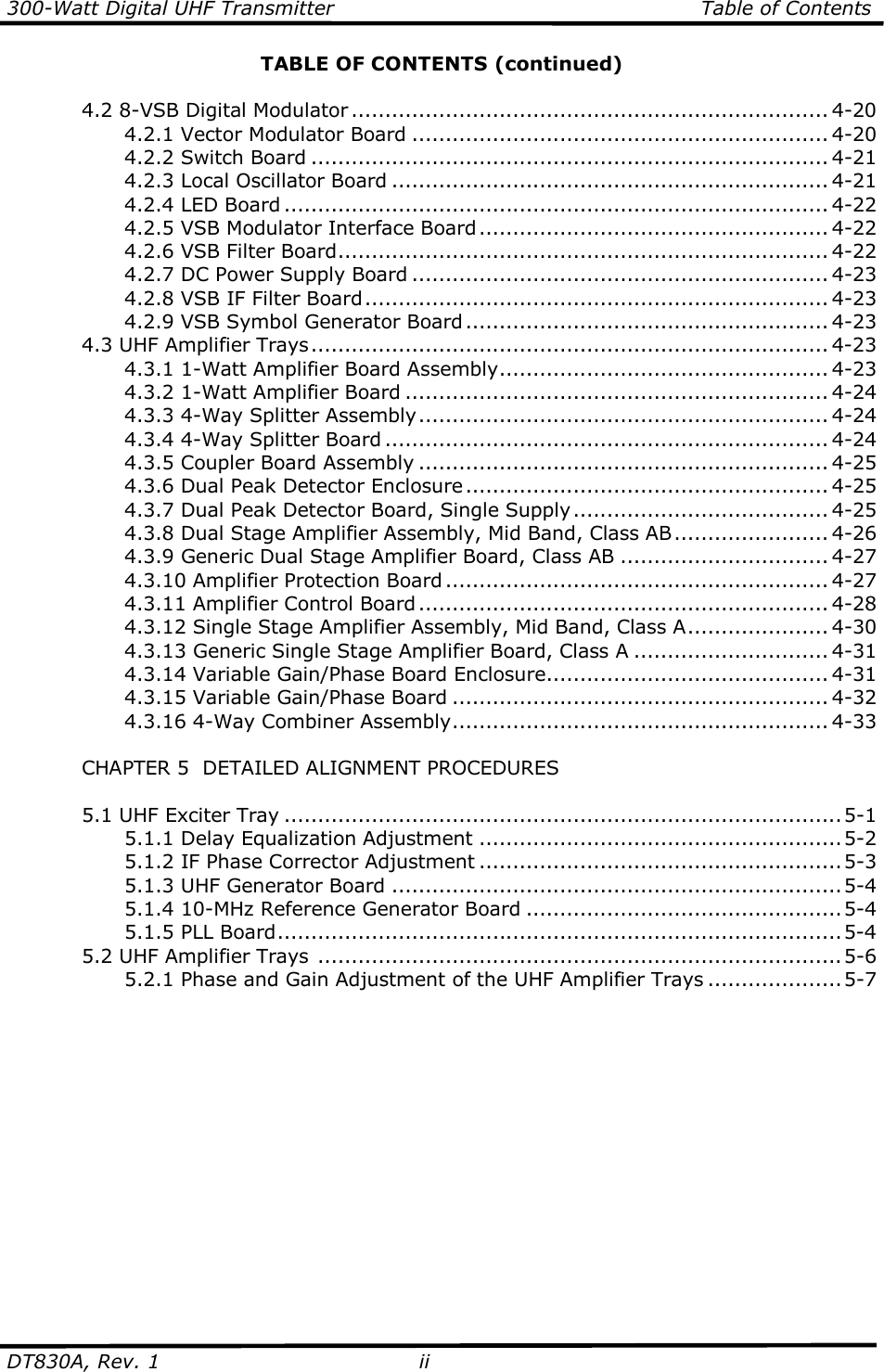 300-Watt Digital UHF Transmitter                                                      Table of Contents  DT830A, Rev. 1  ii   TABLE OF CONTENTS (continued)    4.2 8-VSB Digital Modulator ....................................................................... 4-20     4.2.1 Vector Modulator Board .............................................................. 4-20     4.2.2 Switch Board ............................................................................. 4-21     4.2.3 Local Oscillator Board ................................................................. 4-21     4.2.4 LED Board ................................................................................. 4-22     4.2.5 VSB Modulator Interface Board.................................................... 4-22     4.2.6 VSB Filter Board......................................................................... 4-22     4.2.7 DC Power Supply Board .............................................................. 4-23     4.2.8 VSB IF Filter Board..................................................................... 4-23     4.2.9 VSB Symbol Generator Board...................................................... 4-23   4.3 UHF Amplifier Trays............................................................................. 4-23     4.3.1 1-Watt Amplifier Board Assembly................................................. 4-23     4.3.2 1-Watt Amplifier Board ............................................................... 4-24     4.3.3 4-Way Splitter Assembly............................................................. 4-24     4.3.4 4-Way Splitter Board .................................................................. 4-24     4.3.5 Coupler Board Assembly ............................................................. 4-25     4.3.6 Dual Peak Detector Enclosure...................................................... 4-25     4.3.7 Dual Peak Detector Board, Single Supply...................................... 4-25     4.3.8 Dual Stage Amplifier Assembly, Mid Band, Class AB....................... 4-26     4.3.9 Generic Dual Stage Amplifier Board, Class AB ............................... 4-27     4.3.10 Amplifier Protection Board ......................................................... 4-27     4.3.11 Amplifier Control Board............................................................. 4-28     4.3.12 Single Stage Amplifier Assembly, Mid Band, Class A..................... 4-30     4.3.13 Generic Single Stage Amplifier Board, Class A ............................. 4-31     4.3.14 Variable Gain/Phase Board Enclosure.......................................... 4-31     4.3.15 Variable Gain/Phase Board ........................................................ 4-32     4.3.16 4-Way Combiner Assembly........................................................ 4-33    CHAPTER 5  DETAILED ALIGNMENT PROCEDURES    5.1 UHF Exciter Tray ...................................................................................5-1     5.1.1 Delay Equalization Adjustment ......................................................5-2     5.1.2 IF Phase Corrector Adjustment ......................................................5-3     5.1.3 UHF Generator Board ...................................................................5-4     5.1.4 10-MHz Reference Generator Board ...............................................5-4     5.1.5 PLL Board....................................................................................5-4   5.2 UHF Amplifier Trays ..............................................................................5-6     5.2.1 Phase and Gain Adjustment of the UHF Amplifier Trays ....................5-7      