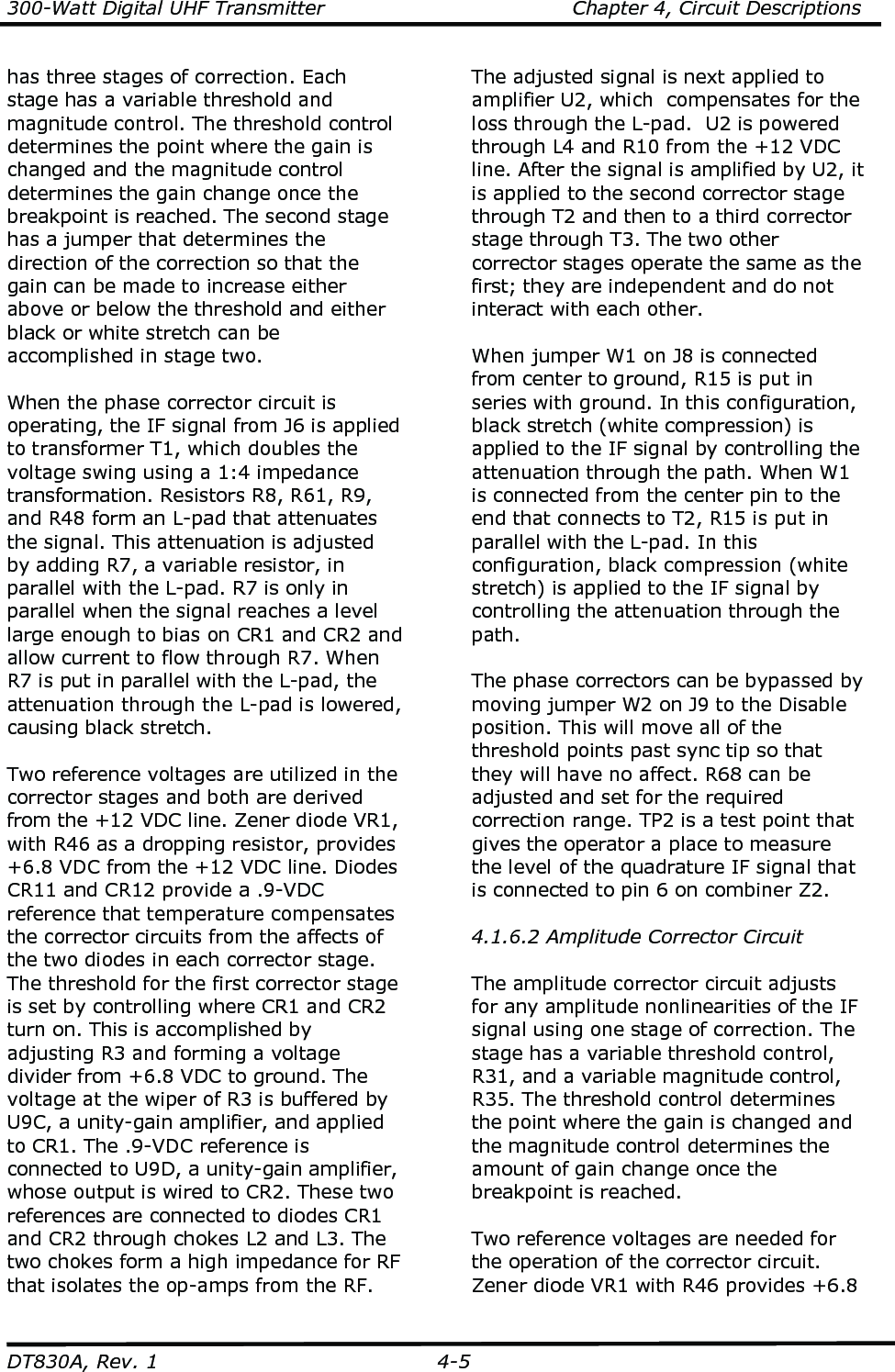 300-Watt Digital UHF Transmitter                                      Chapter 4, Circuit Descriptions  DT830A, Rev. 1  4-5 has three stages of correction. Each stage has a variable threshold and magnitude control. The threshold control determines the point where the gain is changed and the magnitude control determines the gain change once the breakpoint is reached. The second stage has a jumper that determines the direction of the correction so that the gain can be made to increase either above or below the threshold and either black or white stretch can be accomplished in stage two.  When the phase corrector circuit is operating, the IF signal from J6 is applied to transformer T1, which doubles the voltage swing using a 1:4 impedance transformation. Resistors R8, R61, R9, and R48 form an L-pad that attenuates the signal. This attenuation is adjusted by adding R7, a variable resistor, in parallel with the L-pad. R7 is only in parallel when the signal reaches a level large enough to bias on CR1 and CR2 and allow current to flow through R7. When R7 is put in parallel with the L-pad, the attenuation through the L-pad is lowered, causing black stretch.    Two reference voltages are utilized in the corrector stages and both are derived from the +12 VDC line. Zener diode VR1, with R46 as a dropping resistor, provides +6.8 VDC from the +12 VDC line. Diodes CR11 and CR12 provide a .9-VDC reference that temperature compensates the corrector circuits from the affects of the two diodes in each corrector stage. The threshold for the first corrector stage is set by controlling where CR1 and CR2 turn on. This is accomplished by adjusting R3 and forming a voltage divider from +6.8 VDC to ground. The voltage at the wiper of R3 is buffered by U9C, a unity-gain amplifier, and applied to CR1. The .9-VDC reference is connected to U9D, a unity-gain amplifier, whose output is wired to CR2. These two references are connected to diodes CR1 and CR2 through chokes L2 and L3. The two chokes form a high impedance for RF that isolates the op-amps from the RF. The adjusted signal is next applied to amplifier U2, which  compensates for the loss through the L-pad.  U2 is powered through L4 and R10 from the +12 VDC line. After the signal is amplified by U2, it is applied to the second corrector stage through T2 and then to a third corrector stage through T3. The two other corrector stages operate the same as the first; they are independent and do not interact with each other.  When jumper W1 on J8 is connected from center to ground, R15 is put in series with ground. In this configuration, black stretch (white compression) is applied to the IF signal by controlling the attenuation through the path. When W1 is connected from the center pin to the end that connects to T2, R15 is put in parallel with the L-pad. In this configuration, black compression (white stretch) is applied to the IF signal by controlling the attenuation through the path.  The phase correctors can be bypassed by moving jumper W2 on J9 to the Disable position. This will move all of the threshold points past sync tip so that they will have no affect. R68 can be adjusted and set for the required correction range. TP2 is a test point that gives the operator a place to measure the level of the quadrature IF signal that is connected to pin 6 on combiner Z2.   4.1.6.2 Amplitude Corrector Circuit  The amplitude corrector circuit adjusts for any amplitude nonlinearities of the IF signal using one stage of correction. The stage has a variable threshold control, R31, and a variable magnitude control, R35. The threshold control determines the point where the gain is changed and the magnitude control determines the amount of gain change once the breakpoint is reached.  Two reference voltages are needed for the operation of the corrector circuit. Zener diode VR1 with R46 provides +6.8 