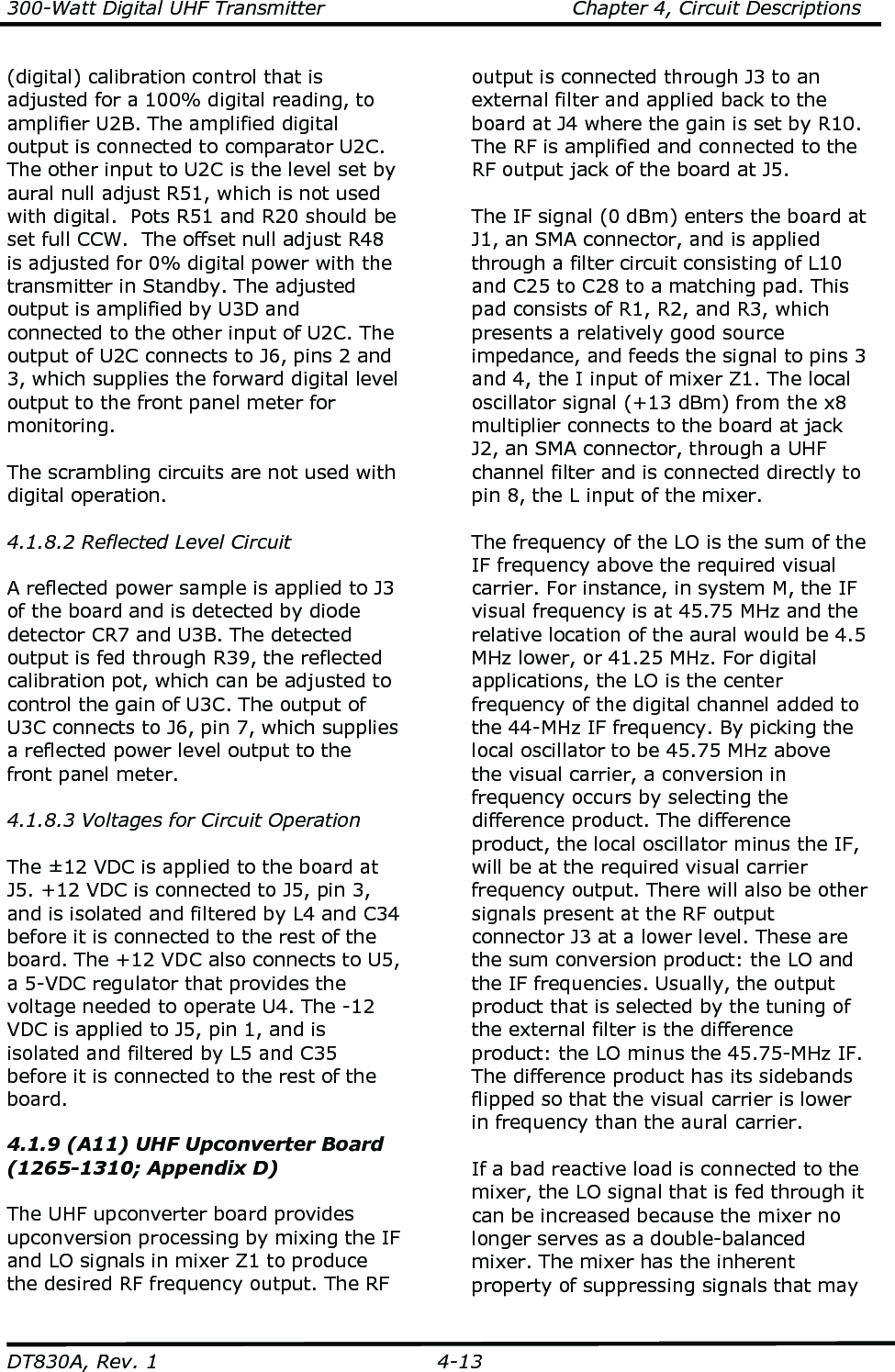300-Watt Digital UHF Transmitter                                      Chapter 4, Circuit Descriptions  DT830A, Rev. 1  4-13 (digital) calibration control that is adjusted for a 100% digital reading, to amplifier U2B. The amplified digital output is connected to comparator U2C. The other input to U2C is the level set by aural null adjust R51, which is not used with digital.  Pots R51 and R20 should be set full CCW.  The offset null adjust R48 is adjusted for 0% digital power with the transmitter in Standby. The adjusted output is amplified by U3D and connected to the other input of U2C. The output of U2C connects to J6, pins 2 and 3, which supplies the forward digital level output to the front panel meter for monitoring.  The scrambling circuits are not used with digital operation.  4.1.8.2 Reflected Level Circuit  A reflected power sample is applied to J3 of the board and is detected by diode detector CR7 and U3B. The detected output is fed through R39, the reflected calibration pot, which can be adjusted to control the gain of U3C. The output of U3C connects to J6, pin 7, which supplies a reflected power level output to the front panel meter.   4.1.8.3 Voltages for Circuit Operation  The ±12 VDC is applied to the board at J5. +12 VDC is connected to J5, pin 3, and is isolated and filtered by L4 and C34 before it is connected to the rest of the board. The +12 VDC also connects to U5, a 5-VDC regulator that provides the voltage needed to operate U4. The -12 VDC is applied to J5, pin 1, and is isolated and filtered by L5 and C35 before it is connected to the rest of the board.  4.1.9 (A11) UHF Upconverter Board (1265-1310; Appendix D)  The UHF upconverter board provides upconversion processing by mixing the IF and LO signals in mixer Z1 to produce the desired RF frequency output. The RF output is connected through J3 to an external filter and applied back to the board at J4 where the gain is set by R10. The RF is amplified and connected to the RF output jack of the board at J5.  The IF signal (0 dBm) enters the board at J1, an SMA connector, and is applied through a filter circuit consisting of L10 and C25 to C28 to a matching pad. This pad consists of R1, R2, and R3, which presents a relatively good source impedance, and feeds the signal to pins 3 and 4, the I input of mixer Z1. The local oscillator signal (+13 dBm) from the x8 multiplier connects to the board at jack J2, an SMA connector, through a UHF channel filter and is connected directly to pin 8, the L input of the mixer.   The frequency of the LO is the sum of the IF frequency above the required visual carrier. For instance, in system M, the IF visual frequency is at 45.75 MHz and the relative location of the aural would be 4.5 MHz lower, or 41.25 MHz. For digital applications, the LO is the center frequency of the digital channel added to the 44-MHz IF frequency. By picking the local oscillator to be 45.75 MHz above the visual carrier, a conversion in frequency occurs by selecting the difference product. The difference product, the local oscillator minus the IF, will be at the required visual carrier frequency output. There will also be other signals present at the RF output connector J3 at a lower level. These are the sum conversion product: the LO and the IF frequencies. Usually, the output product that is selected by the tuning of the external filter is the difference product: the LO minus the 45.75-MHz IF. The difference product has its sidebands flipped so that the visual carrier is lower in frequency than the aural carrier.  If a bad reactive load is connected to the mixer, the LO signal that is fed through it can be increased because the mixer no longer serves as a double-balanced mixer. The mixer has the inherent property of suppressing signals that may 