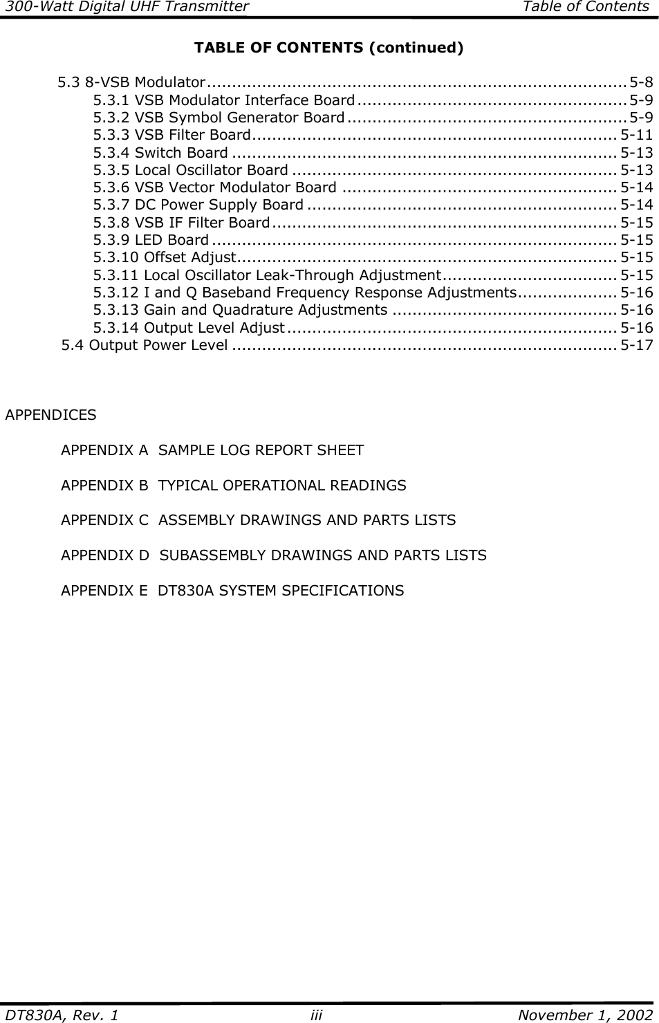 300-Watt Digital UHF Transmitter                                                      Table of Contents  DT830A, Rev. 1  iii  November 1, 2002 TABLE OF CONTENTS (continued)  5.3 8-VSB Modulator....................................................................................5-8     5.3.1 VSB Modulator Interface Board......................................................5-9     5.3.2 VSB Symbol Generator Board........................................................5-9     5.3.3 VSB Filter Board......................................................................... 5-11     5.3.4 Switch Board ............................................................................. 5-13     5.3.5 Local Oscillator Board ................................................................. 5-13     5.3.6 VSB Vector Modulator Board ....................................................... 5-14     5.3.7 DC Power Supply Board .............................................................. 5-14     5.3.8 VSB IF Filter Board..................................................................... 5-15     5.3.9 LED Board ................................................................................. 5-15     5.3.10 Offset Adjust............................................................................ 5-15     5.3.11 Local Oscillator Leak-Through Adjustment................................... 5-15     5.3.12 I and Q Baseband Frequency Response Adjustments.................... 5-16     5.3.13 Gain and Quadrature Adjustments ............................................. 5-16     5.3.14 Output Level Adjust.................................................................. 5-16   5.4 Output Power Level ............................................................................. 5-17      APPENDICES    APPENDIX A  SAMPLE LOG REPORT SHEET    APPENDIX B  TYPICAL OPERATIONAL READINGS    APPENDIX C  ASSEMBLY DRAWINGS AND PARTS LISTS    APPENDIX D  SUBASSEMBLY DRAWINGS AND PARTS LISTS    APPENDIX E  DT830A SYSTEM SPECIFICATIONS   