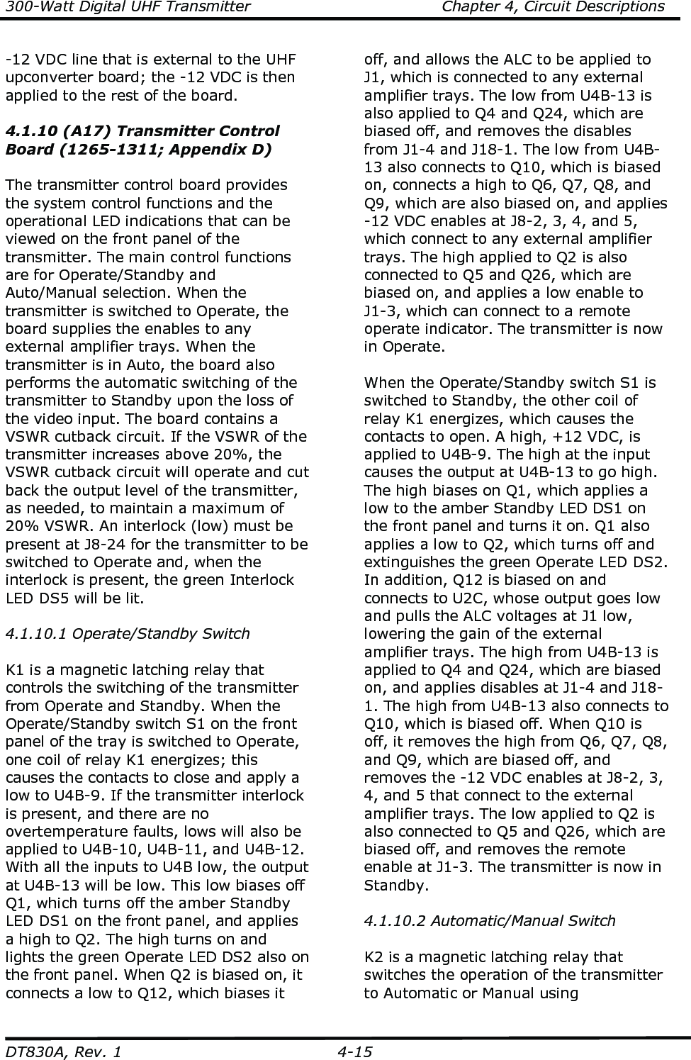 300-Watt Digital UHF Transmitter                                      Chapter 4, Circuit Descriptions  DT830A, Rev. 1  4-15 -12 VDC line that is external to the UHF upconverter board; the -12 VDC is then applied to the rest of the board.  4.1.10 (A17) Transmitter Control Board (1265-1311; Appendix D)  The transmitter control board provides the system control functions and the operational LED indications that can be viewed on the front panel of the transmitter. The main control functions are for Operate/Standby and Auto/Manual selection. When the transmitter is switched to Operate, the board supplies the enables to any external amplifier trays. When the transmitter is in Auto, the board also performs the automatic switching of the transmitter to Standby upon the loss of the video input. The board contains a VSWR cutback circuit. If the VSWR of the transmitter increases above 20%, the VSWR cutback circuit will operate and cut back the output level of the transmitter, as needed, to maintain a maximum of 20% VSWR. An interlock (low) must be present at J8-24 for the transmitter to be switched to Operate and, when the interlock is present, the green Interlock LED DS5 will be lit.  4.1.10.1 Operate/Standby Switch  K1 is a magnetic latching relay that controls the switching of the transmitter from Operate and Standby. When the Operate/Standby switch S1 on the front panel of the tray is switched to Operate, one coil of relay K1 energizes; this causes the contacts to close and apply a low to U4B-9. If the transmitter interlock is present, and there are no overtemperature faults, lows will also be applied to U4B-10, U4B-11, and U4B-12. With all the inputs to U4B low, the output at U4B-13 will be low. This low biases off Q1, which turns off the amber Standby LED DS1 on the front panel, and applies a high to Q2. The high turns on and lights the green Operate LED DS2 also on the front panel. When Q2 is biased on, it connects a low to Q12, which biases it off, and allows the ALC to be applied to J1, which is connected to any external amplifier trays. The low from U4B-13 is also applied to Q4 and Q24, which are biased off, and removes the disables from J1-4 and J18-1. The low from U4B-13 also connects to Q10, which is biased on, connects a high to Q6, Q7, Q8, and Q9, which are also biased on, and applies -12 VDC enables at J8-2, 3, 4, and 5, which connect to any external amplifier trays. The high applied to Q2 is also connected to Q5 and Q26, which are biased on, and applies a low enable to J1-3, which can connect to a remote operate indicator. The transmitter is now in Operate.  When the Operate/Standby switch S1 is switched to Standby, the other coil of relay K1 energizes, which causes the contacts to open. A high, +12 VDC, is applied to U4B-9. The high at the input causes the output at U4B-13 to go high. The high biases on Q1, which applies a low to the amber Standby LED DS1 on the front panel and turns it on. Q1 also applies a low to Q2, which turns off and extinguishes the green Operate LED DS2. In addition, Q12 is biased on and connects to U2C, whose output goes low and pulls the ALC voltages at J1 low, lowering the gain of the external amplifier trays. The high from U4B-13 is applied to Q4 and Q24, which are biased on, and applies disables at J1-4 and J18-1. The high from U4B-13 also connects to Q10, which is biased off. When Q10 is off, it removes the high from Q6, Q7, Q8, and Q9, which are biased off, and removes the -12 VDC enables at J8-2, 3, 4, and 5 that connect to the external amplifier trays. The low applied to Q2 is also connected to Q5 and Q26, which are biased off, and removes the remote enable at J1-3. The transmitter is now in Standby.   4.1.10.2 Automatic/Manual Switch  K2 is a magnetic latching relay that switches the operation of the transmitter to Automatic or Manual using 