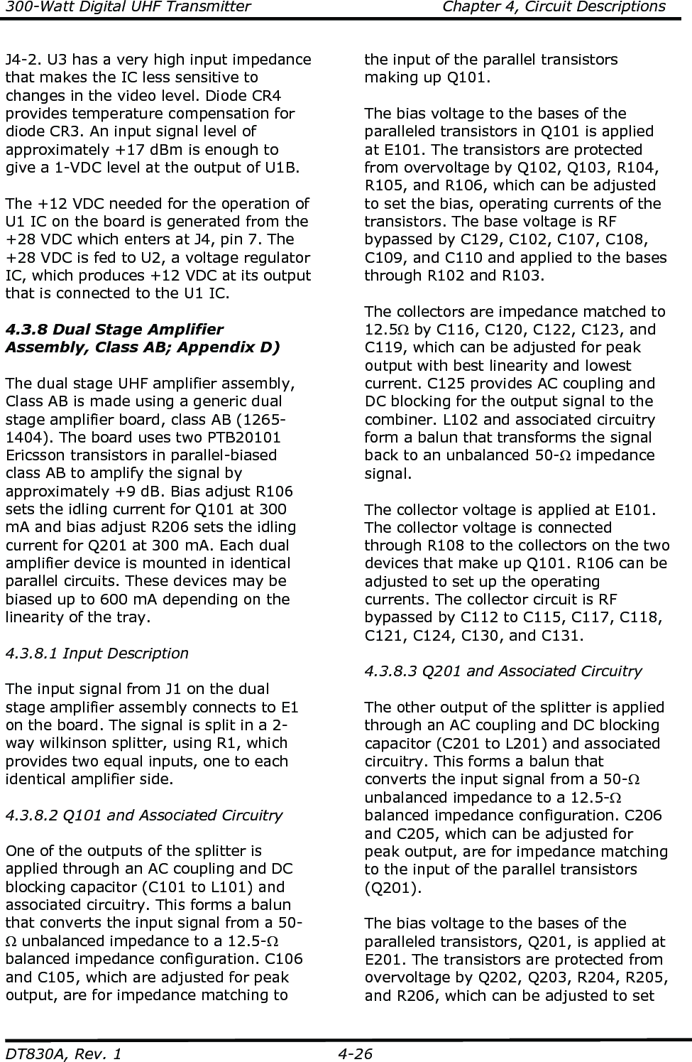 300-Watt Digital UHF Transmitter                                      Chapter 4, Circuit Descriptions  DT830A, Rev. 1  4-26 J4-2. U3 has a very high input impedance that makes the IC less sensitive to changes in the video level. Diode CR4 provides temperature compensation for diode CR3. An input signal level of approximately +17 dBm is enough to give a 1-VDC level at the output of U1B.  The +12 VDC needed for the operation of U1 IC on the board is generated from the +28 VDC which enters at J4, pin 7. The +28 VDC is fed to U2, a voltage regulator IC, which produces +12 VDC at its output that is connected to the U1 IC.    4.3.8 Dual Stage Amplifier Assembly, Class AB; Appendix D)  The dual stage UHF amplifier assembly, Class AB is made using a generic dual stage amplifier board, class AB (1265-1404). The board uses two PTB20101 Ericsson transistors in parallel-biased class AB to amplify the signal by approximately +9 dB. Bias adjust R106 sets the idling current for Q101 at 300 mA and bias adjust R206 sets the idling current for Q201 at 300 mA. Each dual amplifier device is mounted in identical parallel circuits. These devices may be biased up to 600 mA depending on the linearity of the tray.  4.3.8.1 Input Description  The input signal from J1 on the dual stage amplifier assembly connects to E1 on the board. The signal is split in a 2-way wilkinson splitter, using R1, which provides two equal inputs, one to each identical amplifier side.   4.3.8.2 Q101 and Associated Circuitry  One of the outputs of the splitter is applied through an AC coupling and DC blocking capacitor (C101 to L101) and associated circuitry. This forms a balun that converts the input signal from a 50-Ω unbalanced impedance to a 12.5-Ω balanced impedance configuration. C106 and C105, which are adjusted for peak output, are for impedance matching to the input of the parallel transistors making up Q101.  The bias voltage to the bases of the paralleled transistors in Q101 is applied at E101. The transistors are protected from overvoltage by Q102, Q103, R104, R105, and R106, which can be adjusted to set the bias, operating currents of the transistors. The base voltage is RF bypassed by C129, C102, C107, C108, C109, and C110 and applied to the bases through R102 and R103.  The collectors are impedance matched to 12.5Ω by C116, C120, C122, C123, and C119, which can be adjusted for peak output with best linearity and lowest current. C125 provides AC coupling and DC blocking for the output signal to the combiner. L102 and associated circuitry form a balun that transforms the signal back to an unbalanced 50-Ω impedance signal.  The collector voltage is applied at E101. The collector voltage is connected through R108 to the collectors on the two devices that make up Q101. R106 can be adjusted to set up the operating currents. The collector circuit is RF bypassed by C112 to C115, C117, C118, C121, C124, C130, and C131.  4.3.8.3 Q201 and Associated Circuitry  The other output of the splitter is applied through an AC coupling and DC blocking capacitor (C201 to L201) and associated circuitry. This forms a balun that converts the input signal from a 50-Ω unbalanced impedance to a 12.5-Ω balanced impedance configuration. C206 and C205, which can be adjusted for peak output, are for impedance matching to the input of the parallel transistors (Q201).  The bias voltage to the bases of the paralleled transistors, Q201, is applied at E201. The transistors are protected from overvoltage by Q202, Q203, R204, R205, and R206, which can be adjusted to set 