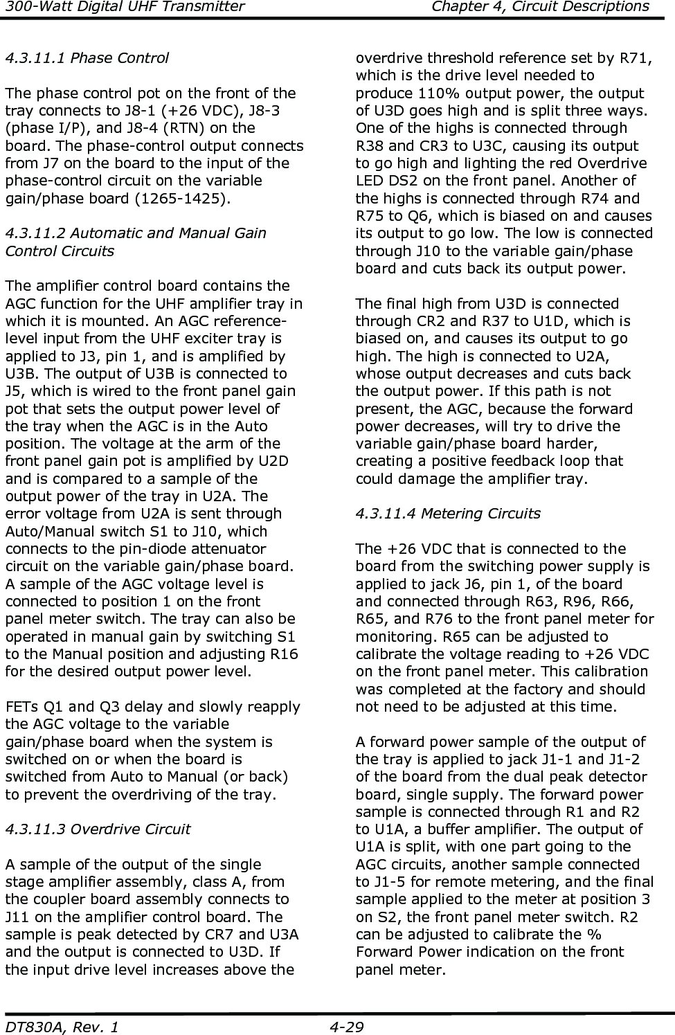 300-Watt Digital UHF Transmitter                                      Chapter 4, Circuit Descriptions  DT830A, Rev. 1  4-29 4.3.11.1 Phase Control  The phase control pot on the front of the tray connects to J8-1 (+26 VDC), J8-3 (phase I/P), and J8-4 (RTN) on the board. The phase-control output connects from J7 on the board to the input of the phase-control circuit on the variable gain/phase board (1265-1425).    4.3.11.2 Automatic and Manual Gain Control Circuits  The amplifier control board contains the AGC function for the UHF amplifier tray in which it is mounted. An AGC reference-level input from the UHF exciter tray is applied to J3, pin 1, and is amplified by U3B. The output of U3B is connected to J5, which is wired to the front panel gain pot that sets the output power level of the tray when the AGC is in the Auto position. The voltage at the arm of the front panel gain pot is amplified by U2D and is compared to a sample of the output power of the tray in U2A. The error voltage from U2A is sent through Auto/Manual switch S1 to J10, which connects to the pin-diode attenuator circuit on the variable gain/phase board. A sample of the AGC voltage level is connected to position 1 on the front panel meter switch. The tray can also be operated in manual gain by switching S1 to the Manual position and adjusting R16 for the desired output power level.   FETs Q1 and Q3 delay and slowly reapply the AGC voltage to the variable gain/phase board when the system is switched on or when the board is switched from Auto to Manual (or back) to prevent the overdriving of the tray.    4.3.11.3 Overdrive Circuit  A sample of the output of the single stage amplifier assembly, class A, from the coupler board assembly connects to J11 on the amplifier control board. The sample is peak detected by CR7 and U3A and the output is connected to U3D. If the input drive level increases above the overdrive threshold reference set by R71, which is the drive level needed to produce 110% output power, the output of U3D goes high and is split three ways. One of the highs is connected through R38 and CR3 to U3C, causing its output to go high and lighting the red Overdrive LED DS2 on the front panel. Another of the highs is connected through R74 and R75 to Q6, which is biased on and causes its output to go low. The low is connected through J10 to the variable gain/phase board and cuts back its output power.  The final high from U3D is connected through CR2 and R37 to U1D, which is biased on, and causes its output to go high. The high is connected to U2A, whose output decreases and cuts back the output power. If this path is not present, the AGC, because the forward power decreases, will try to drive the variable gain/phase board harder, creating a positive feedback loop that could damage the amplifier tray.   4.3.11.4 Metering Circuits  The +26 VDC that is connected to the board from the switching power supply is applied to jack J6, pin 1, of the board and connected through R63, R96, R66, R65, and R76 to the front panel meter for monitoring. R65 can be adjusted to calibrate the voltage reading to +26 VDC on the front panel meter. This calibration was completed at the factory and should not need to be adjusted at this time.   A forward power sample of the output of the tray is applied to jack J1-1 and J1-2 of the board from the dual peak detector board, single supply. The forward power sample is connected through R1 and R2 to U1A, a buffer amplifier. The output of U1A is split, with one part going to the AGC circuits, another sample connected to J1-5 for remote metering, and the final sample applied to the meter at position 3 on S2, the front panel meter switch. R2 can be adjusted to calibrate the % Forward Power indication on the front panel meter. 