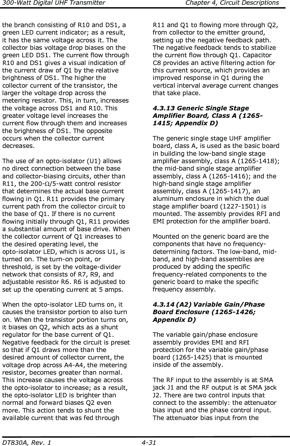 300-Watt Digital UHF Transmitter                                      Chapter 4, Circuit Descriptions  DT830A, Rev. 1  4-31 the branch consisting of R10 and DS1, a green LED current indicator; as a result, it has the same voltage across it. The collector bias voltage drop biases on the green LED DS1. The current flow through R10 and DS1 gives a visual indication of the current draw of Q1 by the relative brightness of DS1. The higher the collector current of the transistor, the larger the voltage drop across the metering resistor. This, in turn, increases the voltage across DS1 and R10. This greater voltage level increases the current flow through them and increases the brightness of DS1. The opposite occurs when the collector current decreases.  The use of an opto-isolator (U1) allows no direct connection between the base and collector-biasing circuits, other than R11, the 200-Ω/5-watt control resistor that determines the actual base current flowing in Q1. R11 provides the primary current path from the collector circuit to the base of Q1. If there is no current flowing initially through Q1, R11 provides a substantial amount of base drive. When the collector current of Q1 increases to the desired operating level, the opto-isolator LED, which is across U1, is turned on. The turn-on point, or threshold, is set by the voltage-divider network that consists of R7, R9, and adjustable resistor R6. R6 is adjusted to set up the operating current at 5 amps.    When the opto-isolator LED turns on, it causes the transistor portion to also turn on. When the transistor portion turns on, it biases on Q2, which acts as a shunt regulator for the base current of Q1. Negative feedback for the circuit is preset so that if Q1 draws more than the desired amount of collector current, the voltage drop across A4-A4, the metering resistor, becomes greater than normal. This increase causes the voltage across the opto-isolator to increase; as a result, the opto-isolator LED is brighter than normal and forward biases Q2 even more. This action tends to shunt the available current that was fed through R11 and Q1 to flowing more through Q2, from collector to the emitter ground, setting up the negative feedback path. The negative feedback tends to stabilize the current flow through Q1. Capacitor C8 provides an active filtering action for this current source, which provides an improved response in Q1 during the vertical interval average current changes that take place.  4.3.13 Generic Single Stage Amplifier Board, Class A (1265-1415; Appendix D)  The generic single stage UHF amplifier board, class A, is used as the basic board in building the low-band single stage amplifier assembly, class A (1265-1418); the mid-band single stage amplifier assembly, class A (1265-1416); and the high-band single stage amplifier assembly, class A (1265-1417), an aluminum enclosure in which the dual stage amplifier board (1227-1501) is mounted. The assembly provides RFI and EMI protection for the amplifier board.  Mounted on the generic board are the components that have no frequency-determining factors. The low-band, mid-band, and high-band assemblies are produced by adding the specific frequency-related components to the generic board to make the specific frequency assembly.  4.3.14 (A2) Variable Gain/Phase Board Enclosure (1265-1426; Appendix D)  The variable gain/phase enclosure assembly provides EMI and RFI protection for the variable gain/phase board (1265-1425) that is mounted inside of the assembly.  The RF input to the assembly is at SMA jack J1 and the RF output is at SMA jack J2. There are two control inputs that connect to the assembly: the attenuator bias input and the phase control input. The attenuator bias input from the 