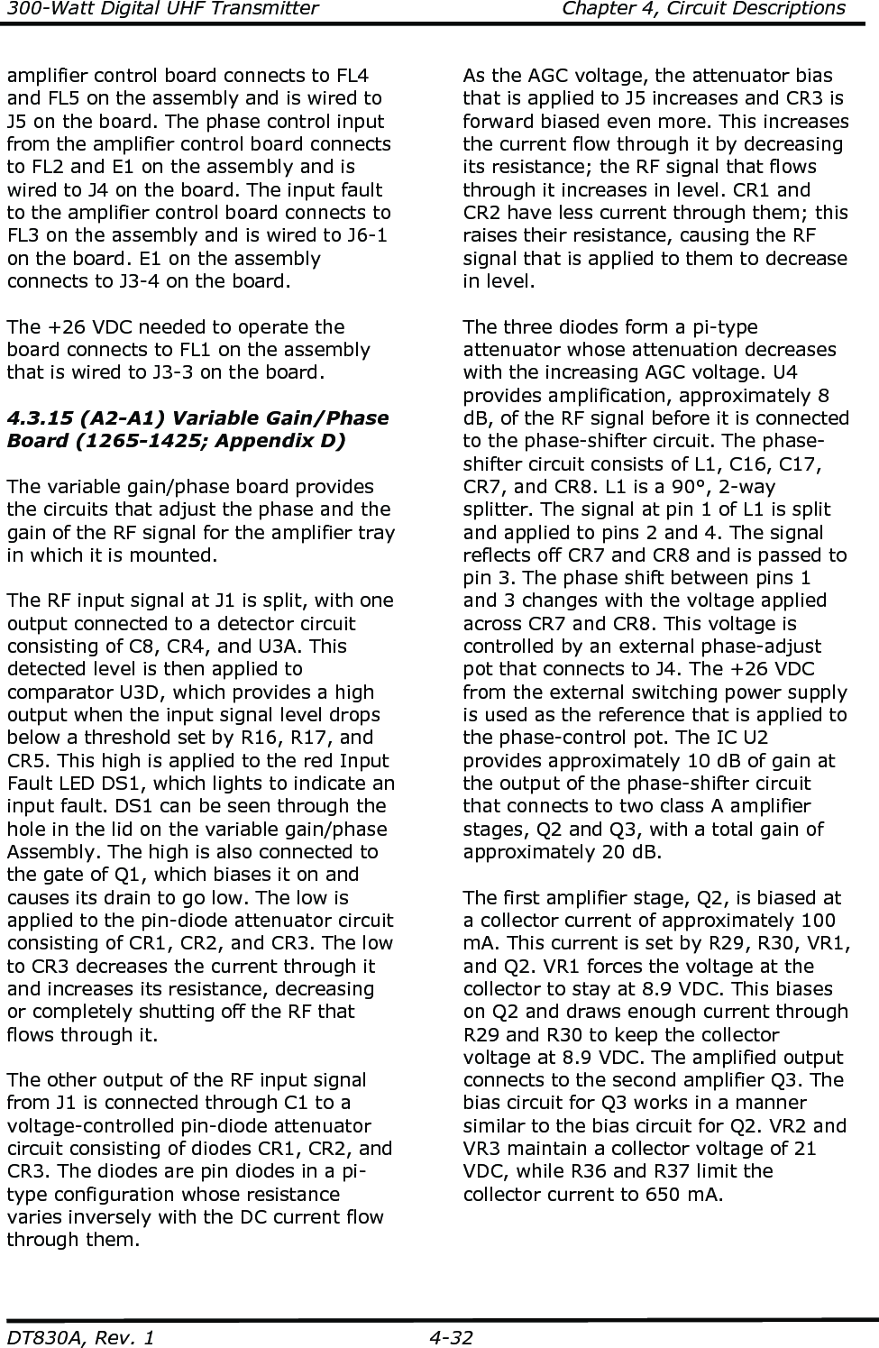 300-Watt Digital UHF Transmitter                                      Chapter 4, Circuit Descriptions  DT830A, Rev. 1  4-32 amplifier control board connects to FL4 and FL5 on the assembly and is wired to J5 on the board. The phase control input from the amplifier control board connects to FL2 and E1 on the assembly and is wired to J4 on the board. The input fault to the amplifier control board connects to FL3 on the assembly and is wired to J6-1 on the board. E1 on the assembly connects to J3-4 on the board.  The +26 VDC needed to operate the board connects to FL1 on the assembly that is wired to J3-3 on the board.   4.3.15 (A2-A1) Variable Gain/Phase Board (1265-1425; Appendix D)  The variable gain/phase board provides the circuits that adjust the phase and the gain of the RF signal for the amplifier tray in which it is mounted.  The RF input signal at J1 is split, with one output connected to a detector circuit consisting of C8, CR4, and U3A. This detected level is then applied to comparator U3D, which provides a high output when the input signal level drops below a threshold set by R16, R17, and CR5. This high is applied to the red Input Fault LED DS1, which lights to indicate an input fault. DS1 can be seen through the hole in the lid on the variable gain/phase Assembly. The high is also connected to the gate of Q1, which biases it on and causes its drain to go low. The low is applied to the pin-diode attenuator circuit consisting of CR1, CR2, and CR3. The low to CR3 decreases the current through it and increases its resistance, decreasing or completely shutting off the RF that flows through it.  The other output of the RF input signal from J1 is connected through C1 to a voltage-controlled pin-diode attenuator circuit consisting of diodes CR1, CR2, and CR3. The diodes are pin diodes in a pi-type configuration whose resistance varies inversely with the DC current flow through them.    As the AGC voltage, the attenuator bias that is applied to J5 increases and CR3 is forward biased even more. This increases the current flow through it by decreasing its resistance; the RF signal that flows through it increases in level. CR1 and CR2 have less current through them; this raises their resistance, causing the RF signal that is applied to them to decrease in level.    The three diodes form a pi-type attenuator whose attenuation decreases with the increasing AGC voltage. U4 provides amplification, approximately 8 dB, of the RF signal before it is connected to the phase-shifter circuit. The phase-shifter circuit consists of L1, C16, C17, CR7, and CR8. L1 is a 90°, 2-way splitter. The signal at pin 1 of L1 is split and applied to pins 2 and 4. The signal reflects off CR7 and CR8 and is passed to pin 3. The phase shift between pins 1 and 3 changes with the voltage applied across CR7 and CR8. This voltage is controlled by an external phase-adjust pot that connects to J4. The +26 VDC from the external switching power supply is used as the reference that is applied to the phase-control pot. The IC U2 provides approximately 10 dB of gain at the output of the phase-shifter circuit that connects to two class A amplifier stages, Q2 and Q3, with a total gain of approximately 20 dB.  The first amplifier stage, Q2, is biased at a collector current of approximately 100 mA. This current is set by R29, R30, VR1, and Q2. VR1 forces the voltage at the collector to stay at 8.9 VDC. This biases on Q2 and draws enough current through R29 and R30 to keep the collector voltage at 8.9 VDC. The amplified output connects to the second amplifier Q3. The bias circuit for Q3 works in a manner similar to the bias circuit for Q2. VR2 and VR3 maintain a collector voltage of 21 VDC, while R36 and R37 limit the collector current to 650 mA.    