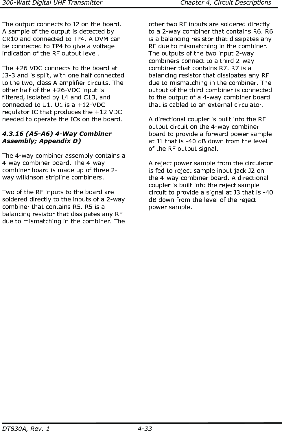 300-Watt Digital UHF Transmitter                                      Chapter 4, Circuit Descriptions  DT830A, Rev. 1  4-33 The output connects to J2 on the board. A sample of the output is detected by CR10 and connected to TP4. A DVM can be connected to TP4 to give a voltage indication of the RF output level.    The +26 VDC connects to the board at J3-3 and is split, with one half connected to the two, class A amplifier circuits. The other half of the +26-VDC input is filtered, isolated by L4 and C13, and connected to U1. U1 is a +12-VDC regulator IC that produces the +12 VDC needed to operate the ICs on the board.      4.3.16 (A5-A6) 4-Way Combiner Assembly; Appendix D)  The 4-way combiner assembly contains a 4-way combiner board. The 4-way combiner board is made up of three 2-way wilkinson stripline combiners.  Two of the RF inputs to the board are soldered directly to the inputs of a 2-way combiner that contains R5. R5 is a balancing resistor that dissipates any RF due to mismatching in the combiner. The other two RF inputs are soldered directly to a 2-way combiner that contains R6. R6 is a balancing resistor that dissipates any RF due to mismatching in the combiner. The outputs of the two input 2-way combiners connect to a third 2-way combiner that contains R7. R7 is a balancing resistor that dissipates any RF due to mismatching in the combiner. The output of the third combiner is connected to the output of a 4-way combiner board that is cabled to an external circulator.  A directional coupler is built into the RF output circuit on the 4-way combiner board to provide a forward power sample at J1 that is -40 dB down from the level of the RF output signal.   A reject power sample from the circulator is fed to reject sample input jack J2 on the 4-way combiner board. A directional coupler is built into the reject sample circuit to provide a signal at J3 that is -40 dB down from the level of the reject power sample.  