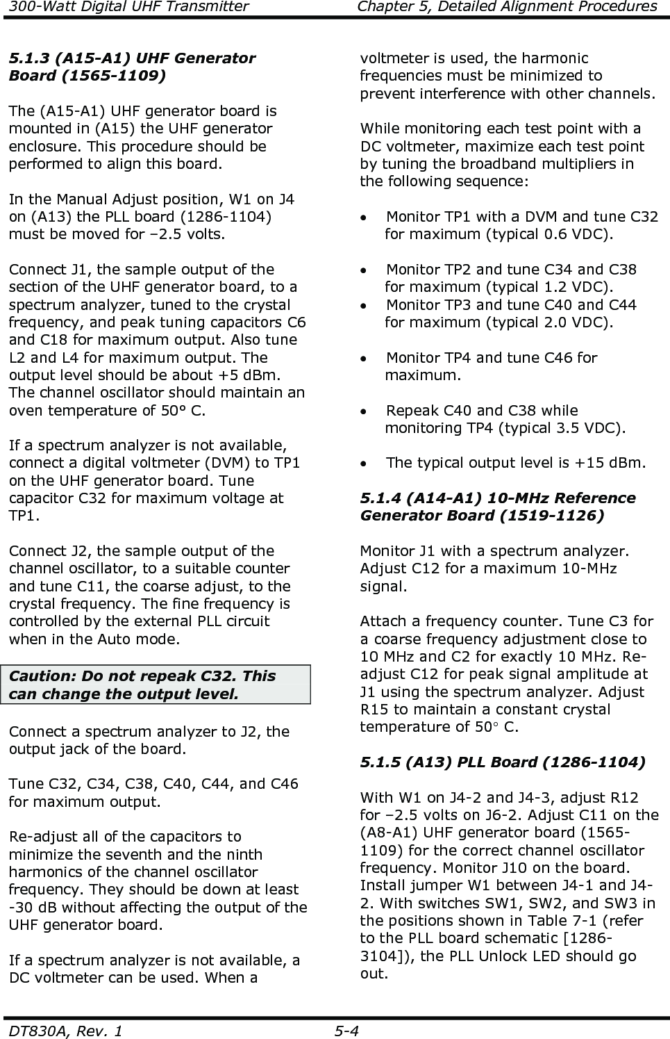 300-Watt Digital UHF Transmitter                      Chapter 5, Detailed Alignment Procedures  DT830A, Rev. 1  5-4 5.1.3 (A15-A1) UHF Generator Board (1565-1109)  The (A15-A1) UHF generator board is mounted in (A15) the UHF generator enclosure. This procedure should be performed to align this board.  In the Manual Adjust position, W1 on J4 on (A13) the PLL board (1286-1104) must be moved for –2.5 volts.      Connect J1, the sample output of the section of the UHF generator board, to a spectrum analyzer, tuned to the crystal frequency, and peak tuning capacitors C6 and C18 for maximum output. Also tune L2 and L4 for maximum output. The output level should be about +5 dBm. The channel oscillator should maintain an oven temperature of 50° C.  If a spectrum analyzer is not available, connect a digital voltmeter (DVM) to TP1 on the UHF generator board. Tune capacitor C32 for maximum voltage at TP1.  Connect J2, the sample output of the channel oscillator, to a suitable counter and tune C11, the coarse adjust, to the crystal frequency. The fine frequency is controlled by the external PLL circuit when in the Auto mode.  Caution: Do not repeak C32. This can change the output level.  Connect a spectrum analyzer to J2, the output jack of the board.  Tune C32, C34, C38, C40, C44, and C46 for maximum output.  Re-adjust all of the capacitors to minimize the seventh and the ninth harmonics of the channel oscillator frequency. They should be down at least -30 dB without affecting the output of the UHF generator board.  If a spectrum analyzer is not available, a DC voltmeter can be used. When a voltmeter is used, the harmonic frequencies must be minimized to prevent interference with other channels.   While monitoring each test point with a DC voltmeter, maximize each test point by tuning the broadband multipliers in the following sequence:  • Monitor TP1 with a DVM and tune C32         for maximum (typical 0.6 VDC).  • Monitor TP2 and tune C34 and C38        for maximum (typical 1.2 VDC). • Monitor TP3 and tune C40 and C44       for maximum (typical 2.0 VDC).  • Monitor TP4 and tune C46 for       maximum.  • Repeak C40 and C38 while       monitoring TP4 (typical 3.5 VDC).  • The typical output level is +15 dBm.  5.1.4 (A14-A1) 10-MHz Reference Generator Board (1519-1126)  Monitor J1 with a spectrum analyzer. Adjust C12 for a maximum 10-MHz signal.   Attach a frequency counter. Tune C3 for a coarse frequency adjustment close to 10 MHz and C2 for exactly 10 MHz. Re-adjust C12 for peak signal amplitude at J1 using the spectrum analyzer. Adjust R15 to maintain a constant crystal temperature of 50° C.  5.1.5 (A13) PLL Board (1286-1104)  With W1 on J4-2 and J4-3, adjust R12 for –2.5 volts on J6-2. Adjust C11 on the (A8-A1) UHF generator board (1565-1109) for the correct channel oscillator frequency. Monitor J10 on the board. Install jumper W1 between J4-1 and J4-2. With switches SW1, SW2, and SW3 in the positions shown in Table 7-1 (refer to the PLL board schematic [1286-3104]), the PLL Unlock LED should go out.  