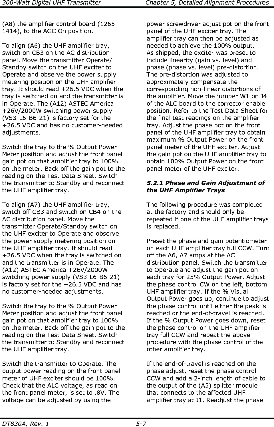 300-Watt Digital UHF Transmitter                      Chapter 5, Detailed Alignment Procedures  DT830A, Rev. 1  5-7 (A8) the amplifier control board (1265-1414), to the AGC On position.  To align (A6) the UHF amplifier tray, switch on CB3 on the AC distribution panel. Move the transmitter Operate/ Standby switch on the UHF exciter to Operate and observe the power supply metering position on the UHF amplifier tray. It should read +26.5 VDC when the tray is switched on and the transmitter is in Operate. The (A12) ASTEC America +26V/2000W switching power supply (VS3-L6-B6-21) is factory set for the +26.5 VDC and has no customer-needed adjustments.  Switch the tray to the % Output Power Meter position and adjust the front panel gain pot on that amplifier tray to 100% on the meter. Back off the gain pot to the reading on the Test Data Sheet. Switch the transmitter to Standby and reconnect the UHF amplifier tray.   To align (A7) the UHF amplifier tray, switch off CB3 and switch on CB4 on the AC distribution panel. Move the transmitter Operate/Standby switch on the UHF exciter to Operate and observe the power supply metering position on the UHF amplifier tray. It should read +26.5 VDC when the tray is switched on and the transmitter is in Operate. The (A12) ASTEC America +26V/2000W switching power supply (VS3-L6-B6-21) is factory set for the +26.5 VDC and has no customer-needed adjustments.  Switch the tray to the % Output Power Meter position and adjust the front panel gain pot on that amplifier tray to 100% on the meter. Back off the gain pot to the reading on the Test Data Sheet. Switch the transmitter to Standby and reconnect the UHF amplifier tray.   Switch the transmitter to Operate. The output power reading on the front panel meter of UHF exciter should be 100%. Check that the ALC voltage, as read on the front panel meter, is set to .8V. The voltage can be adjusted by using the power screwdriver adjust pot on the front panel of the UHF exciter tray. The amplifier tray can then be adjusted as needed to achieve the 100% output. As shipped, the exciter was preset to include linearity (gain vs. level) and phase (phase vs. level) pre-distortion. The pre-distortion was adjusted to approximately compensate the corresponding non-linear distortions of the amplifier. Move the jumper W1 on J4 of the ALC board to the corrector enable position. Refer to the Test Data Sheet for the final test readings on the amplifier tray. Adjust the phase pot on the front panel of the UHF amplifier tray to obtain maximum % Output Power on the front panel meter of the UHF exciter. Adjust the gain pot on the UHF amplifier tray to obtain 100% Output Power on the front panel meter of the UHF exciter.    5.2.1 Phase and Gain Adjustment of the UHF Amplifier Trays  The following procedure was completed at the factory and should only be repeated if one of the UHF amplifier trays is replaced.  Preset the phase and gain potentiometer on each UHF amplifier tray full CCW. Turn off the A6, A7 amps at the AC distribution panel. Switch the transmitter to Operate and adjust the gain pot on each tray for 25% Output Power. Adjust the phase control CW on the left, bottom UHF amplifier tray. If the % Visual Output Power goes up, continue to adjust the phase control until either the peak is reached or the end-of-travel is reached. If the % Output Power goes down, reset the phase control on the UHF amplifier tray full CCW and repeat the above procedure with the phase control of the other amplifier tray.  If the end-of-travel is reached on the phase adjust, reset the phase control CCW and add a 2-inch length of cable to the output of the (A5) splitter module that connects to the affected UHF amplifier tray at J1. Readjust the phase 