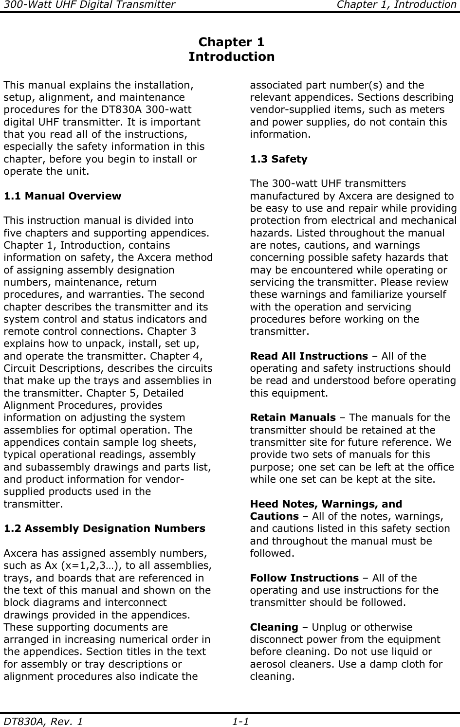 300-Watt UHF Digital Transmitter                                  Chapter 1, Introduction DT830A, Rev. 1    1-1 Chapter 1 Introduction  This manual explains the installation, setup, alignment, and maintenance procedures for the DT830A 300-watt digital UHF transmitter. It is important that you read all of the instructions, especially the safety information in this chapter, before you begin to install or operate the unit.  1.1 Manual Overview  This instruction manual is divided into five chapters and supporting appendices. Chapter 1, Introduction, contains information on safety, the Axcera method of assigning assembly designation numbers, maintenance, return procedures, and warranties. The second chapter describes the transmitter and its system control and status indicators and remote control connections. Chapter 3 explains how to unpack, install, set up, and operate the transmitter. Chapter 4, Circuit Descriptions, describes the circuits that make up the trays and assemblies in the transmitter. Chapter 5, Detailed Alignment Procedures, provides information on adjusting the system assemblies for optimal operation. The appendices contain sample log sheets, typical operational readings, assembly and subassembly drawings and parts list, and product information for vendor-supplied products used in the transmitter.  1.2 Assembly Designation Numbers  Axcera has assigned assembly numbers, such as Ax (x=1,2,3…), to all assemblies, trays, and boards that are referenced in the text of this manual and shown on the block diagrams and interconnect drawings provided in the appendices. These supporting documents are arranged in increasing numerical order in the appendices. Section titles in the text for assembly or tray descriptions or alignment procedures also indicate the associated part number(s) and the relevant appendices. Sections describing vendor-supplied items, such as meters and power supplies, do not contain this information.  1.3 Safety  The 300-watt UHF transmitters manufactured by Axcera are designed to be easy to use and repair while providing protection from electrical and mechanical hazards. Listed throughout the manual are notes, cautions, and warnings concerning possible safety hazards that may be encountered while operating or servicing the transmitter. Please review these warnings and familiarize yourself with the operation and servicing procedures before working on the transmitter.  Read All Instructions – All of the operating and safety instructions should be read and understood before operating this equipment.  Retain Manuals – The manuals for the transmitter should be retained at the transmitter site for future reference. We provide two sets of manuals for this purpose; one set can be left at the office while one set can be kept at the site.  Heed Notes, Warnings, and  Cautions – All of the notes, warnings, and cautions listed in this safety section and throughout the manual must be followed.  Follow Instructions – All of the operating and use instructions for the transmitter should be followed.  Cleaning – Unplug or otherwise disconnect power from the equipment before cleaning. Do not use liquid or aerosol cleaners. Use a damp cloth for cleaning. 