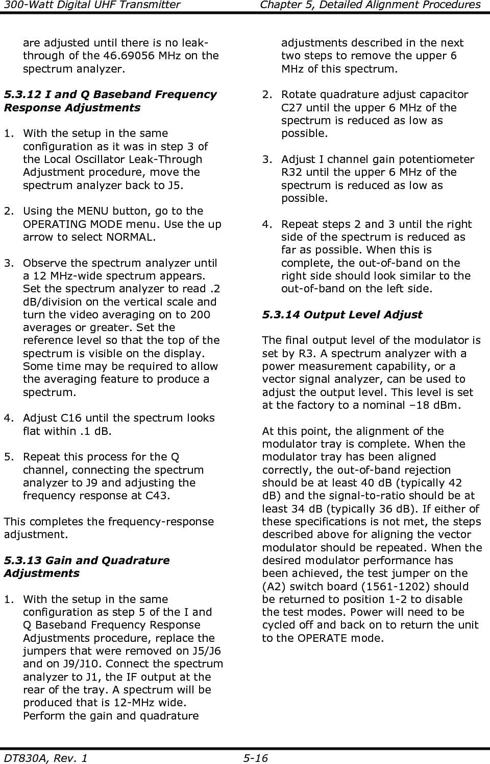 300-Watt Digital UHF Transmitter                      Chapter 5, Detailed Alignment Procedures  DT830A, Rev. 1  5-16 are adjusted until there is no leak-through of the 46.69056 MHz on the spectrum analyzer.  5.3.12 I and Q Baseband Frequency Response Adjustments  1. With the setup in the same configuration as it was in step 3 of the Local Oscillator Leak-Through Adjustment procedure, move the spectrum analyzer back to J5.  2. Using the MENU button, go to the OPERATING MODE menu. Use the up arrow to select NORMAL.  3. Observe the spectrum analyzer until a 12 MHz-wide spectrum appears. Set the spectrum analyzer to read .2 dB/division on the vertical scale and turn the video averaging on to 200 averages or greater. Set the reference level so that the top of the spectrum is visible on the display. Some time may be required to allow the averaging feature to produce a spectrum.  4. Adjust C16 until the spectrum looks flat within .1 dB.  5. Repeat this process for the Q channel, connecting the spectrum analyzer to J9 and adjusting the frequency response at C43.   This completes the frequency-response adjustment.  5.3.13 Gain and Quadrature Adjustments  1. With the setup in the same configuration as step 5 of the I and Q Baseband Frequency Response Adjustments procedure, replace the jumpers that were removed on J5/J6 and on J9/J10. Connect the spectrum analyzer to J1, the IF output at the rear of the tray. A spectrum will be produced that is 12-MHz wide. Perform the gain and quadrature adjustments described in the next two steps to remove the upper 6 MHz of this spectrum.  2. Rotate quadrature adjust capacitor C27 until the upper 6 MHz of the spectrum is reduced as low as possible.  3. Adjust I channel gain potentiometer R32 until the upper 6 MHz of the spectrum is reduced as low as possible.  4. Repeat steps 2 and 3 until the right side of the spectrum is reduced as far as possible. When this is complete, the out-of-band on the right side should look similar to the out-of-band on the left side.  5.3.14 Output Level Adjust  The final output level of the modulator is set by R3. A spectrum analyzer with a power measurement capability, or a vector signal analyzer, can be used to adjust the output level. This level is set at the factory to a nominal –18 dBm.  At this point, the alignment of the modulator tray is complete. When the modulator tray has been aligned correctly, the out-of-band rejection should be at least 40 dB (typically 42 dB) and the signal-to-ratio should be at least 34 dB (typically 36 dB). If either of these specifications is not met, the steps described above for aligning the vector modulator should be repeated. When the desired modulator performance has been achieved, the test jumper on the (A2) switch board (1561-1202) should be returned to position 1-2 to disable the test modes. Power will need to be cycled off and back on to return the unit to the OPERATE mode.       