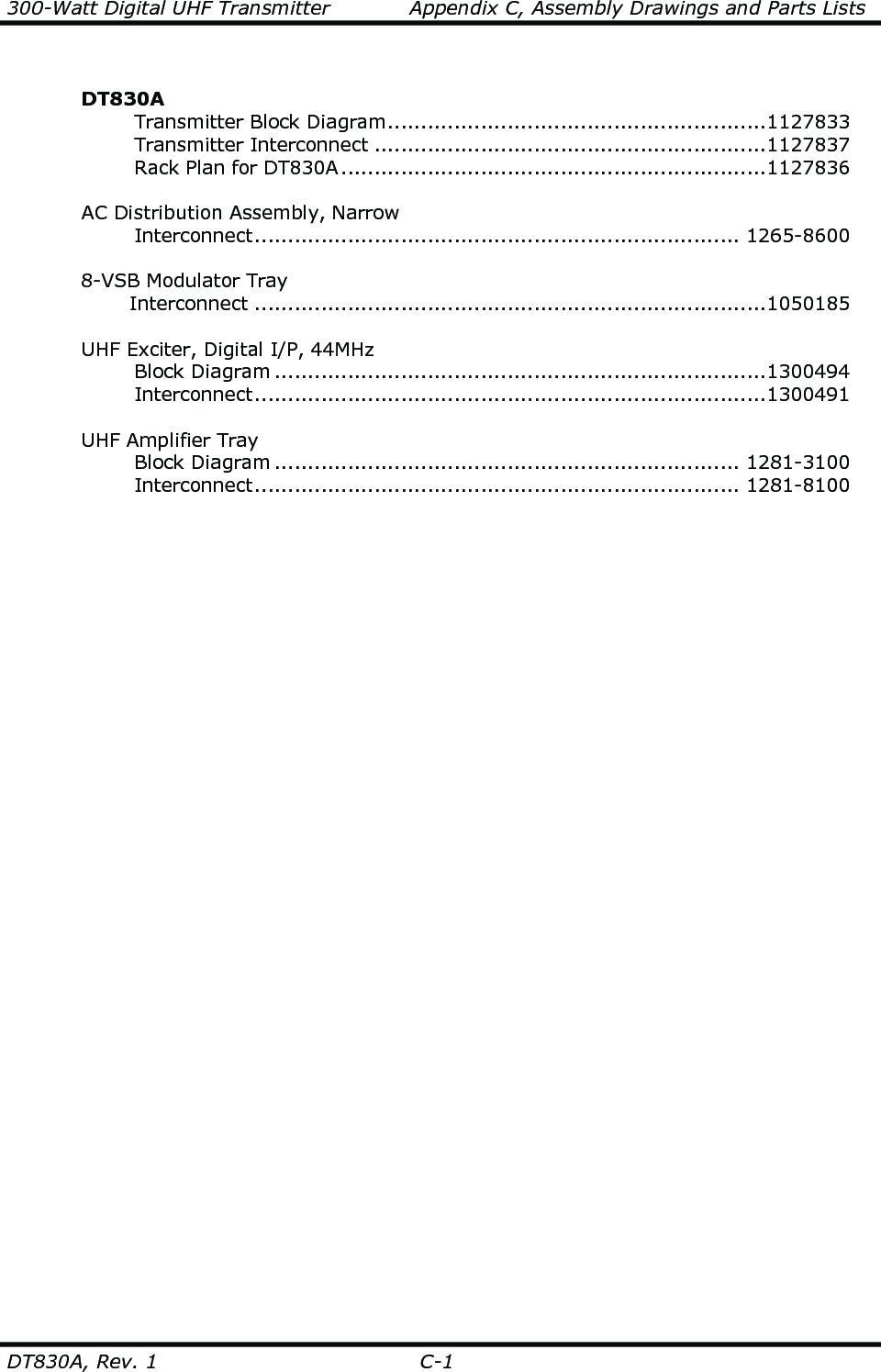 300-Watt Digital UHF Transmitter            Appendix C, Assembly Drawings and Parts Lists   DT830A, Rev. 1  C-1    DT830A       Transmitter Block Diagram.........................................................1127833       Transmitter Interconnect ...........................................................1127837       Rack Plan for DT830A................................................................1127836          AC Distribution Assembly, Narrow       Interconnect......................................................................... 1265-8600    8-VSB Modulator Tray      Interconnect .............................................................................1050185    UHF Exciter, Digital I/P, 44MHz       Block Diagram ..........................................................................1300494       Interconnect.............................................................................1300491    UHF Amplifier Tray       Block Diagram ...................................................................... 1281-3100       Interconnect......................................................................... 1281-8100   