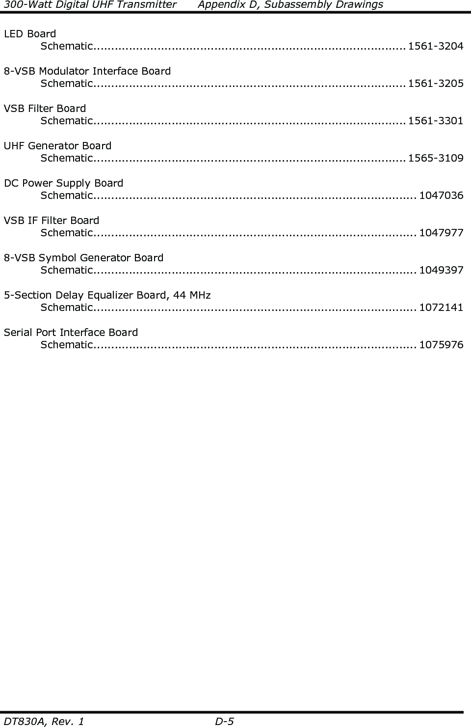 300-Watt Digital UHF Transmitter      Appendix D, Subassembly Drawings  DT830A, Rev. 1  D-5 LED Board   Schematic........................................................................................ 1561-3204    8-VSB Modulator Interface Board   Schematic........................................................................................ 1561-3205    VSB Filter Board   Schematic........................................................................................ 1561-3301    UHF Generator Board   Schematic........................................................................................ 1565-3109  DC Power Supply Board   Schematic........................................................................................... 1047036  VSB IF Filter Board   Schematic........................................................................................... 1047977    8-VSB Symbol Generator Board   Schematic........................................................................................... 1049397    5-Section Delay Equalizer Board, 44 MHz   Schematic........................................................................................... 1072141    Serial Port Interface Board   Schematic........................................................................................... 1075976       